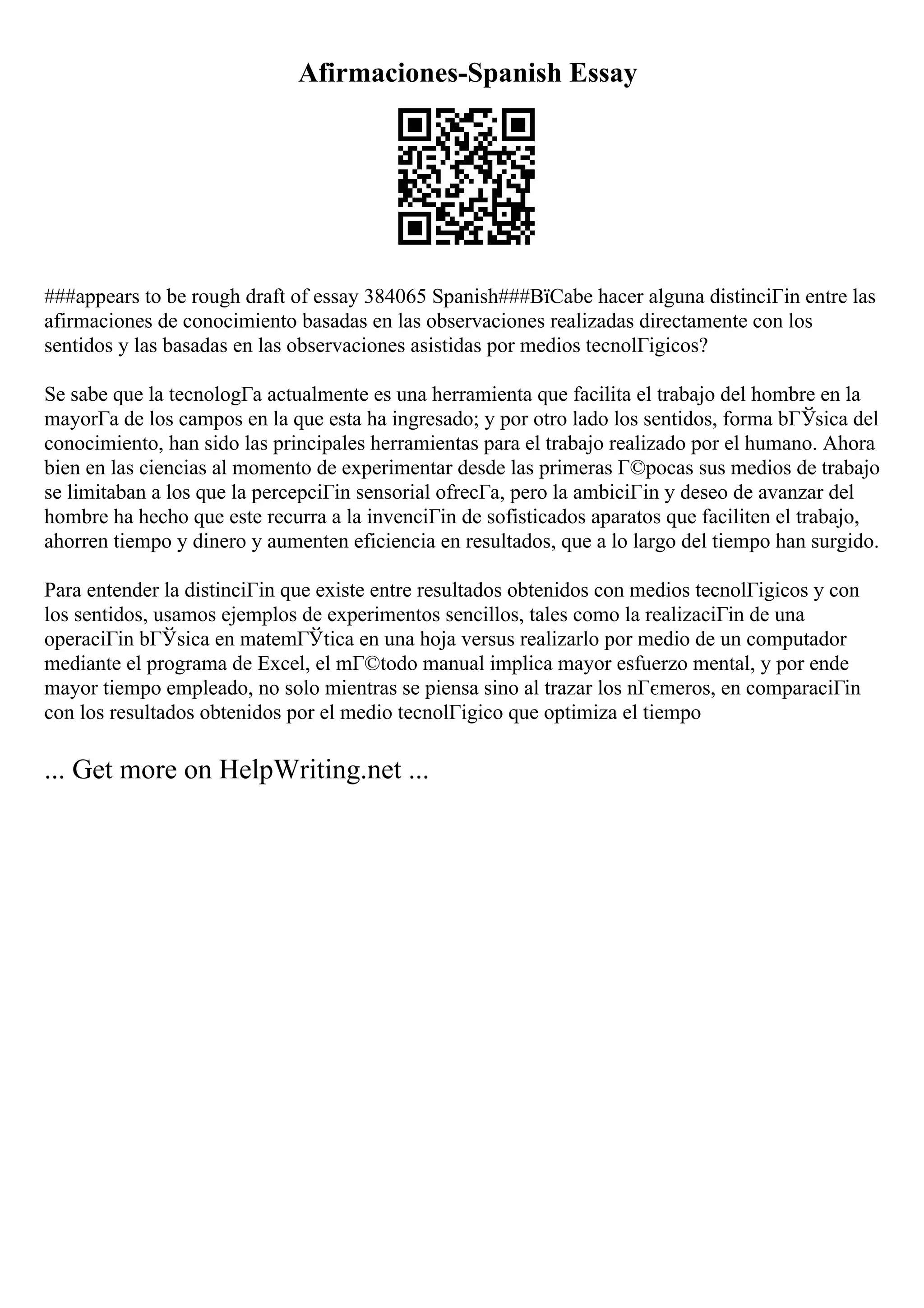Afirmaciones-Spanish Essay
###appears to be rough draft of essay 384065 Spanish###ВїCabe hacer alguna distinciГіn entre las
afirmaciones de conocimiento basadas en las observaciones realizadas directamente con los
sentidos y las basadas en las observaciones asistidas por medios tecnolГіgicos?
Se sabe que la tecnologГa actualmente es una herramienta que facilita el trabajo del hombre en la
mayorГa de los campos en la que esta ha ingresado; y por otro lado los sentidos, forma bГЎsica del
conocimiento, han sido las principales herramientas para el trabajo realizado por el humano. Ahora
bien en las ciencias al momento de experimentar desde las primeras Г©pocas sus medios de trabajo
se limitaban a los que la percepciГіn sensorial ofrecГa, pero la ambiciГіn y deseo de avanzar del
hombre ha hecho que este recurra a la invenciГіn de sofisticados aparatos que faciliten el trabajo,
ahorren tiempo y dinero y aumenten eficiencia en resultados, que a lo largo del tiempo han surgido.
Para entender la distinciГіn que existe entre resultados obtenidos con medios tecnolГіgicos y con
los sentidos, usamos ejemplos de experimentos sencillos, tales como la realizaciГіn de una
operaciГіn bГЎsica en matemГЎtica en una hoja versus realizarlo por medio de un computador
mediante el programa de Excel, el mГ©todo manual implica mayor esfuerzo mental, y por ende
mayor tiempo empleado, no solo mientras se piensa sino al trazar los nГєmeros, en comparaciГіn
con los resultados obtenidos por el medio tecnolГіgico que optimiza el tiempo
... Get more on HelpWriting.net ...
 