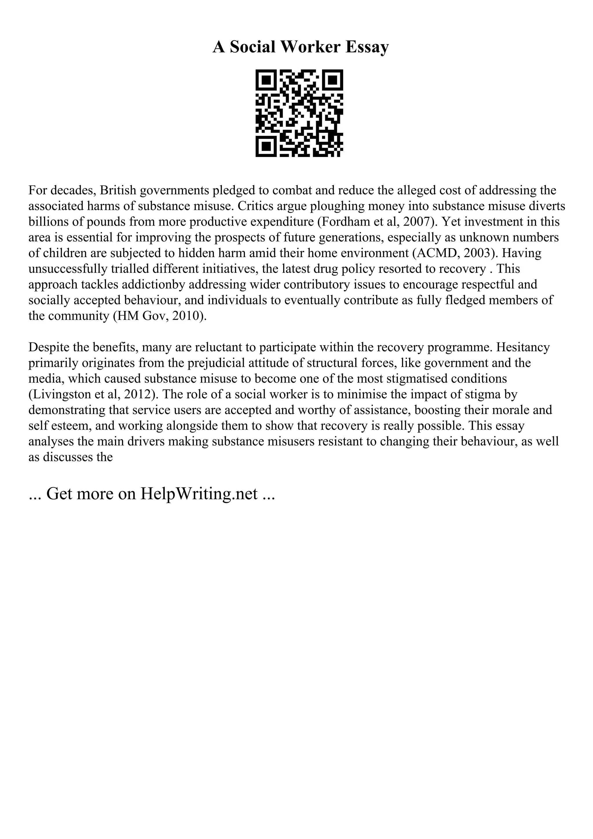 A Social Worker Essay
For decades, British governments pledged to combat and reduce the alleged cost of addressing the
associated harms of substance misuse. Critics argue ploughing money into substance misuse diverts
billions of pounds from more productive expenditure (Fordham et al, 2007). Yet investment in this
area is essential for improving the prospects of future generations, especially as unknown numbers
of children are subjected to hidden harm amid their home environment (ACMD, 2003). Having
unsuccessfully trialled different initiatives, the latest drug policy resorted to recovery . This
approach tackles addictionby addressing wider contributory issues to encourage respectful and
socially accepted behaviour, and individuals to eventually contribute as fully fledged members of
the community (HM Gov, 2010).
Despite the benefits, many are reluctant to participate within the recovery programme. Hesitancy
primarily originates from the prejudicial attitude of structural forces, like government and the
media, which caused substance misuse to become one of the most stigmatised conditions
(Livingston et al, 2012). The role of a social worker is to minimise the impact of stigma by
demonstrating that service users are accepted and worthy of assistance, boosting their morale and
self esteem, and working alongside them to show that recovery is really possible. This essay
analyses the main drivers making substance misusers resistant to changing their behaviour, as well
as discusses the
... Get more on HelpWriting.net ...
 