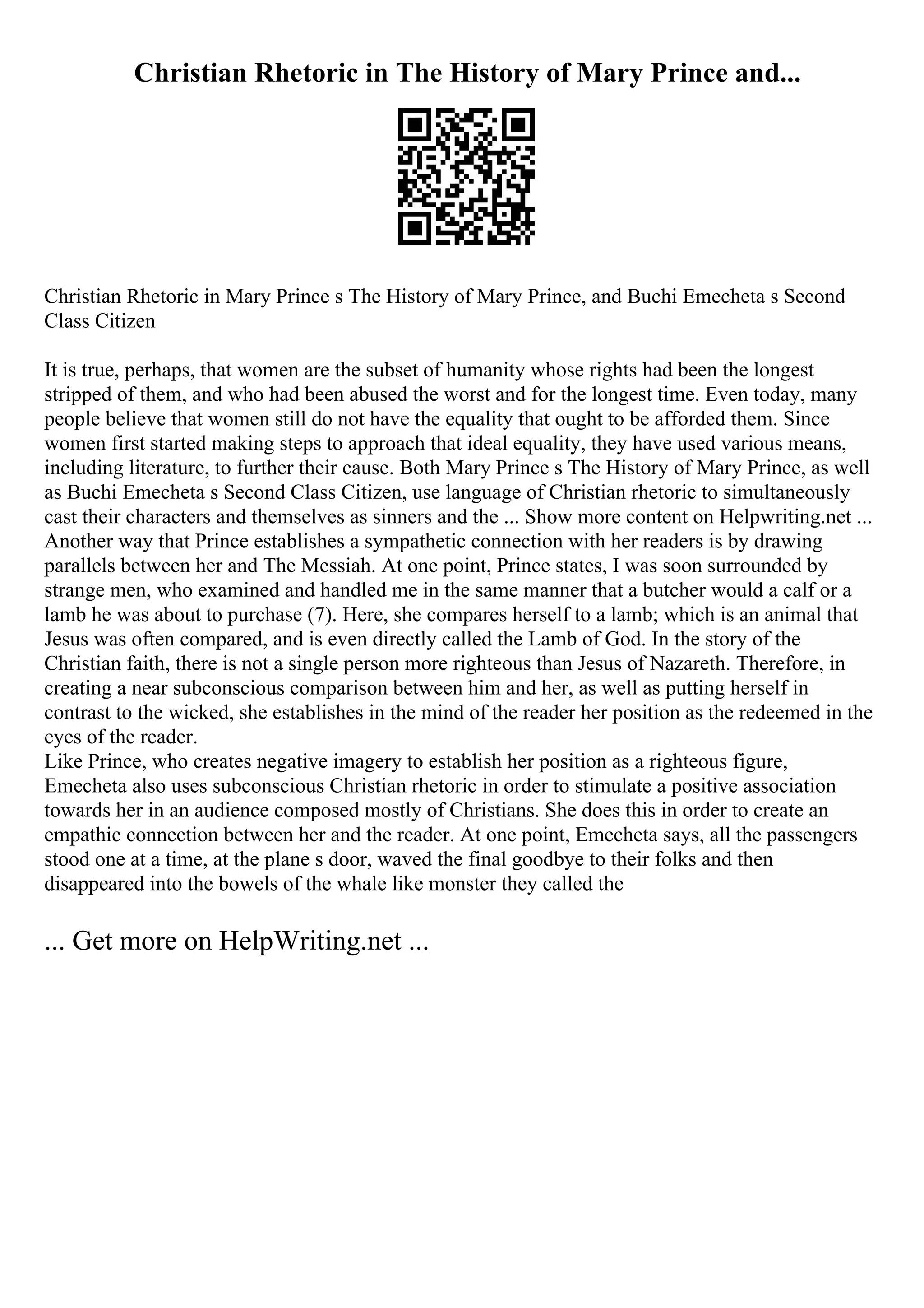 Christian Rhetoric in The History of Mary Prince and...
Christian Rhetoric in Mary Prince s The History of Mary Prince, and Buchi Emecheta s Second
Class Citizen
It is true, perhaps, that women are the subset of humanity whose rights had been the longest
stripped of them, and who had been abused the worst and for the longest time. Even today, many
people believe that women still do not have the equality that ought to be afforded them. Since
women first started making steps to approach that ideal equality, they have used various means,
including literature, to further their cause. Both Mary Prince s The History of Mary Prince, as well
as Buchi Emecheta s Second Class Citizen, use language of Christian rhetoric to simultaneously
cast their characters and themselves as sinners and the ... Show more content on Helpwriting.net ...
Another way that Prince establishes a sympathetic connection with her readers is by drawing
parallels between her and The Messiah. At one point, Prince states, I was soon surrounded by
strange men, who examined and handled me in the same manner that a butcher would a calf or a
lamb he was about to purchase (7). Here, she compares herself to a lamb; which is an animal that
Jesus was often compared, and is even directly called the Lamb of God. In the story of the
Christian faith, there is not a single person more righteous than Jesus of Nazareth. Therefore, in
creating a near subconscious comparison between him and her, as well as putting herself in
contrast to the wicked, she establishes in the mind of the reader her position as the redeemed in the
eyes of the reader.
Like Prince, who creates negative imagery to establish her position as a righteous figure,
Emecheta also uses subconscious Christian rhetoric in order to stimulate a positive association
towards her in an audience composed mostly of Christians. She does this in order to create an
empathic connection between her and the reader. At one point, Emecheta says, all the passengers
stood one at a time, at the plane s door, waved the final goodbye to their folks and then
disappeared into the bowels of the whale like monster they called the
... Get more on HelpWriting.net ...
 