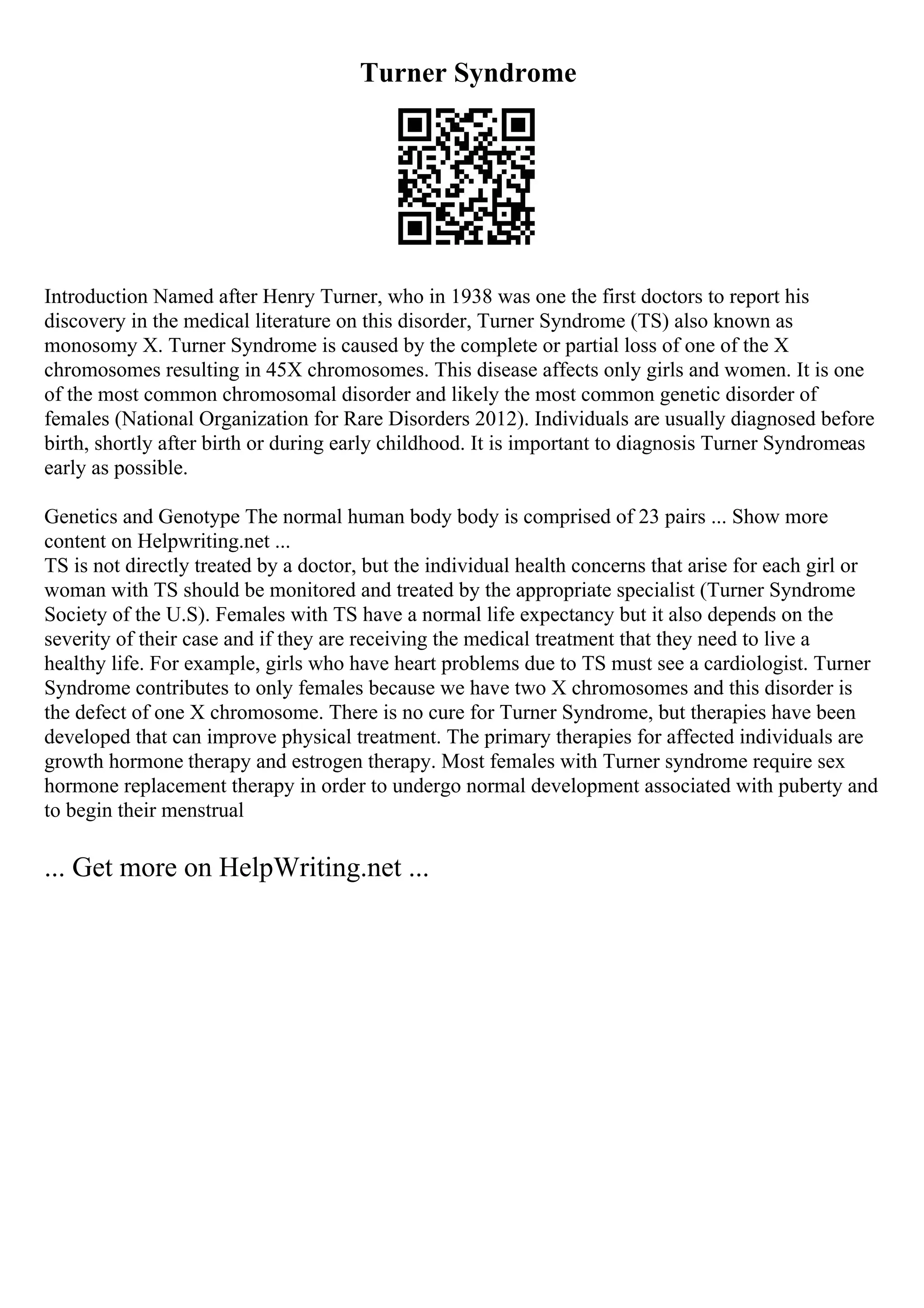 Turner Syndrome
Introduction Named after Henry Turner, who in 1938 was one the first doctors to report his
discovery in the medical literature on this disorder, Turner Syndrome (TS) also known as
monosomy X. Turner Syndrome is caused by the complete or partial loss of one of the X
chromosomes resulting in 45X chromosomes. This disease affects only girls and women. It is one
of the most common chromosomal disorder and likely the most common genetic disorder of
females (National Organization for Rare Disorders 2012). Individuals are usually diagnosed before
birth, shortly after birth or during early childhood. It is important to diagnosis Turner Syndromeas
early as possible.
Genetics and Genotype The normal human body body is comprised of 23 pairs ... Show more
content on Helpwriting.net ...
TS is not directly treated by a doctor, but the individual health concerns that arise for each girl or
woman with TS should be monitored and treated by the appropriate specialist (Turner Syndrome
Society of the U.S). Females with TS have a normal life expectancy but it also depends on the
severity of their case and if they are receiving the medical treatment that they need to live a
healthy life. For example, girls who have heart problems due to TS must see a cardiologist. Turner
Syndrome contributes to only females because we have two X chromosomes and this disorder is
the defect of one X chromosome. There is no cure for Turner Syndrome, but therapies have been
developed that can improve physical treatment. The primary therapies for affected individuals are
growth hormone therapy and estrogen therapy. Most females with Turner syndrome require sex
hormone replacement therapy in order to undergo normal development associated with puberty and
to begin their menstrual
... Get more on HelpWriting.net ...
 