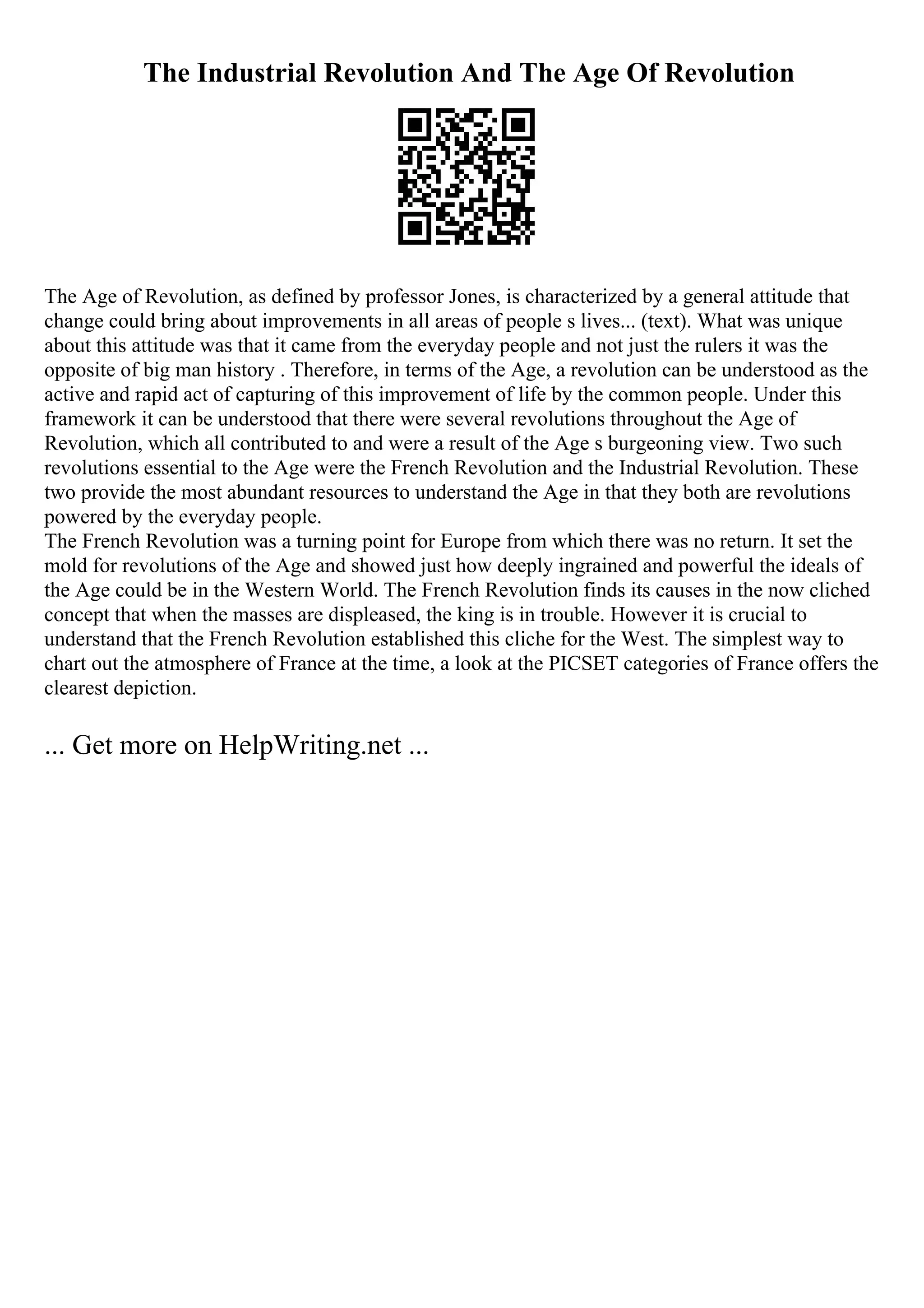The Industrial Revolution And The Age Of Revolution
The Age of Revolution, as defined by professor Jones, is characterized by a general attitude that
change could bring about improvements in all areas of people s lives... (text). What was unique
about this attitude was that it came from the everyday people and not just the rulers it was the
opposite of big man history . Therefore, in terms of the Age, a revolution can be understood as the
active and rapid act of capturing of this improvement of life by the common people. Under this
framework it can be understood that there were several revolutions throughout the Age of
Revolution, which all contributed to and were a result of the Age s burgeoning view. Two such
revolutions essential to the Age were the French Revolution and the Industrial Revolution. These
two provide the most abundant resources to understand the Age in that they both are revolutions
powered by the everyday people.
The French Revolution was a turning point for Europe from which there was no return. It set the
mold for revolutions of the Age and showed just how deeply ingrained and powerful the ideals of
the Age could be in the Western World. The French Revolution finds its causes in the now cliched
concept that when the masses are displeased, the king is in trouble. However it is crucial to
understand that the French Revolution established this cliche for the West. The simplest way to
chart out the atmosphere of France at the time, a look at the PICSET categories of France offers the
clearest depiction.
... Get more on HelpWriting.net ...
 