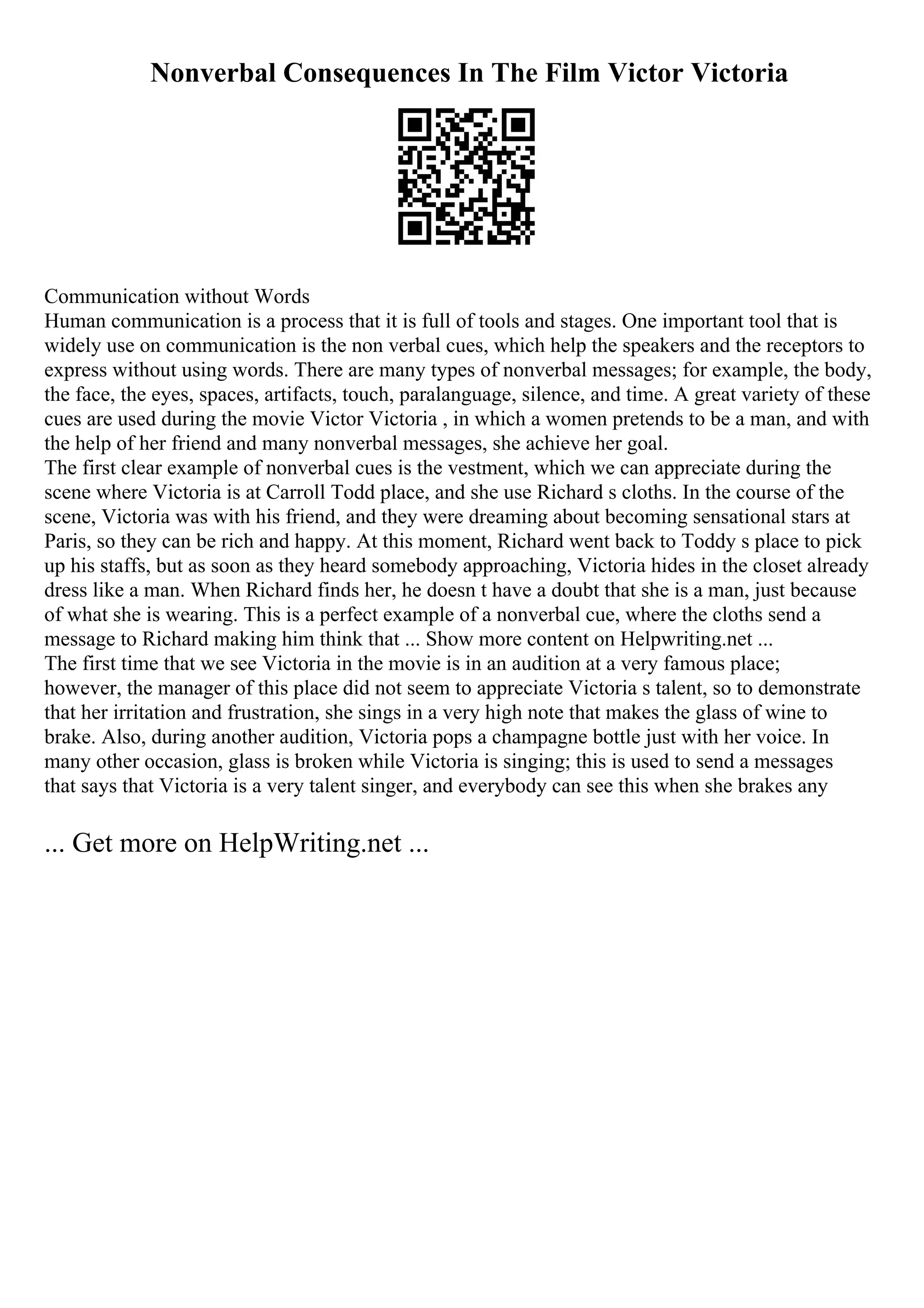 Nonverbal Consequences In The Film Victor Victoria
Communication without Words
Human communication is a process that it is full of tools and stages. One important tool that is
widely use on communication is the non verbal cues, which help the speakers and the receptors to
express without using words. There are many types of nonverbal messages; for example, the body,
the face, the eyes, spaces, artifacts, touch, paralanguage, silence, and time. A great variety of these
cues are used during the movie Victor Victoria , in which a women pretends to be a man, and with
the help of her friend and many nonverbal messages, she achieve her goal.
The first clear example of nonverbal cues is the vestment, which we can appreciate during the
scene where Victoria is at Carroll Todd place, and she use Richard s cloths. In the course of the
scene, Victoria was with his friend, and they were dreaming about becoming sensational stars at
Paris, so they can be rich and happy. At this moment, Richard went back to Toddy s place to pick
up his staffs, but as soon as they heard somebody approaching, Victoria hides in the closet already
dress like a man. When Richard finds her, he doesn t have a doubt that she is a man, just because
of what she is wearing. This is a perfect example of a nonverbal cue, where the cloths send a
message to Richard making him think that ... Show more content on Helpwriting.net ...
The first time that we see Victoria in the movie is in an audition at a very famous place;
however, the manager of this place did not seem to appreciate Victoria s talent, so to demonstrate
that her irritation and frustration, she sings in a very high note that makes the glass of wine to
brake. Also, during another audition, Victoria pops a champagne bottle just with her voice. In
many other occasion, glass is broken while Victoria is singing; this is used to send a messages
that says that Victoria is a very talent singer, and everybody can see this when she brakes any
... Get more on HelpWriting.net ...
 