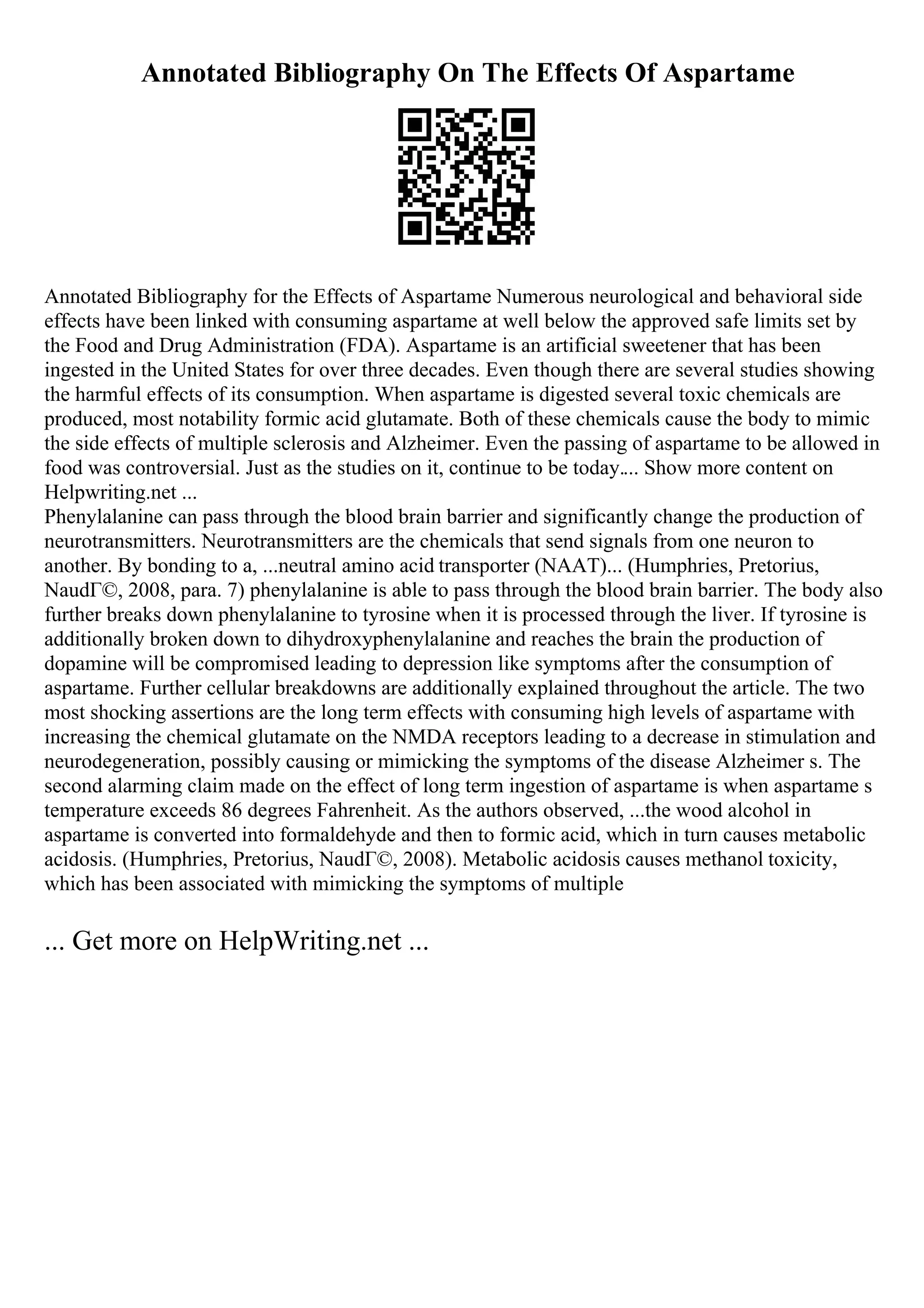 Annotated Bibliography On The Effects Of Aspartame
Annotated Bibliography for the Effects of Aspartame Numerous neurological and behavioral side
effects have been linked with consuming aspartame at well below the approved safe limits set by
the Food and Drug Administration (FDA). Aspartame is an artificial sweetener that has been
ingested in the United States for over three decades. Even though there are several studies showing
the harmful effects of its consumption. When aspartame is digested several toxic chemicals are
produced, most notability formic acid glutamate. Both of these chemicals cause the body to mimic
the side effects of multiple sclerosis and Alzheimer. Even the passing of aspartame to be allowed in
food was controversial. Just as the studies on it, continue to be today.... Show more content on
Helpwriting.net ...
Phenylalanine can pass through the blood brain barrier and significantly change the production of
neurotransmitters. Neurotransmitters are the chemicals that send signals from one neuron to
another. By bonding to a, ...neutral amino acid transporter (NAAT)... (Humphries, Pretorius,
NaudГ©, 2008, para. 7) phenylalanine is able to pass through the blood brain barrier. The body also
further breaks down phenylalanine to tyrosine when it is processed through the liver. If tyrosine is
additionally broken down to dihydroxyphenylalanine and reaches the brain the production of
dopamine will be compromised leading to depression like symptoms after the consumption of
aspartame. Further cellular breakdowns are additionally explained throughout the article. The two
most shocking assertions are the long term effects with consuming high levels of aspartame with
increasing the chemical glutamate on the NMDA receptors leading to a decrease in stimulation and
neurodegeneration, possibly causing or mimicking the symptoms of the disease Alzheimer s. The
second alarming claim made on the effect of long term ingestion of aspartame is when aspartame s
temperature exceeds 86 degrees Fahrenheit. As the authors observed, ...the wood alcohol in
aspartame is converted into formaldehyde and then to formic acid, which in turn causes metabolic
acidosis. (Humphries, Pretorius, NaudГ©, 2008). Metabolic acidosis causes methanol toxicity,
which has been associated with mimicking the symptoms of multiple
... Get more on HelpWriting.net ...
 