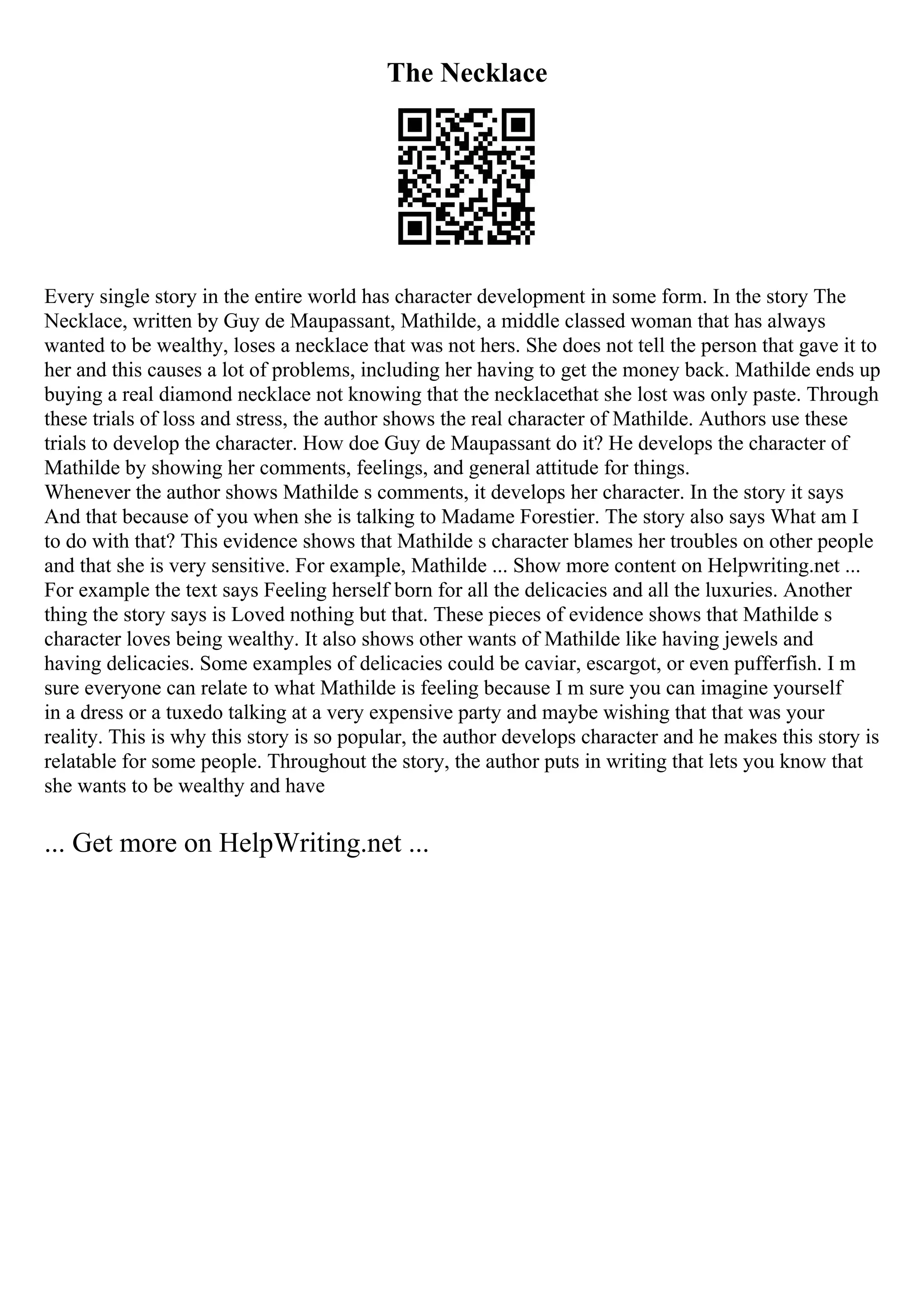 The Necklace
Every single story in the entire world has character development in some form. In the story The
Necklace, written by Guy de Maupassant, Mathilde, a middle classed woman that has always
wanted to be wealthy, loses a necklace that was not hers. She does not tell the person that gave it to
her and this causes a lot of problems, including her having to get the money back. Mathilde ends up
buying a real diamond necklace not knowing that the necklacethat she lost was only paste. Through
these trials of loss and stress, the author shows the real character of Mathilde. Authors use these
trials to develop the character. How doe Guy de Maupassant do it? He develops the character of
Mathilde by showing her comments, feelings, and general attitude for things.
Whenever the author shows Mathilde s comments, it develops her character. In the story it says
And that because of you when she is talking to Madame Forestier. The story also says What am I
to do with that? This evidence shows that Mathilde s character blames her troubles on other people
and that she is very sensitive. For example, Mathilde ... Show more content on Helpwriting.net ...
For example the text says Feeling herself born for all the delicacies and all the luxuries. Another
thing the story says is Loved nothing but that. These pieces of evidence shows that Mathilde s
character loves being wealthy. It also shows other wants of Mathilde like having jewels and
having delicacies. Some examples of delicacies could be caviar, escargot, or even pufferfish. I m
sure everyone can relate to what Mathilde is feeling because I m sure you can imagine yourself
in a dress or a tuxedo talking at a very expensive party and maybe wishing that that was your
reality. This is why this story is so popular, the author develops character and he makes this story is
relatable for some people. Throughout the story, the author puts in writing that lets you know that
she wants to be wealthy and have
... Get more on HelpWriting.net ...
 
