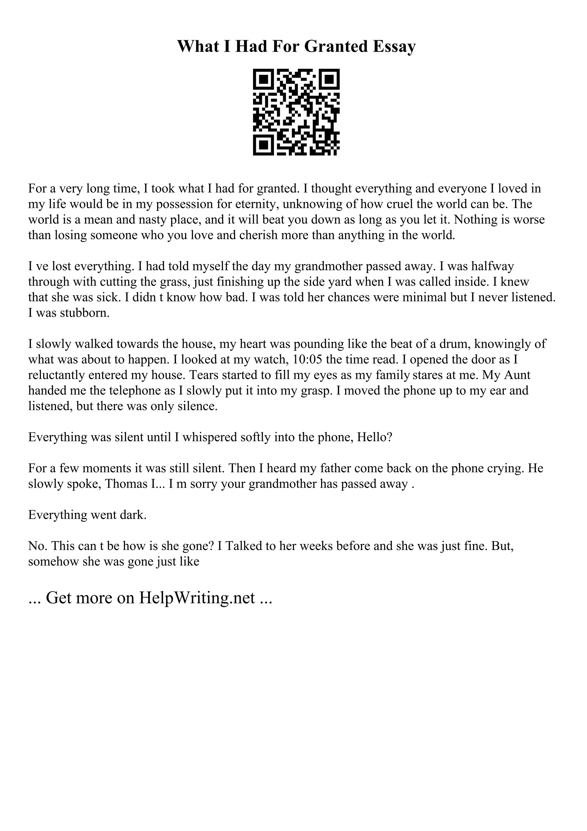 What I Had For Granted Essay
For a very long time, I took what I had for granted. I thought everything and everyone I loved in
my life would be in my possession for eternity, unknowing of how cruel the world can be. The
world is a mean and nasty place, and it will beat you down as long as you let it. Nothing is worse
than losing someone who you love and cherish more than anything in the world.
I ve lost everything. I had told myself the day my grandmother passed away. I was halfway
through with cutting the grass, just finishing up the side yard when I was called inside. I knew
that she was sick. I didn t know how bad. I was told her chances were minimal but I never listened.
I was stubborn.
I slowly walked towards the house, my heart was pounding like the beat of a drum, knowingly of
what was about to happen. I looked at my watch, 10:05 the time read. I opened the door as I
reluctantly entered my house. Tears started to fill my eyes as my family stares at me. My Aunt
handed me the telephone as I slowly put it into my grasp. I moved the phone up to my ear and
listened, but there was only silence.
Everything was silent until I whispered softly into the phone, Hello?
For a few moments it was still silent. Then I heard my father come back on the phone crying. He
slowly spoke, Thomas I... I m sorry your grandmother has passed away .
Everything went dark.
No. This can t be how is she gone? I Talked to her weeks before and she was just fine. But,
somehow she was gone just like
... Get more on HelpWriting.net ...
 
