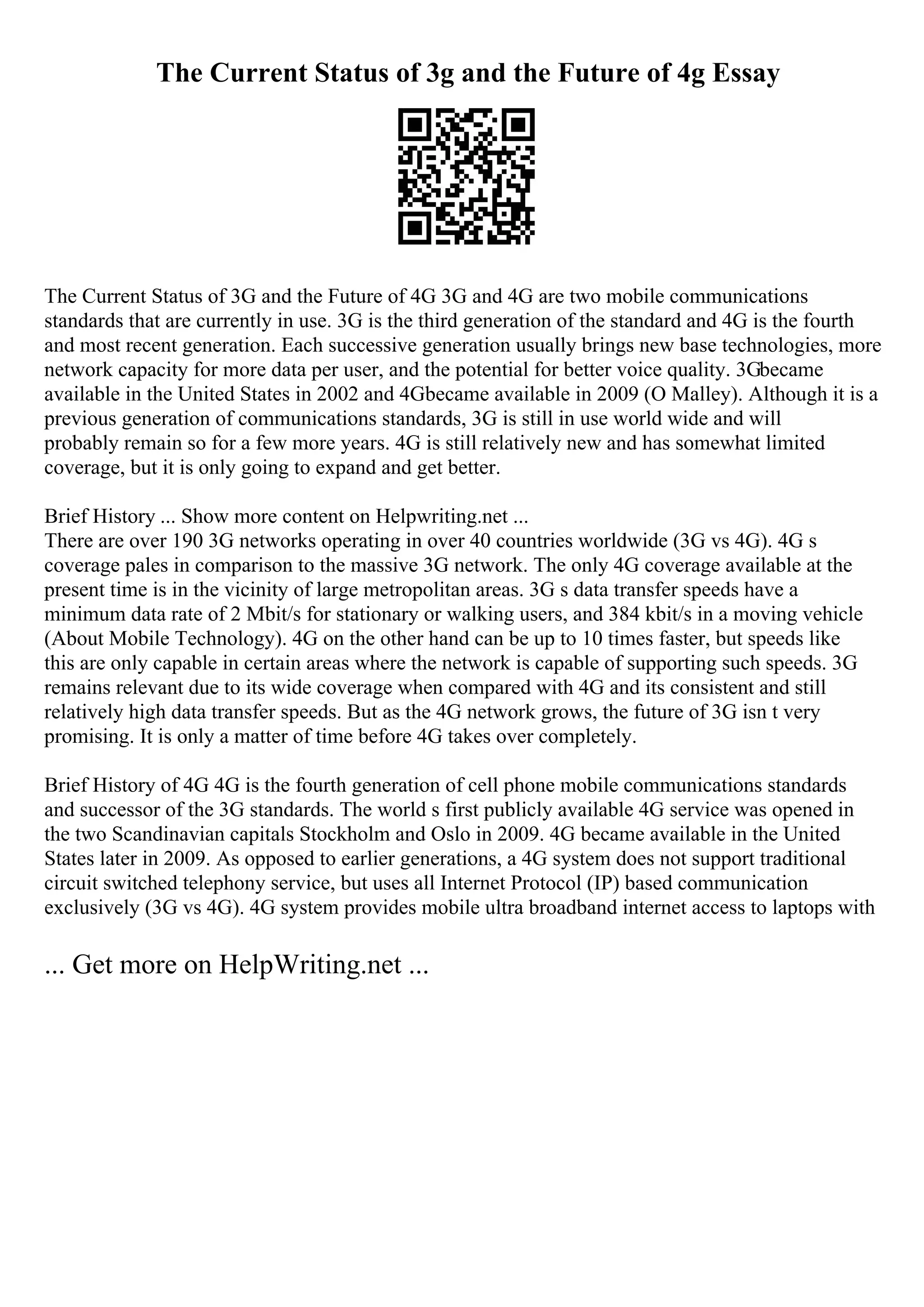The Current Status of 3g and the Future of 4g Essay
The Current Status of 3G and the Future of 4G 3G and 4G are two mobile communications
standards that are currently in use. 3G is the third generation of the standard and 4G is the fourth
and most recent generation. Each successive generation usually brings new base technologies, more
network capacity for more data per user, and the potential for better voice quality. 3Gbecame
available in the United States in 2002 and 4Gbecame available in 2009 (O Malley). Although it is a
previous generation of communications standards, 3G is still in use world wide and will
probably remain so for a few more years. 4G is still relatively new and has somewhat limited
coverage, but it is only going to expand and get better.
Brief History ... Show more content on Helpwriting.net ...
There are over 190 3G networks operating in over 40 countries worldwide (3G vs 4G). 4G s
coverage pales in comparison to the massive 3G network. The only 4G coverage available at the
present time is in the vicinity of large metropolitan areas. 3G s data transfer speeds have a
minimum data rate of 2 Mbit/s for stationary or walking users, and 384 kbit/s in a moving vehicle
(About Mobile Technology). 4G on the other hand can be up to 10 times faster, but speeds like
this are only capable in certain areas where the network is capable of supporting such speeds. 3G
remains relevant due to its wide coverage when compared with 4G and its consistent and still
relatively high data transfer speeds. But as the 4G network grows, the future of 3G isn t very
promising. It is only a matter of time before 4G takes over completely.
Brief History of 4G 4G is the fourth generation of cell phone mobile communications standards
and successor of the 3G standards. The world s first publicly available 4G service was opened in
the two Scandinavian capitals Stockholm and Oslo in 2009. 4G became available in the United
States later in 2009. As opposed to earlier generations, a 4G system does not support traditional
circuit switched telephony service, but uses all Internet Protocol (IP) based communication
exclusively (3G vs 4G). 4G system provides mobile ultra broadband internet access to laptops with
... Get more on HelpWriting.net ...
 