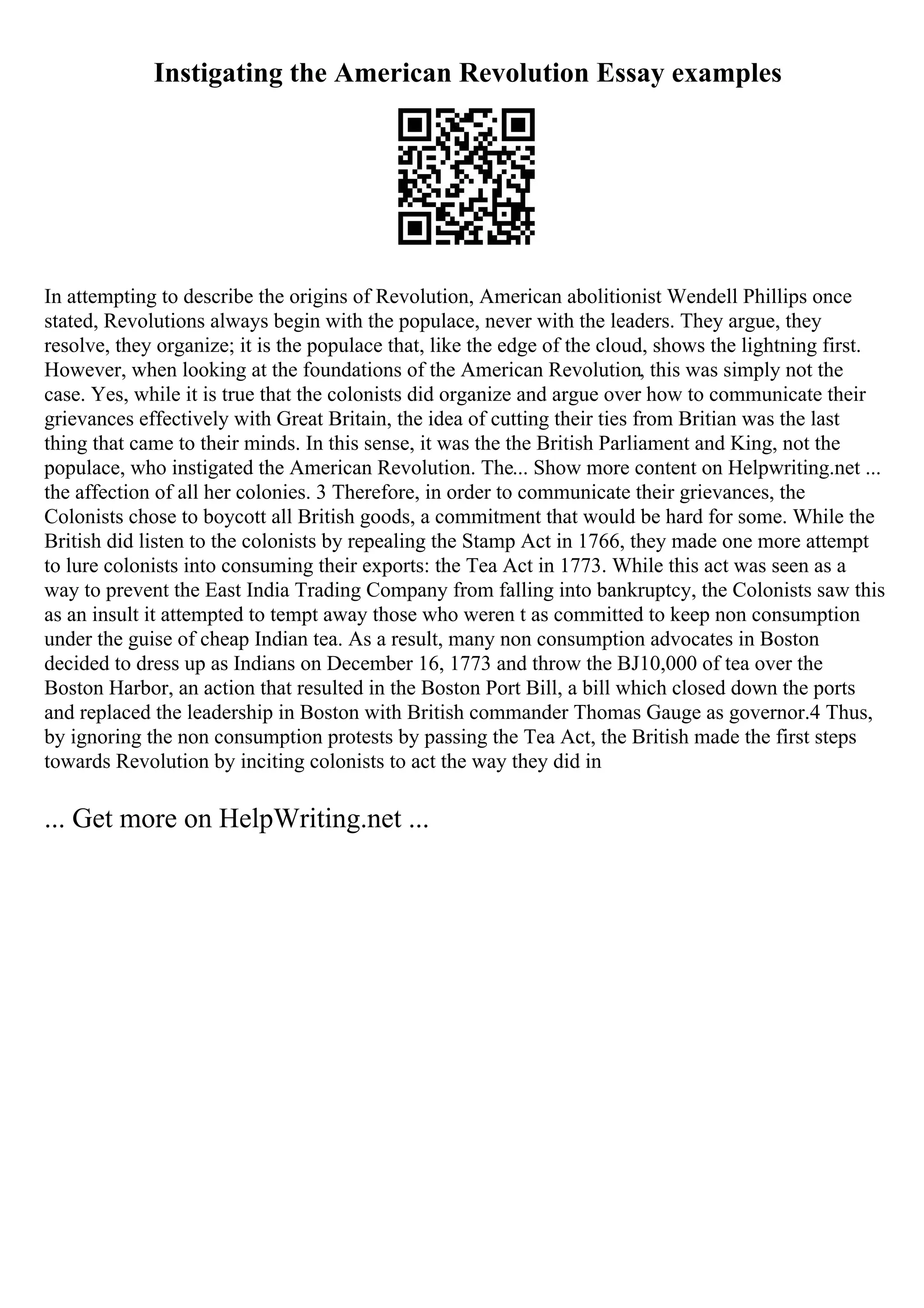 Instigating the American Revolution Essay examples
In attempting to describe the origins of Revolution, American abolitionist Wendell Phillips once
stated, Revolutions always begin with the populace, never with the leaders. They argue, they
resolve, they organize; it is the populace that, like the edge of the cloud, shows the lightning first.
However, when looking at the foundations of the American Revolution, this was simply not the
case. Yes, while it is true that the colonists did organize and argue over how to communicate their
grievances effectively with Great Britain, the idea of cutting their ties from Britian was the last
thing that came to their minds. In this sense, it was the the British Parliament and King, not the
populace, who instigated the American Revolution. The... Show more content on Helpwriting.net ...
the affection of all her colonies. 3 Therefore, in order to communicate their grievances, the
Colonists chose to boycott all British goods, a commitment that would be hard for some. While the
British did listen to the colonists by repealing the Stamp Act in 1766, they made one more attempt
to lure colonists into consuming their exports: the Tea Act in 1773. While this act was seen as a
way to prevent the East India Trading Company from falling into bankruptcy, the Colonists saw this
as an insult it attempted to tempt away those who weren t as committed to keep non consumption
under the guise of cheap Indian tea. As a result, many non consumption advocates in Boston
decided to dress up as Indians on December 16, 1773 and throw the ВЈ10,000 of tea over the
Boston Harbor, an action that resulted in the Boston Port Bill, a bill which closed down the ports
and replaced the leadership in Boston with British commander Thomas Gauge as governor.4 Thus,
by ignoring the non consumption protests by passing the Tea Act, the British made the first steps
towards Revolution by inciting colonists to act the way they did in
... Get more on HelpWriting.net ...
 