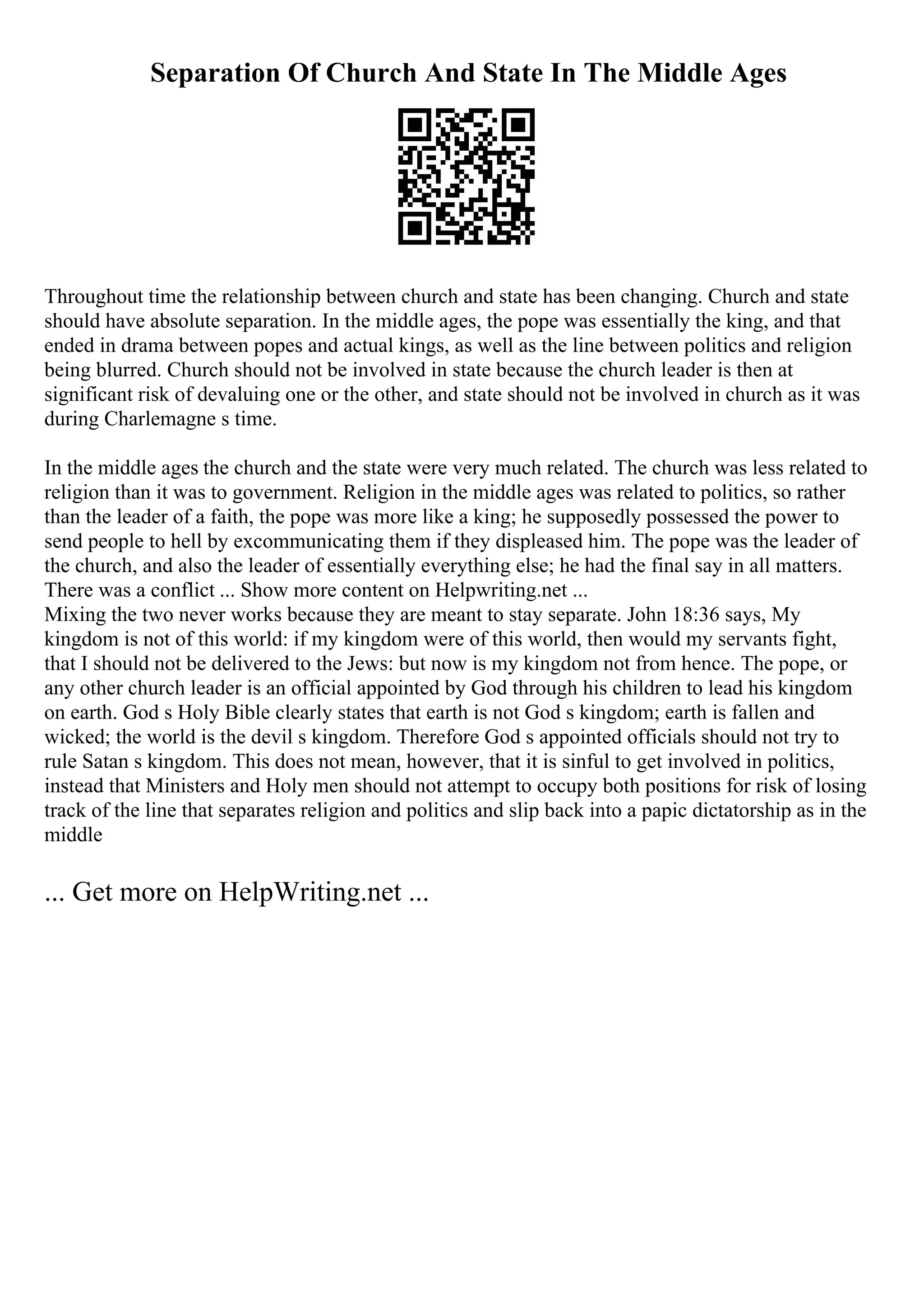 Separation Of Church And State In The Middle Ages
Throughout time the relationship between church and state has been changing. Church and state
should have absolute separation. In the middle ages, the pope was essentially the king, and that
ended in drama between popes and actual kings, as well as the line between politics and religion
being blurred. Church should not be involved in state because the church leader is then at
significant risk of devaluing one or the other, and state should not be involved in church as it was
during Charlemagne s time.
In the middle ages the church and the state were very much related. The church was less related to
religion than it was to government. Religion in the middle ages was related to politics, so rather
than the leader of a faith, the pope was more like a king; he supposedly possessed the power to
send people to hell by excommunicating them if they displeased him. The pope was the leader of
the church, and also the leader of essentially everything else; he had the final say in all matters.
There was a conflict ... Show more content on Helpwriting.net ...
Mixing the two never works because they are meant to stay separate. John 18:36 says, My
kingdom is not of this world: if my kingdom were of this world, then would my servants fight,
that I should not be delivered to the Jews: but now is my kingdom not from hence. The pope, or
any other church leader is an official appointed by God through his children to lead his kingdom
on earth. God s Holy Bible clearly states that earth is not God s kingdom; earth is fallen and
wicked; the world is the devil s kingdom. Therefore God s appointed officials should not try to
rule Satan s kingdom. This does not mean, however, that it is sinful to get involved in politics,
instead that Ministers and Holy men should not attempt to occupy both positions for risk of losing
track of the line that separates religion and politics and slip back into a papic dictatorship as in the
middle
... Get more on HelpWriting.net ...
 