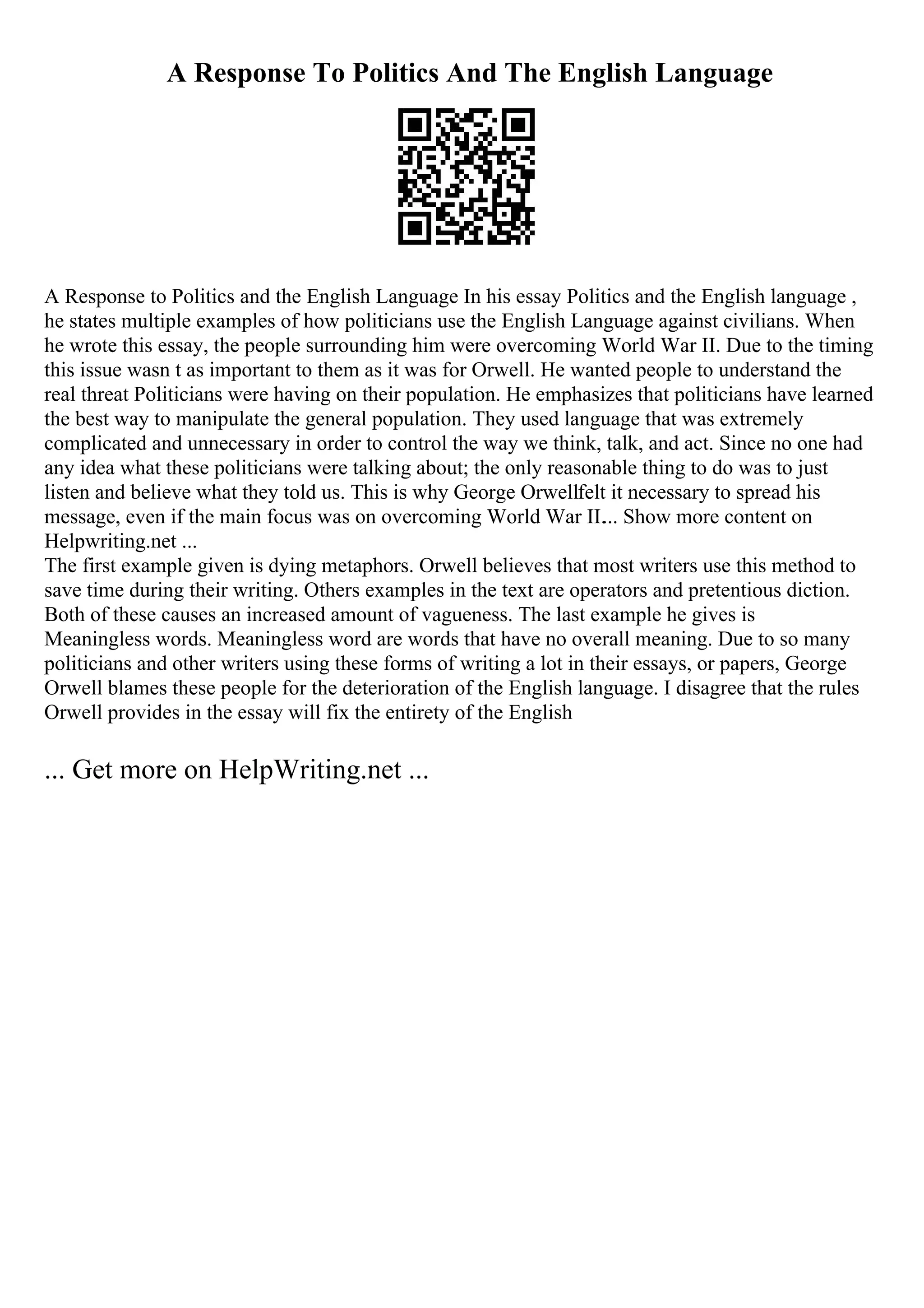 A Response To Politics And The English Language
A Response to Politics and the English Language In his essay Politics and the English language ,
he states multiple examples of how politicians use the English Language against civilians. When
he wrote this essay, the people surrounding him were overcoming World War II. Due to the timing
this issue wasn t as important to them as it was for Orwell. He wanted people to understand the
real threat Politicians were having on their population. He emphasizes that politicians have learned
the best way to manipulate the general population. They used language that was extremely
complicated and unnecessary in order to control the way we think, talk, and act. Since no one had
any idea what these politicians were talking about; the only reasonable thing to do was to just
listen and believe what they told us. This is why George Orwellfelt it necessary to spread his
message, even if the main focus was on overcoming World War II.... Show more content on
Helpwriting.net ...
The first example given is dying metaphors. Orwell believes that most writers use this method to
save time during their writing. Others examples in the text are operators and pretentious diction.
Both of these causes an increased amount of vagueness. The last example he gives is
Meaningless words. Meaningless word are words that have no overall meaning. Due to so many
politicians and other writers using these forms of writing a lot in their essays, or papers, George
Orwell blames these people for the deterioration of the English language. I disagree that the rules
Orwell provides in the essay will fix the entirety of the English
... Get more on HelpWriting.net ...
 
