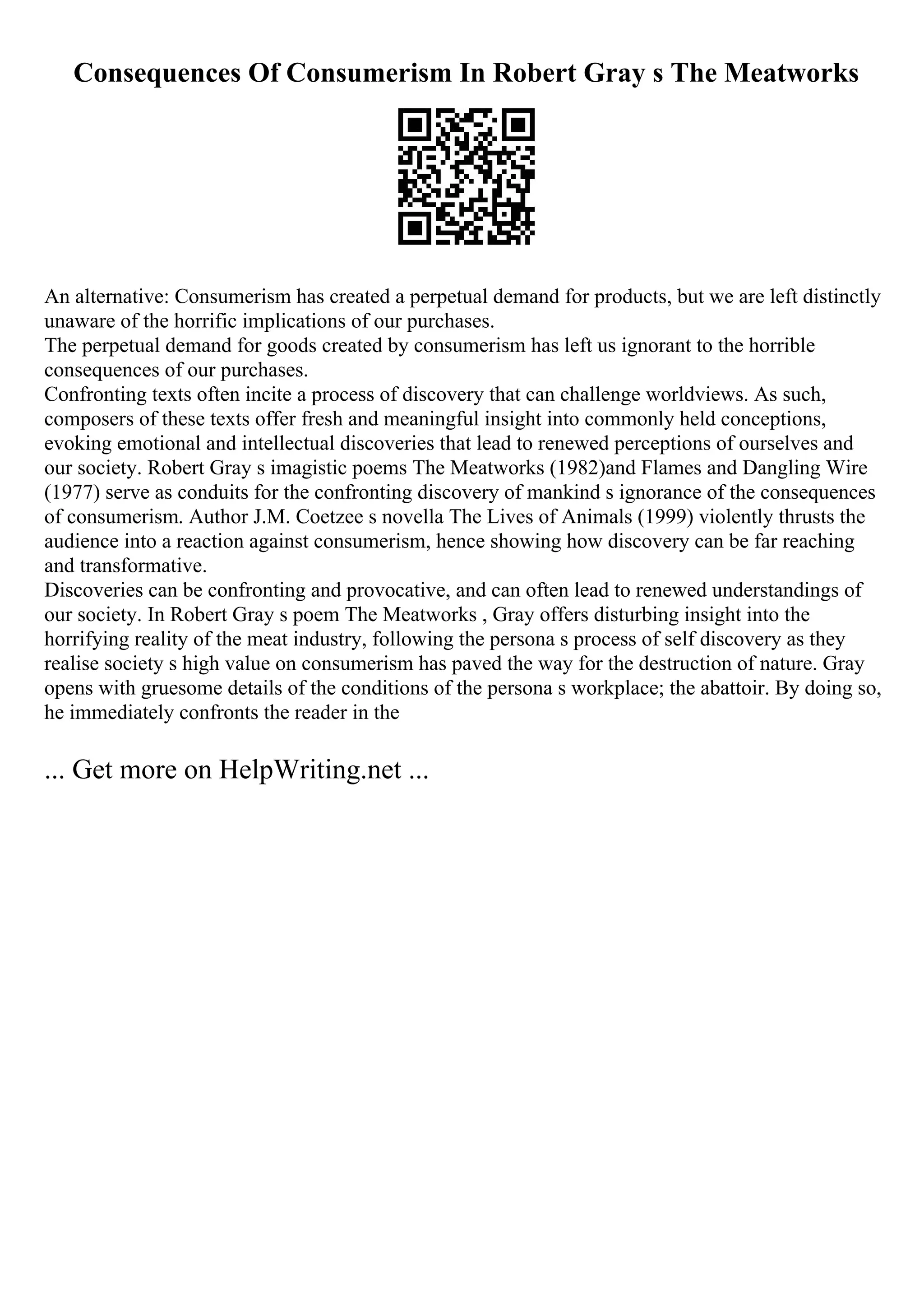 Consequences Of Consumerism In Robert Gray s The Meatworks
An alternative: Consumerism has created a perpetual demand for products, but we are left distinctly
unaware of the horrific implications of our purchases.
The perpetual demand for goods created by consumerism has left us ignorant to the horrible
consequences of our purchases.
Confronting texts often incite a process of discovery that can challenge worldviews. As such,
composers of these texts offer fresh and meaningful insight into commonly held conceptions,
evoking emotional and intellectual discoveries that lead to renewed perceptions of ourselves and
our society. Robert Gray s imagistic poems The Meatworks (1982)and Flames and Dangling Wire
(1977) serve as conduits for the confronting discovery of mankind s ignorance of the consequences
of consumerism. Author J.M. Coetzee s novella The Lives of Animals (1999) violently thrusts the
audience into a reaction against consumerism, hence showing how discovery can be far reaching
and transformative.
Discoveries can be confronting and provocative, and can often lead to renewed understandings of
our society. In Robert Gray s poem The Meatworks , Gray offers disturbing insight into the
horrifying reality of the meat industry, following the persona s process of self discovery as they
realise society s high value on consumerism has paved the way for the destruction of nature. Gray
opens with gruesome details of the conditions of the persona s workplace; the abattoir. By doing so,
he immediately confronts the reader in the
... Get more on HelpWriting.net ...
 
