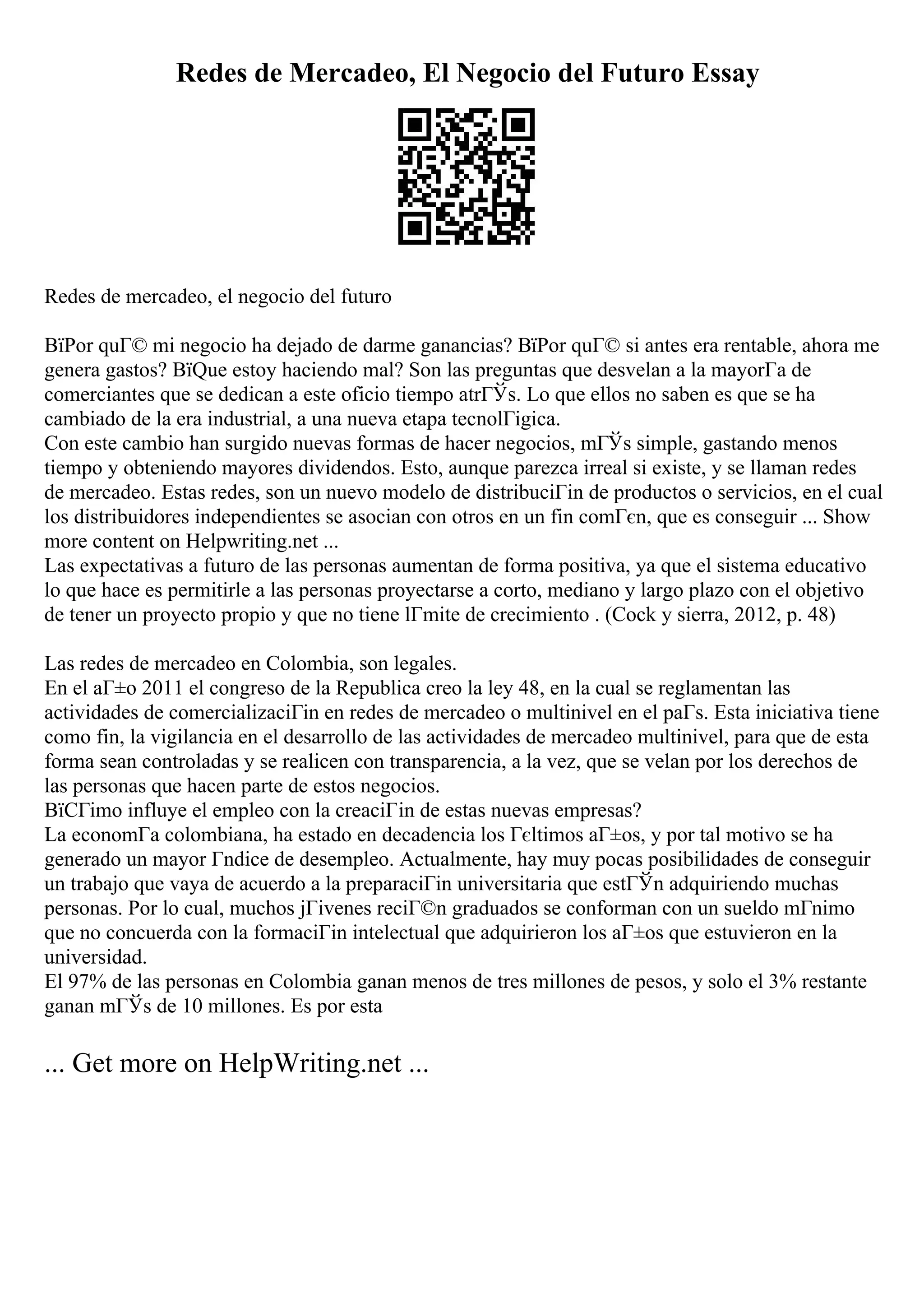 Redes de Mercadeo, El Negocio del Futuro Essay
Redes de mercadeo, el negocio del futuro
ВїPor quГ© mi negocio ha dejado de darme ganancias? ВїPor quГ© si antes era rentable, ahora me
genera gastos? ВїQue estoy haciendo mal? Son las preguntas que desvelan a la mayorГa de
comerciantes que se dedican a este oficio tiempo atrГЎs. Lo que ellos no saben es que se ha
cambiado de la era industrial, a una nueva etapa tecnolГіgica.
Con este cambio han surgido nuevas formas de hacer negocios, mГЎs simple, gastando menos
tiempo y obteniendo mayores dividendos. Esto, aunque parezca irreal si existe, y se llaman redes
de mercadeo. Estas redes, son un nuevo modelo de distribuciГіn de productos o servicios, en el cual
los distribuidores independientes se asocian con otros en un fin comГєn, que es conseguir ... Show
more content on Helpwriting.net ...
Las expectativas a futuro de las personas aumentan de forma positiva, ya que el sistema educativo
lo que hace es permitirle a las personas proyectarse a corto, mediano y largo plazo con el objetivo
de tener un proyecto propio y que no tiene lГmite de crecimiento . (Cock y sierra, 2012, p. 48)
Las redes de mercadeo en Colombia, son legales.
En el aГ±o 2011 el congreso de la Republica creo la ley 48, en la cual se reglamentan las
actividades de comercializaciГіn en redes de mercadeo o multinivel en el paГs. Esta iniciativa tiene
como fin, la vigilancia en el desarrollo de las actividades de mercadeo multinivel, para que de esta
forma sean controladas y se realicen con transparencia, a la vez, que se velan por los derechos de
las personas que hacen parte de estos negocios.
ВїCГіmo influye el empleo con la creaciГіn de estas nuevas empresas?
La economГa colombiana, ha estado en decadencia los Гєltimos aГ±os, y por tal motivo se ha
generado un mayor Гndice de desempleo. Actualmente, hay muy pocas posibilidades de conseguir
un trabajo que vaya de acuerdo a la preparaciГіn universitaria que estГЎn adquiriendo muchas
personas. Por lo cual, muchos jГіvenes reciГ©n graduados se conforman con un sueldo mГnimo
que no concuerda con la formaciГіn intelectual que adquirieron los aГ±os que estuvieron en la
universidad.
El 97% de las personas en Colombia ganan menos de tres millones de pesos, y solo el 3% restante
ganan mГЎs de 10 millones. Es por esta
... Get more on HelpWriting.net ...
 