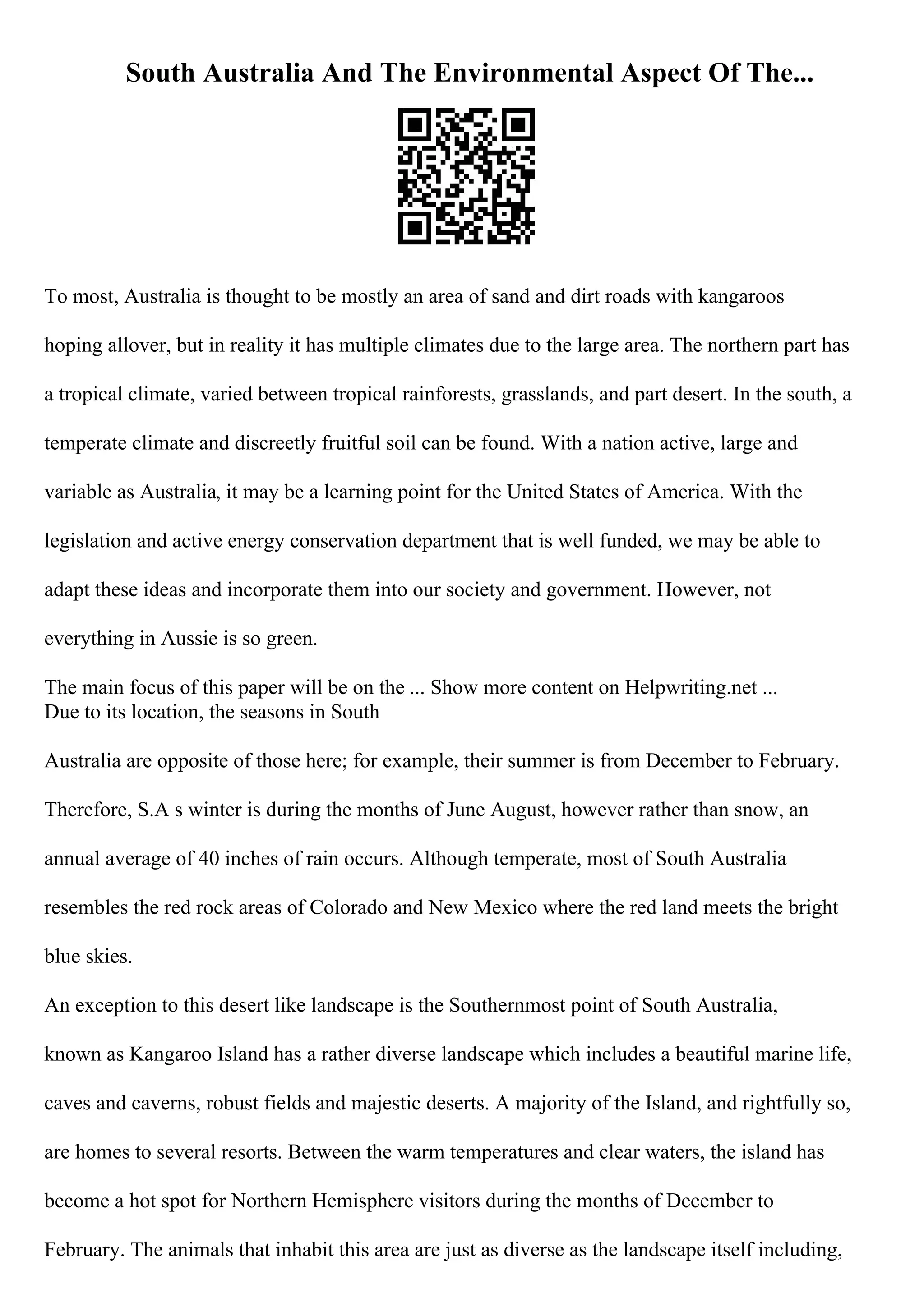 South Australia And The Environmental Aspect Of The...
To most, Australia is thought to be mostly an area of sand and dirt roads with kangaroos
hoping allover, but in reality it has multiple climates due to the large area. The northern part has
a tropical climate, varied between tropical rainforests, grasslands, and part desert. In the south, a
temperate climate and discreetly fruitful soil can be found. With a nation active, large and
variable as Australia, it may be a learning point for the United States of America. With the
legislation and active energy conservation department that is well funded, we may be able to
adapt these ideas and incorporate them into our society and government. However, not
everything in Aussie is so green.
The main focus of this paper will be on the ... Show more content on Helpwriting.net ...
Due to its location, the seasons in South
Australia are opposite of those here; for example, their summer is from December to February.
Therefore, S.A s winter is during the months of June August, however rather than snow, an
annual average of 40 inches of rain occurs. Although temperate, most of South Australia
resembles the red rock areas of Colorado and New Mexico where the red land meets the bright
blue skies.
An exception to this desert like landscape is the Southernmost point of South Australia,
known as Kangaroo Island has a rather diverse landscape which includes a beautiful marine life,
caves and caverns, robust fields and majestic deserts. A majority of the Island, and rightfully so,
are homes to several resorts. Between the warm temperatures and clear waters, the island has
become a hot spot for Northern Hemisphere visitors during the months of December to
February. The animals that inhabit this area are just as diverse as the landscape itself including,
 