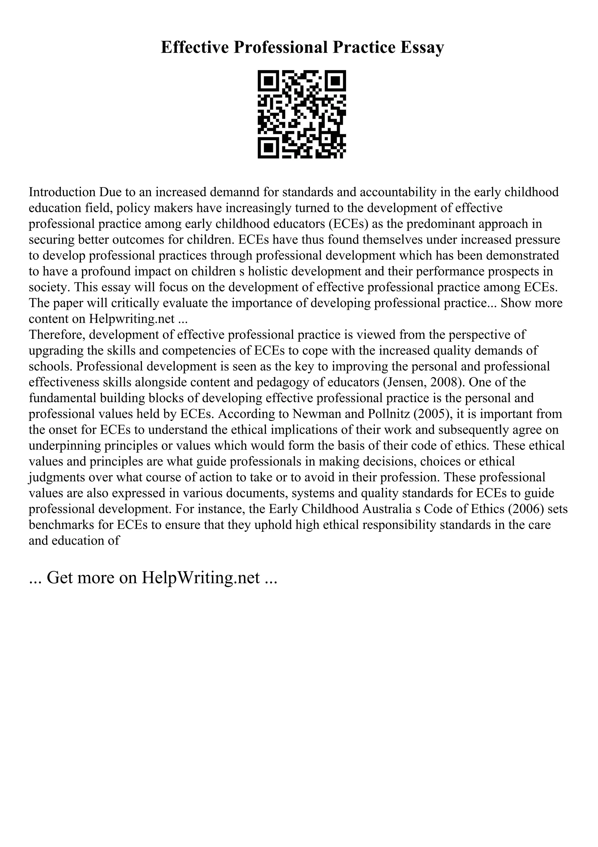 Effective Professional Practice Essay
Introduction Due to an increased demannd for standards and accountability in the early childhood
education field, policy makers have increasingly turned to the development of effective
professional practice among early childhood educators (ECEs) as the predominant approach in
securing better outcomes for children. ECEs have thus found themselves under increased pressure
to develop professional practices through professional development which has been demonstrated
to have a profound impact on children s holistic development and their performance prospects in
society. This essay will focus on the development of effective professional practice among ECEs.
The paper will critically evaluate the importance of developing professional practice... Show more
content on Helpwriting.net ...
Therefore, development of effective professional practice is viewed from the perspective of
upgrading the skills and competencies of ECEs to cope with the increased quality demands of
schools. Professional development is seen as the key to improving the personal and professional
effectiveness skills alongside content and pedagogy of educators (Jensen, 2008). One of the
fundamental building blocks of developing effective professional practice is the personal and
professional values held by ECEs. According to Newman and Pollnitz (2005), it is important from
the onset for ECEs to understand the ethical implications of their work and subsequently agree on
underpinning principles or values which would form the basis of their code of ethics. These ethical
values and principles are what guide professionals in making decisions, choices or ethical
judgments over what course of action to take or to avoid in their profession. These professional
values are also expressed in various documents, systems and quality standards for ECEs to guide
professional development. For instance, the Early Childhood Australia s Code of Ethics (2006) sets
benchmarks for ECEs to ensure that they uphold high ethical responsibility standards in the care
and education of
... Get more on HelpWriting.net ...
 