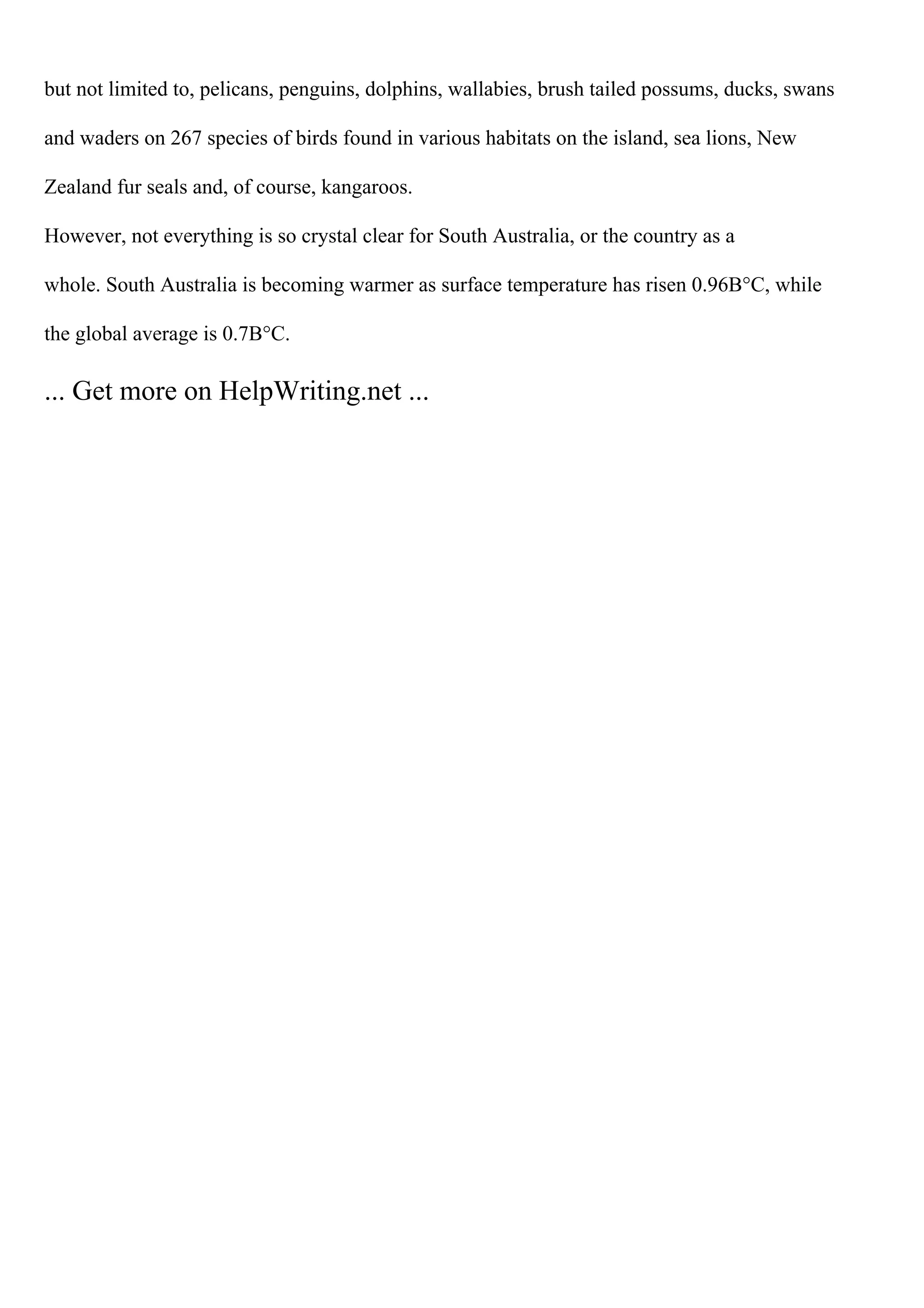 but not limited to, pelicans, penguins, dolphins, wallabies, brush tailed possums, ducks, swans
and waders on 267 species of birds found in various habitats on the island, sea lions, New
Zealand fur seals and, of course, kangaroos.
However, not everything is so crystal clear for South Australia, or the country as a
whole. South Australia is becoming warmer as surface temperature has risen 0.96В°C, while
the global average is 0.7В°C.
... Get more on HelpWriting.net ...
 