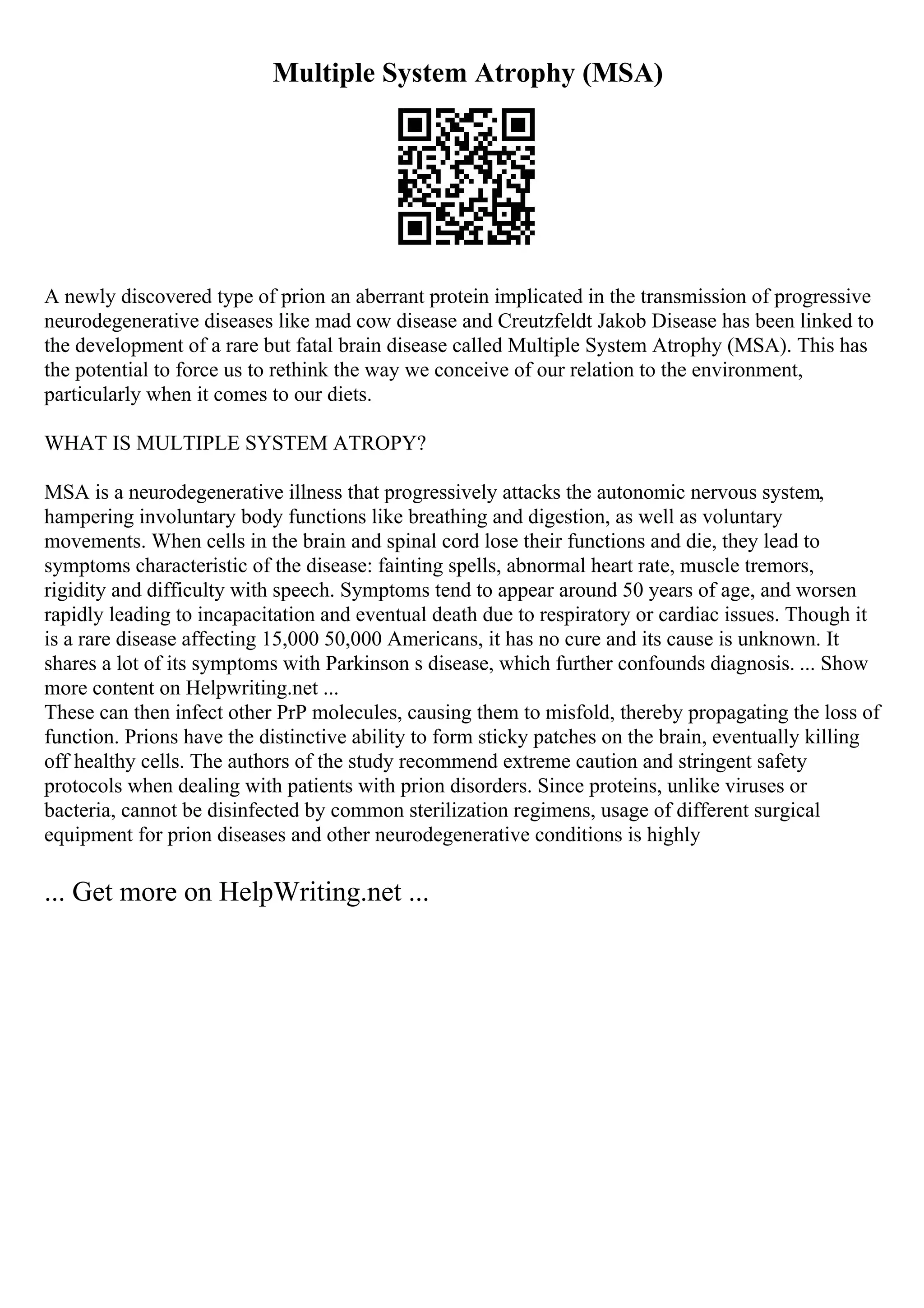 Multiple System Atrophy (MSA)
A newly discovered type of prion an aberrant protein implicated in the transmission of progressive
neurodegenerative diseases like mad cow disease and Creutzfeldt Jakob Disease has been linked to
the development of a rare but fatal brain disease called Multiple System Atrophy (MSA). This has
the potential to force us to rethink the way we conceive of our relation to the environment,
particularly when it comes to our diets.
WHAT IS MULTIPLE SYSTEM ATROPY?
MSA is a neurodegenerative illness that progressively attacks the autonomic nervous system,
hampering involuntary body functions like breathing and digestion, as well as voluntary
movements. When cells in the brain and spinal cord lose their functions and die, they lead to
symptoms characteristic of the disease: fainting spells, abnormal heart rate, muscle tremors,
rigidity and difficulty with speech. Symptoms tend to appear around 50 years of age, and worsen
rapidly leading to incapacitation and eventual death due to respiratory or cardiac issues. Though it
is a rare disease affecting 15,000 50,000 Americans, it has no cure and its cause is unknown. It
shares a lot of its symptoms with Parkinson s disease, which further confounds diagnosis. ... Show
more content on Helpwriting.net ...
These can then infect other PrP molecules, causing them to misfold, thereby propagating the loss of
function. Prions have the distinctive ability to form sticky patches on the brain, eventually killing
off healthy cells. The authors of the study recommend extreme caution and stringent safety
protocols when dealing with patients with prion disorders. Since proteins, unlike viruses or
bacteria, cannot be disinfected by common sterilization regimens, usage of different surgical
equipment for prion diseases and other neurodegenerative conditions is highly
... Get more on HelpWriting.net ...
 