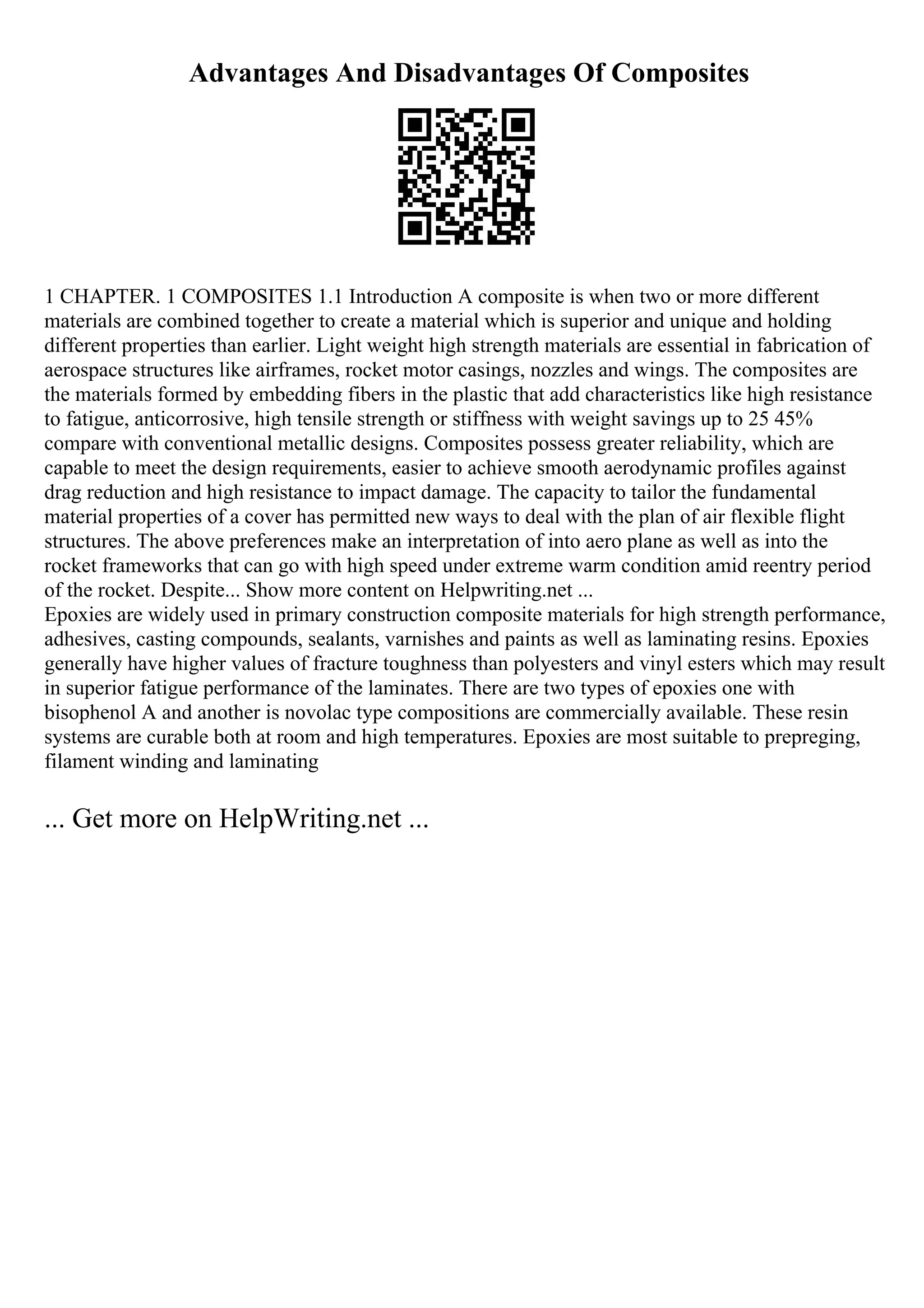Advantages And Disadvantages Of Composites
1 CHAPTER. 1 COMPOSITES 1.1 Introduction A composite is when two or more different
materials are combined together to create a material which is superior and unique and holding
different properties than earlier. Light weight high strength materials are essential in fabrication of
aerospace structures like airframes, rocket motor casings, nozzles and wings. The composites are
the materials formed by embedding fibers in the plastic that add characteristics like high resistance
to fatigue, anticorrosive, high tensile strength or stiffness with weight savings up to 25 45%
compare with conventional metallic designs. Composites possess greater reliability, which are
capable to meet the design requirements, easier to achieve smooth aerodynamic profiles against
drag reduction and high resistance to impact damage. The capacity to tailor the fundamental
material properties of a cover has permitted new ways to deal with the plan of air flexible flight
structures. The above preferences make an interpretation of into aero plane as well as into the
rocket frameworks that can go with high speed under extreme warm condition amid reentry period
of the rocket. Despite... Show more content on Helpwriting.net ...
Epoxies are widely used in primary construction composite materials for high strength performance,
adhesives, casting compounds, sealants, varnishes and paints as well as laminating resins. Epoxies
generally have higher values of fracture toughness than polyesters and vinyl esters which may result
in superior fatigue performance of the laminates. There are two types of epoxies one with
bisophenol A and another is novolac type compositions are commercially available. These resin
systems are curable both at room and high temperatures. Epoxies are most suitable to prepreging,
filament winding and laminating
... Get more on HelpWriting.net ...
 