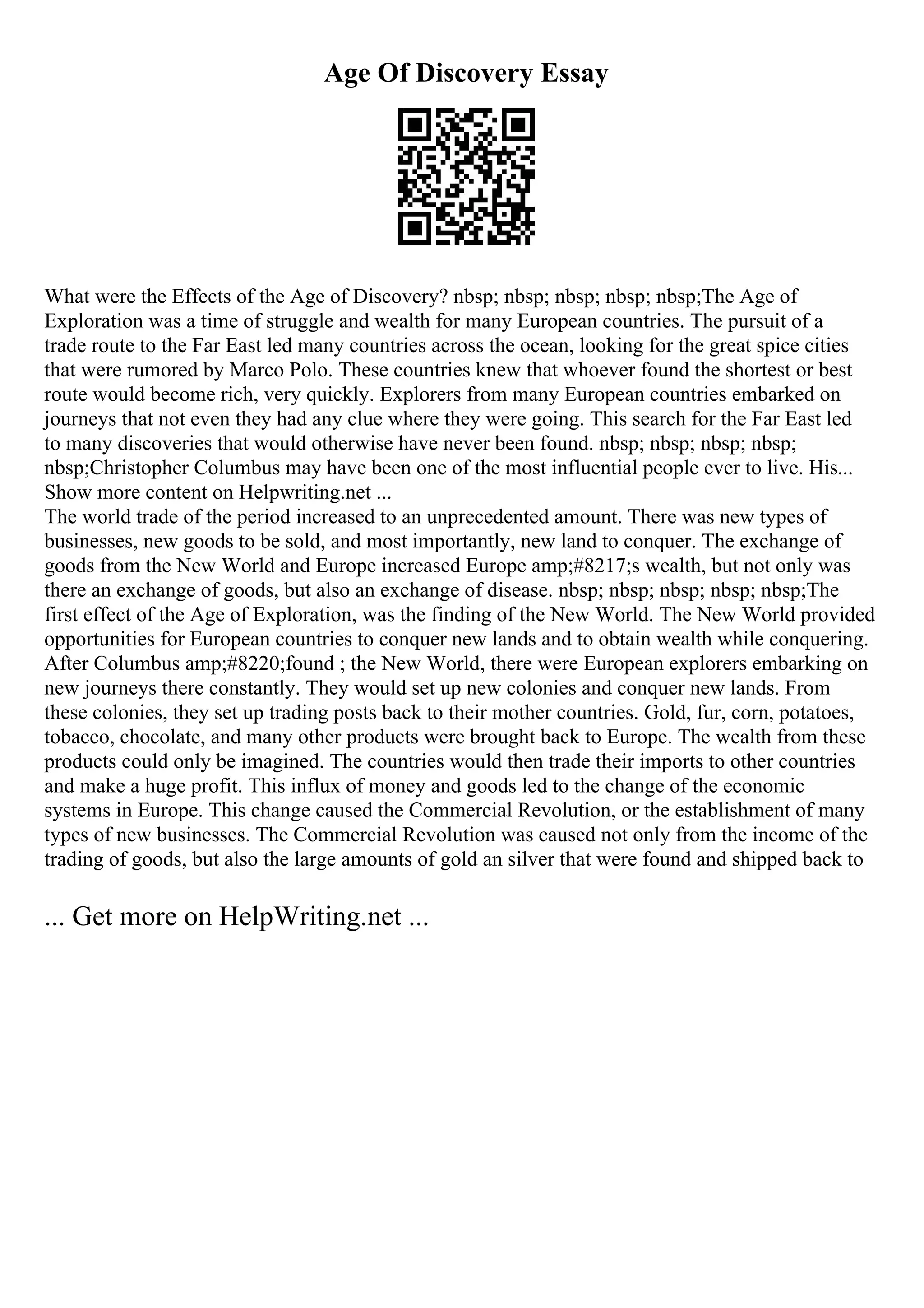 Age Of Discovery Essay
What were the Effects of the Age of Discovery? nbsp; nbsp; nbsp; nbsp; nbsp;The Age of
Exploration was a time of struggle and wealth for many European countries. The pursuit of a
trade route to the Far East led many countries across the ocean, looking for the great spice cities
that were rumored by Marco Polo. These countries knew that whoever found the shortest or best
route would become rich, very quickly. Explorers from many European countries embarked on
journeys that not even they had any clue where they were going. This search for the Far East led
to many discoveries that would otherwise have never been found. nbsp; nbsp; nbsp; nbsp;
nbsp;Christopher Columbus may have been one of the most influential people ever to live. His...
Show more content on Helpwriting.net ...
The world trade of the period increased to an unprecedented amount. There was new types of
businesses, new goods to be sold, and most importantly, new land to conquer. The exchange of
goods from the New World and Europe increased Europe amp;#8217;s wealth, but not only was
there an exchange of goods, but also an exchange of disease. nbsp; nbsp; nbsp; nbsp; nbsp;The
first effect of the Age of Exploration, was the finding of the New World. The New World provided
opportunities for European countries to conquer new lands and to obtain wealth while conquering.
After Columbus amp;#8220;found ; the New World, there were European explorers embarking on
new journeys there constantly. They would set up new colonies and conquer new lands. From
these colonies, they set up trading posts back to their mother countries. Gold, fur, corn, potatoes,
tobacco, chocolate, and many other products were brought back to Europe. The wealth from these
products could only be imagined. The countries would then trade their imports to other countries
and make a huge profit. This influx of money and goods led to the change of the economic
systems in Europe. This change caused the Commercial Revolution, or the establishment of many
types of new businesses. The Commercial Revolution was caused not only from the income of the
trading of goods, but also the large amounts of gold an silver that were found and shipped back to
... Get more on HelpWriting.net ...
 
