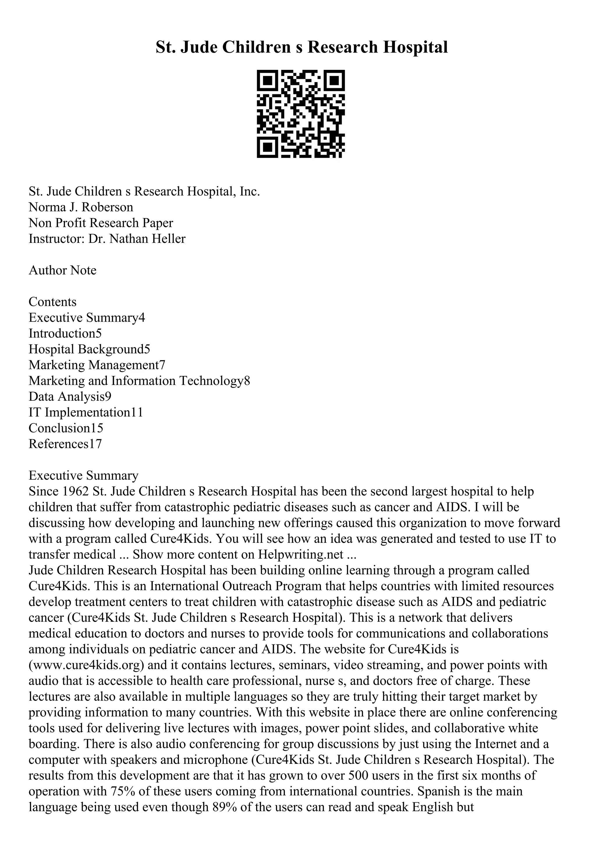 St. Jude Children s Research Hospital
St. Jude Children s Research Hospital, Inc.
Norma J. Roberson
Non Profit Research Paper
Instructor: Dr. Nathan Heller
Author Note
Contents
Executive Summary4
Introduction5
Hospital Background5
Marketing Management7
Marketing and Information Technology8
Data Analysis9
IT Implementation11
Conclusion15
References17
Executive Summary
Since 1962 St. Jude Children s Research Hospital has been the second largest hospital to help
children that suffer from catastrophic pediatric diseases such as cancer and AIDS. I will be
discussing how developing and launching new offerings caused this organization to move forward
with a program called Cure4Kids. You will see how an idea was generated and tested to use IT to
transfer medical ... Show more content on Helpwriting.net ...
Jude Children Research Hospital has been building online learning through a program called
Cure4Kids. This is an International Outreach Program that helps countries with limited resources
develop treatment centers to treat children with catastrophic disease such as AIDS and pediatric
cancer (Cure4Kids St. Jude Children s Research Hospital). This is a network that delivers
medical education to doctors and nurses to provide tools for communications and collaborations
among individuals on pediatric cancer and AIDS. The website for Cure4Kids is
(www.cure4kids.org) and it contains lectures, seminars, video streaming, and power points with
audio that is accessible to health care professional, nurse s, and doctors free of charge. These
lectures are also available in multiple languages so they are truly hitting their target market by
providing information to many countries. With this website in place there are online conferencing
tools used for delivering live lectures with images, power point slides, and collaborative white
boarding. There is also audio conferencing for group discussions by just using the Internet and a
computer with speakers and microphone (Cure4Kids St. Jude Children s Research Hospital). The
results from this development are that it has grown to over 500 users in the first six months of
operation with 75% of these users coming from international countries. Spanish is the main
language being used even though 89% of the users can read and speak English but
 