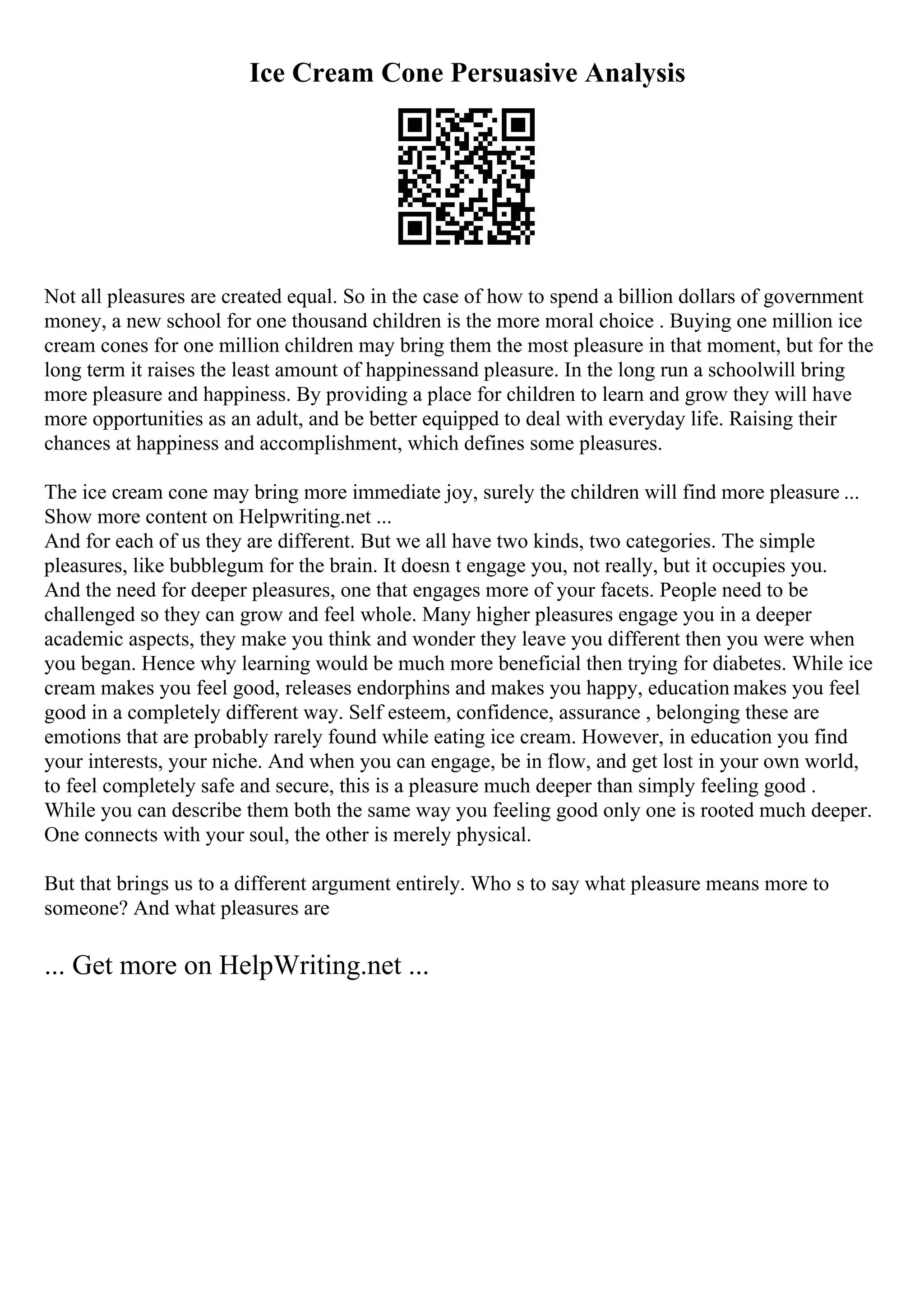 Ice Cream Cone Persuasive Analysis
Not all pleasures are created equal. So in the case of how to spend a billion dollars of government
money, a new school for one thousand children is the more moral choice . Buying one million ice
cream cones for one million children may bring them the most pleasure in that moment, but for the
long term it raises the least amount of happinessand pleasure. In the long run a schoolwill bring
more pleasure and happiness. By providing a place for children to learn and grow they will have
more opportunities as an adult, and be better equipped to deal with everyday life. Raising their
chances at happiness and accomplishment, which defines some pleasures.
The ice cream cone may bring more immediate joy, surely the children will find more pleasure ...
Show more content on Helpwriting.net ...
And for each of us they are different. But we all have two kinds, two categories. The simple
pleasures, like bubblegum for the brain. It doesn t engage you, not really, but it occupies you.
And the need for deeper pleasures, one that engages more of your facets. People need to be
challenged so they can grow and feel whole. Many higher pleasures engage you in a deeper
academic aspects, they make you think and wonder they leave you different then you were when
you began. Hence why learning would be much more beneficial then trying for diabetes. While ice
cream makes you feel good, releases endorphins and makes you happy, education makes you feel
good in a completely different way. Self esteem, confidence, assurance , belonging these are
emotions that are probably rarely found while eating ice cream. However, in education you find
your interests, your niche. And when you can engage, be in flow, and get lost in your own world,
to feel completely safe and secure, this is a pleasure much deeper than simply feeling good .
While you can describe them both the same way you feeling good only one is rooted much deeper.
One connects with your soul, the other is merely physical.
But that brings us to a different argument entirely. Who s to say what pleasure means more to
someone? And what pleasures are
... Get more on HelpWriting.net ...
 