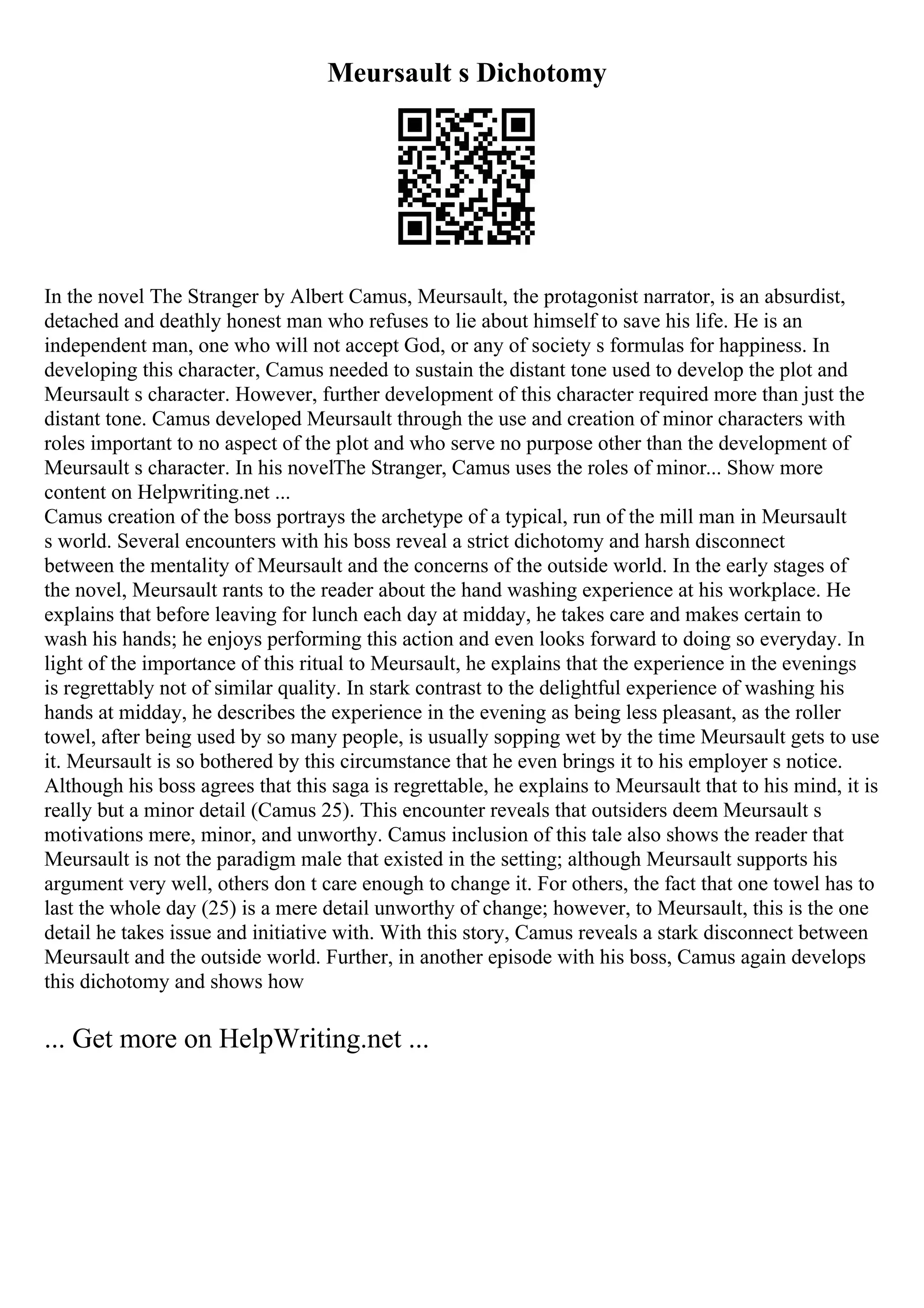 Meursault s Dichotomy
In the novel The Stranger by Albert Camus, Meursault, the protagonist narrator, is an absurdist,
detached and deathly honest man who refuses to lie about himself to save his life. He is an
independent man, one who will not accept God, or any of society s formulas for happiness. In
developing this character, Camus needed to sustain the distant tone used to develop the plot and
Meursault s character. However, further development of this character required more than just the
distant tone. Camus developed Meursault through the use and creation of minor characters with
roles important to no aspect of the plot and who serve no purpose other than the development of
Meursault s character. In his novelThe Stranger, Camus uses the roles of minor... Show more
content on Helpwriting.net ...
Camus creation of the boss portrays the archetype of a typical, run of the mill man in Meursault
s world. Several encounters with his boss reveal a strict dichotomy and harsh disconnect
between the mentality of Meursault and the concerns of the outside world. In the early stages of
the novel, Meursault rants to the reader about the hand washing experience at his workplace. He
explains that before leaving for lunch each day at midday, he takes care and makes certain to
wash his hands; he enjoys performing this action and even looks forward to doing so everyday. In
light of the importance of this ritual to Meursault, he explains that the experience in the evenings
is regrettably not of similar quality. In stark contrast to the delightful experience of washing his
hands at midday, he describes the experience in the evening as being less pleasant, as the roller
towel, after being used by so many people, is usually sopping wet by the time Meursault gets to use
it. Meursault is so bothered by this circumstance that he even brings it to his employer s notice.
Although his boss agrees that this saga is regrettable, he explains to Meursault that to his mind, it is
really but a minor detail (Camus 25). This encounter reveals that outsiders deem Meursault s
motivations mere, minor, and unworthy. Camus inclusion of this tale also shows the reader that
Meursault is not the paradigm male that existed in the setting; although Meursault supports his
argument very well, others don t care enough to change it. For others, the fact that one towel has to
last the whole day (25) is a mere detail unworthy of change; however, to Meursault, this is the one
detail he takes issue and initiative with. With this story, Camus reveals a stark disconnect between
Meursault and the outside world. Further, in another episode with his boss, Camus again develops
this dichotomy and shows how
... Get more on HelpWriting.net ...
 