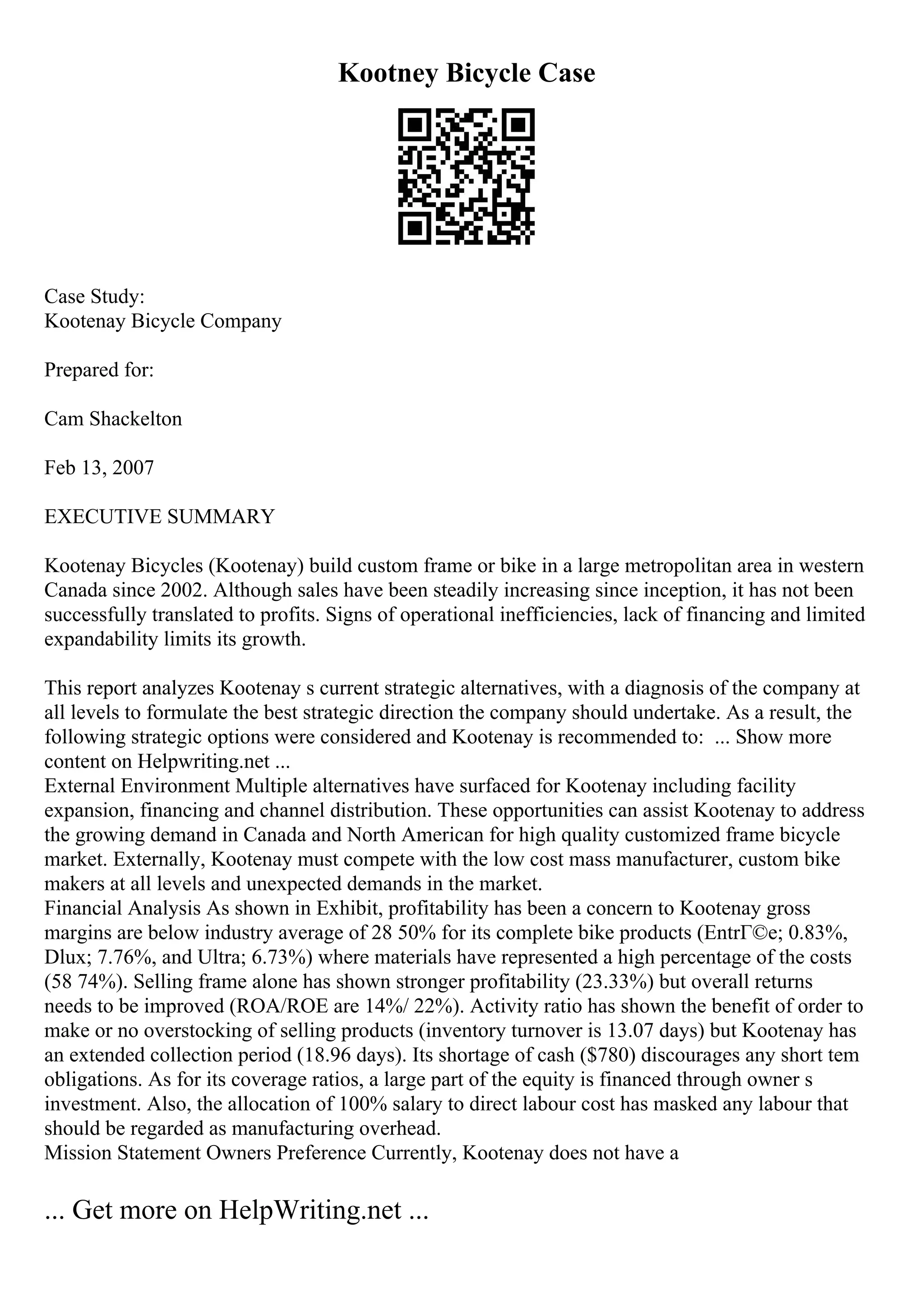 Kootney Bicycle Case
Case Study:
Kootenay Bicycle Company
Prepared for:
Cam Shackelton
Feb 13, 2007
EXECUTIVE SUMMARY
Kootenay Bicycles (Kootenay) build custom frame or bike in a large metropolitan area in western
Canada since 2002. Although sales have been steadily increasing since inception, it has not been
successfully translated to profits. Signs of operational inefficiencies, lack of financing and limited
expandability limits its growth.
This report analyzes Kootenay s current strategic alternatives, with a diagnosis of the company at
all levels to formulate the best strategic direction the company should undertake. As a result, the
following strategic options were considered and Kootenay is recommended to: ... Show more
content on Helpwriting.net ...
External Environment Multiple alternatives have surfaced for Kootenay including facility
expansion, financing and channel distribution. These opportunities can assist Kootenay to address
the growing demand in Canada and North American for high quality customized frame bicycle
market. Externally, Kootenay must compete with the low cost mass manufacturer, custom bike
makers at all levels and unexpected demands in the market.
Financial Analysis As shown in Exhibit, profitability has been a concern to Kootenay gross
margins are below industry average of 28 50% for its complete bike products (EntrГ©e; 0.83%,
Dlux; 7.76%, and Ultra; 6.73%) where materials have represented a high percentage of the costs
(58 74%). Selling frame alone has shown stronger profitability (23.33%) but overall returns
needs to be improved (ROA/ROE are 14%/ 22%). Activity ratio has shown the benefit of order to
make or no overstocking of selling products (inventory turnover is 13.07 days) but Kootenay has
an extended collection period (18.96 days). Its shortage of cash ($780) discourages any short tem
obligations. As for its coverage ratios, a large part of the equity is financed through owner s
investment. Also, the allocation of 100% salary to direct labour cost has masked any labour that
should be regarded as manufacturing overhead.
Mission Statement Owners Preference Currently, Kootenay does not have a
... Get more on HelpWriting.net ...
 