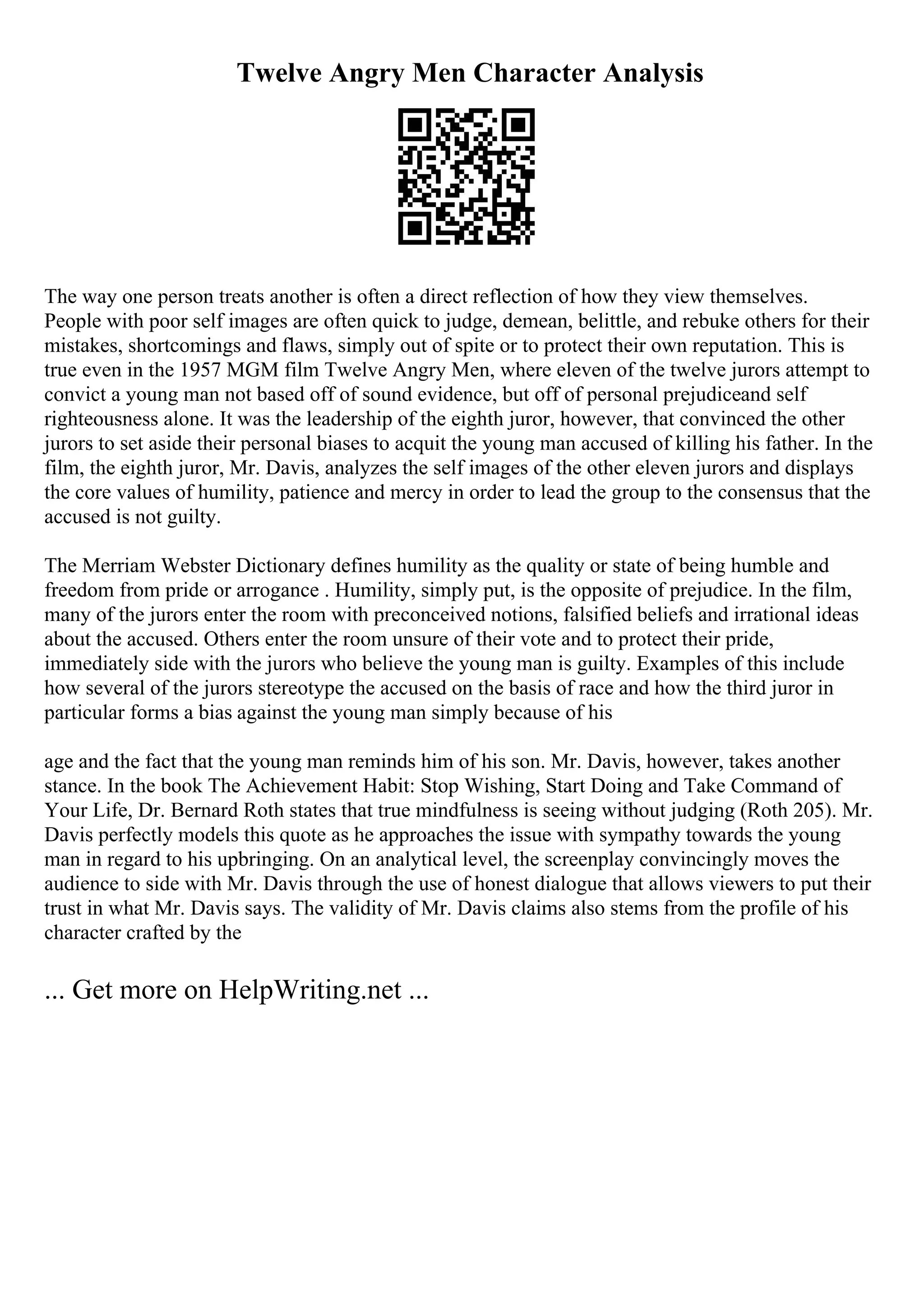 Twelve Angry Men Character Analysis
The way one person treats another is often a direct reflection of how they view themselves.
People with poor self images are often quick to judge, demean, belittle, and rebuke others for their
mistakes, shortcomings and flaws, simply out of spite or to protect their own reputation. This is
true even in the 1957 MGM film Twelve Angry Men, where eleven of the twelve jurors attempt to
convict a young man not based off of sound evidence, but off of personal prejudiceand self
righteousness alone. It was the leadership of the eighth juror, however, that convinced the other
jurors to set aside their personal biases to acquit the young man accused of killing his father. In the
film, the eighth juror, Mr. Davis, analyzes the self images of the other eleven jurors and displays
the core values of humility, patience and mercy in order to lead the group to the consensus that the
accused is not guilty.
The Merriam Webster Dictionary defines humility as the quality or state of being humble and
freedom from pride or arrogance . Humility, simply put, is the opposite of prejudice. In the film,
many of the jurors enter the room with preconceived notions, falsified beliefs and irrational ideas
about the accused. Others enter the room unsure of their vote and to protect their pride,
immediately side with the jurors who believe the young man is guilty. Examples of this include
how several of the jurors stereotype the accused on the basis of race and how the third juror in
particular forms a bias against the young man simply because of his
age and the fact that the young man reminds him of his son. Mr. Davis, however, takes another
stance. In the book The Achievement Habit: Stop Wishing, Start Doing and Take Command of
Your Life, Dr. Bernard Roth states that true mindfulness is seeing without judging (Roth 205). Mr.
Davis perfectly models this quote as he approaches the issue with sympathy towards the young
man in regard to his upbringing. On an analytical level, the screenplay convincingly moves the
audience to side with Mr. Davis through the use of honest dialogue that allows viewers to put their
trust in what Mr. Davis says. The validity of Mr. Davis claims also stems from the profile of his
character crafted by the
... Get more on HelpWriting.net ...
 