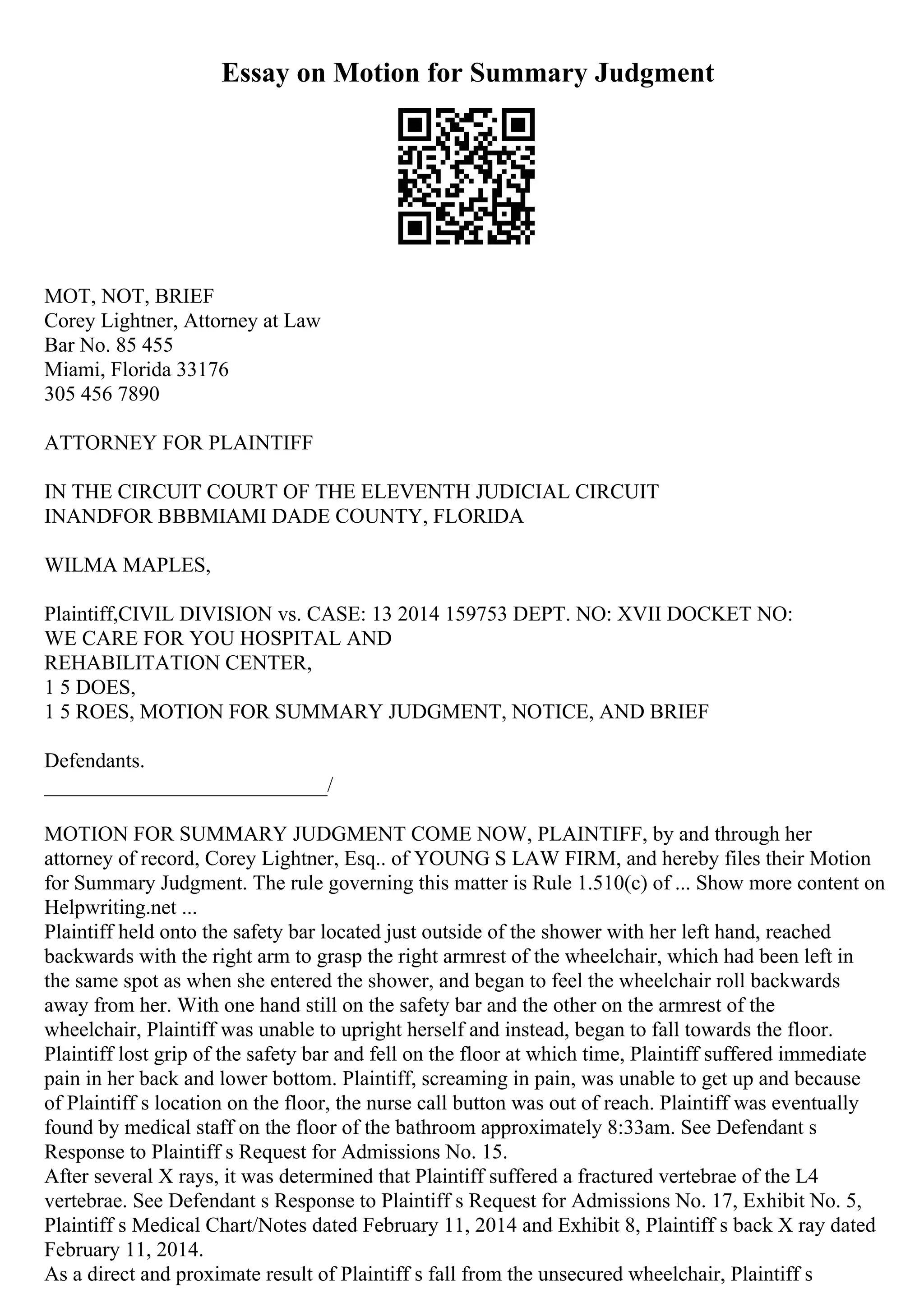 Essay on Motion for Summary Judgment
MOT, NOT, BRIEF
Corey Lightner, Attorney at Law
Bar No. 85 455
Miami, Florida 33176
305 456 7890
ATTORNEY FOR PLAINTIFF
IN THE CIRCUIT COURT OF THE ELEVENTH JUDICIAL CIRCUIT
INANDFOR ВВВMIAMI DADE COUNTY, FLORIDA
WILMA MAPLES,
Plaintiff,CIVIL DIVISION vs. CASE: 13 2014 159753 DEPT. NO: XVII DOCKET NO:
WE CARE FOR YOU HOSPITAL AND
REHABILITATION CENTER,
1 5 DOES,
1 5 ROES, MOTION FOR SUMMARY JUDGMENT, NOTICE, AND BRIEF
Defendants.
___________________________/
MOTION FOR SUMMARY JUDGMENT COME NOW, PLAINTIFF, by and through her
attorney of record, Corey Lightner, Esq.. of YOUNG S LAW FIRM, and hereby files their Motion
for Summary Judgment. The rule governing this matter is Rule 1.510(c) of ... Show more content on
Helpwriting.net ...
Plaintiff held onto the safety bar located just outside of the shower with her left hand, reached
backwards with the right arm to grasp the right armrest of the wheelchair, which had been left in
the same spot as when she entered the shower, and began to feel the wheelchair roll backwards
away from her. With one hand still on the safety bar and the other on the armrest of the
wheelchair, Plaintiff was unable to upright herself and instead, began to fall towards the floor.
Plaintiff lost grip of the safety bar and fell on the floor at which time, Plaintiff suffered immediate
pain in her back and lower bottom. Plaintiff, screaming in pain, was unable to get up and because
of Plaintiff s location on the floor, the nurse call button was out of reach. Plaintiff was eventually
found by medical staff on the floor of the bathroom approximately 8:33am. See Defendant s
Response to Plaintiff s Request for Admissions No. 15.
After several X rays, it was determined that Plaintiff suffered a fractured vertebrae of the L4
vertebrae. See Defendant s Response to Plaintiff s Request for Admissions No. 17, Exhibit No. 5,
Plaintiff s Medical Chart/Notes dated February 11, 2014 and Exhibit 8, Plaintiff s back X ray dated
February 11, 2014.
As a direct and proximate result of Plaintiff s fall from the unsecured wheelchair, Plaintiff s
 