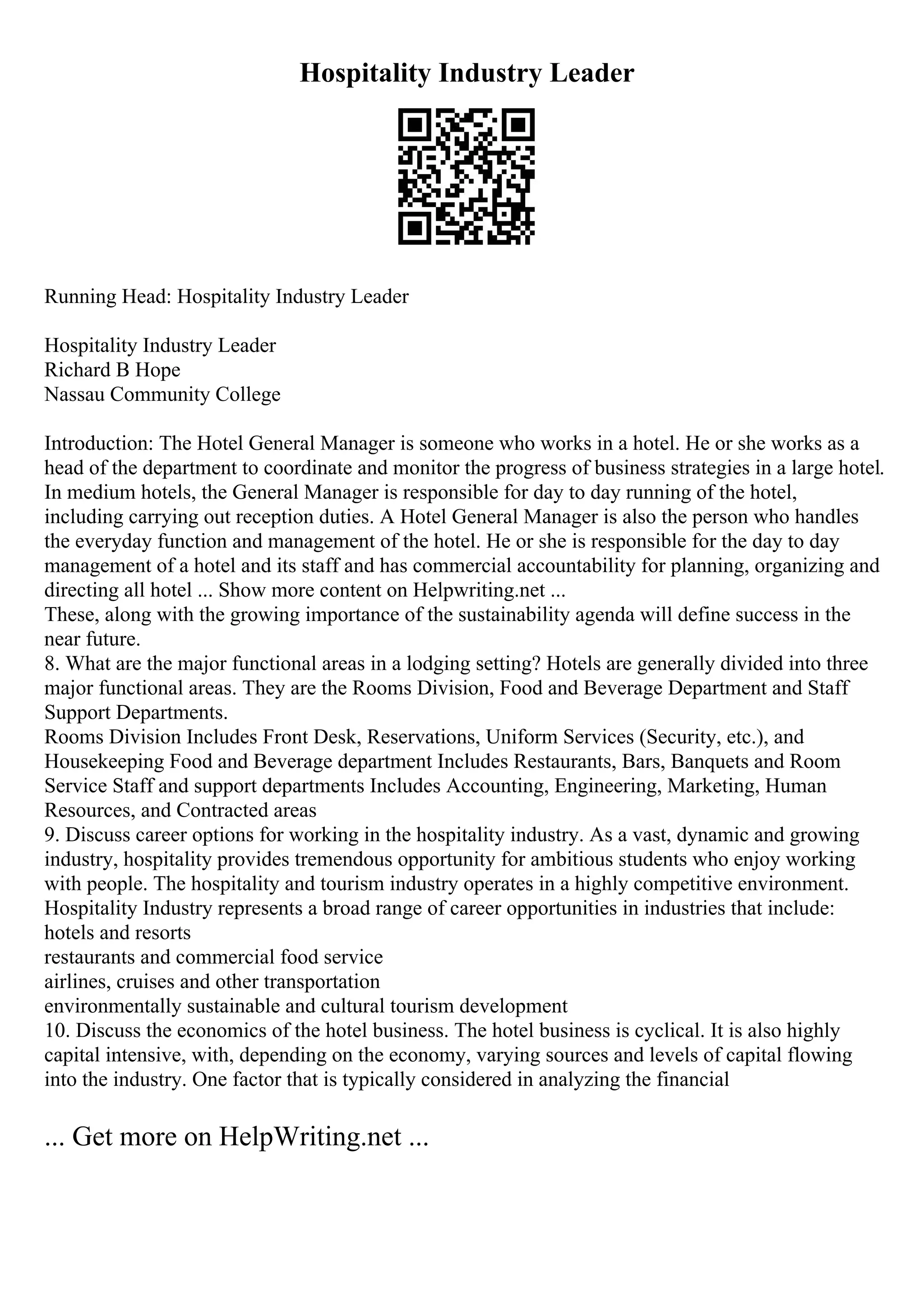 Hospitality Industry Leader
Running Head: Hospitality Industry Leader
Hospitality Industry Leader
Richard B Hope
Nassau Community College
Introduction: The Hotel General Manager is someone who works in a hotel. He or she works as a
head of the department to coordinate and monitor the progress of business strategies in a large hotel.
In medium hotels, the General Manager is responsible for day to day running of the hotel,
including carrying out reception duties. A Hotel General Manager is also the person who handles
the everyday function and management of the hotel. He or she is responsible for the day to day
management of a hotel and its staff and has commercial accountability for planning, organizing and
directing all hotel ... Show more content on Helpwriting.net ...
These, along with the growing importance of the sustainability agenda will define success in the
near future.
8. What are the major functional areas in a lodging setting? Hotels are generally divided into three
major functional areas. They are the Rooms Division, Food and Beverage Department and Staff
Support Departments.
Rooms Division Includes Front Desk, Reservations, Uniform Services (Security, etc.), and
Housekeeping Food and Beverage department Includes Restaurants, Bars, Banquets and Room
Service Staff and support departments Includes Accounting, Engineering, Marketing, Human
Resources, and Contracted areas
9. Discuss career options for working in the hospitality industry. As a vast, dynamic and growing
industry, hospitality provides tremendous opportunity for ambitious students who enjoy working
with people. The hospitality and tourism industry operates in a highly competitive environment.
Hospitality Industry represents a broad range of career opportunities in industries that include:
hotels and resorts
restaurants and commercial food service
airlines, cruises and other transportation
environmentally sustainable and cultural tourism development
10. Discuss the economics of the hotel business. The hotel business is cyclical. It is also highly
capital intensive, with, depending on the economy, varying sources and levels of capital flowing
into the industry. One factor that is typically considered in analyzing the financial
... Get more on HelpWriting.net ...
 
