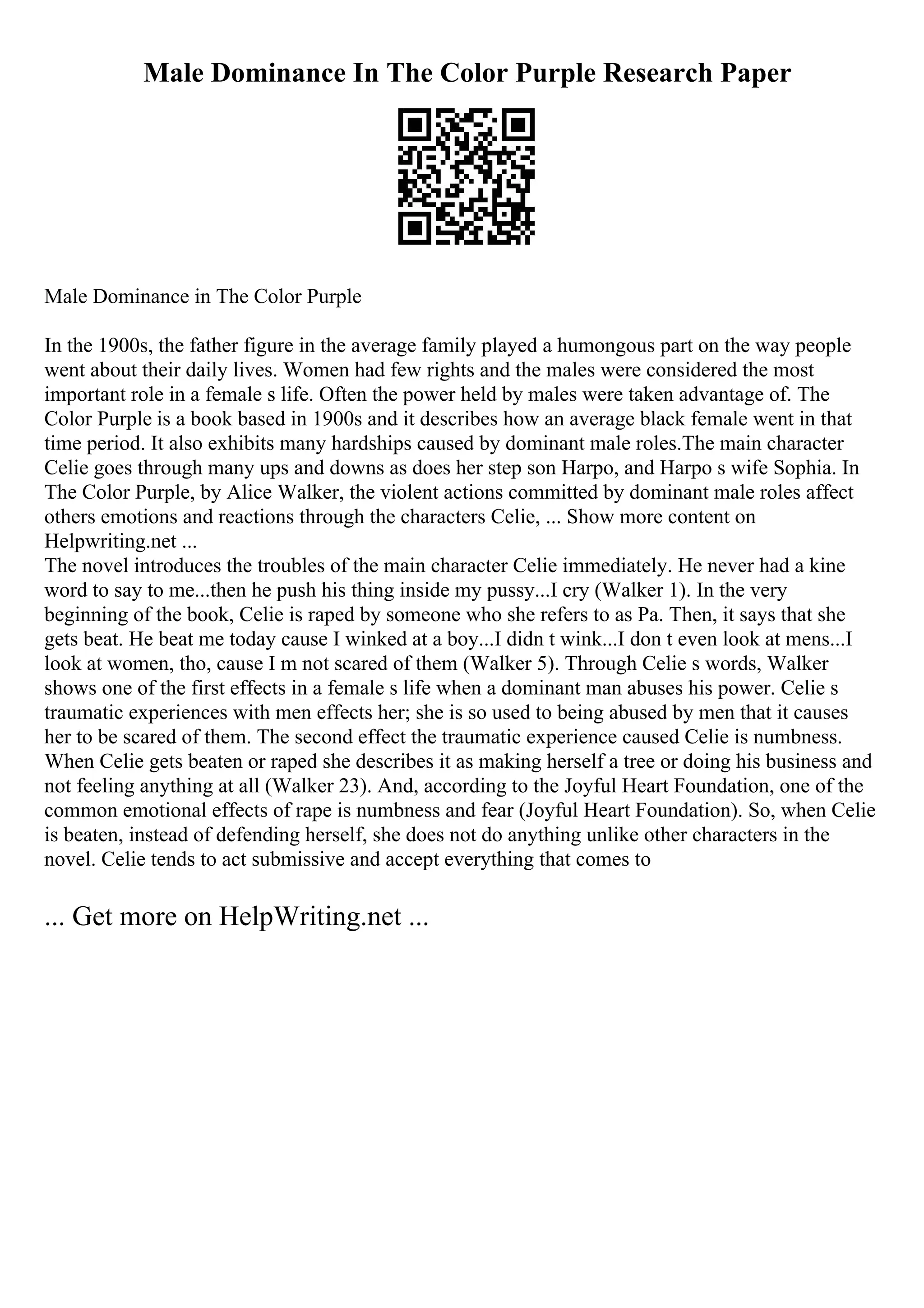 Male Dominance In The Color Purple Research Paper
Male Dominance in The Color Purple
In the 1900s, the father figure in the average family played a humongous part on the way people
went about their daily lives. Women had few rights and the males were considered the most
important role in a female s life. Often the power held by males were taken advantage of. The
Color Purple is a book based in 1900s and it describes how an average black female went in that
time period. It also exhibits many hardships caused by dominant male roles.The main character
Celie goes through many ups and downs as does her step son Harpo, and Harpo s wife Sophia. In
The Color Purple, by Alice Walker, the violent actions committed by dominant male roles affect
others emotions and reactions through the characters Celie, ... Show more content on
Helpwriting.net ...
The novel introduces the troubles of the main character Celie immediately. He never had a kine
word to say to me...then he push his thing inside my pussy...I cry (Walker 1). In the very
beginning of the book, Celie is raped by someone who she refers to as Pa. Then, it says that she
gets beat. He beat me today cause I winked at a boy...I didn t wink...I don t even look at mens...I
look at women, tho, cause I m not scared of them (Walker 5). Through Celie s words, Walker
shows one of the first effects in a female s life when a dominant man abuses his power. Celie s
traumatic experiences with men effects her; she is so used to being abused by men that it causes
her to be scared of them. The second effect the traumatic experience caused Celie is numbness.
When Celie gets beaten or raped she describes it as making herself a tree or doing his business and
not feeling anything at all (Walker 23). And, according to the Joyful Heart Foundation, one of the
common emotional effects of rape is numbness and fear (Joyful Heart Foundation). So, when Celie
is beaten, instead of defending herself, she does not do anything unlike other characters in the
novel. Celie tends to act submissive and accept everything that comes to
... Get more on HelpWriting.net ...
 