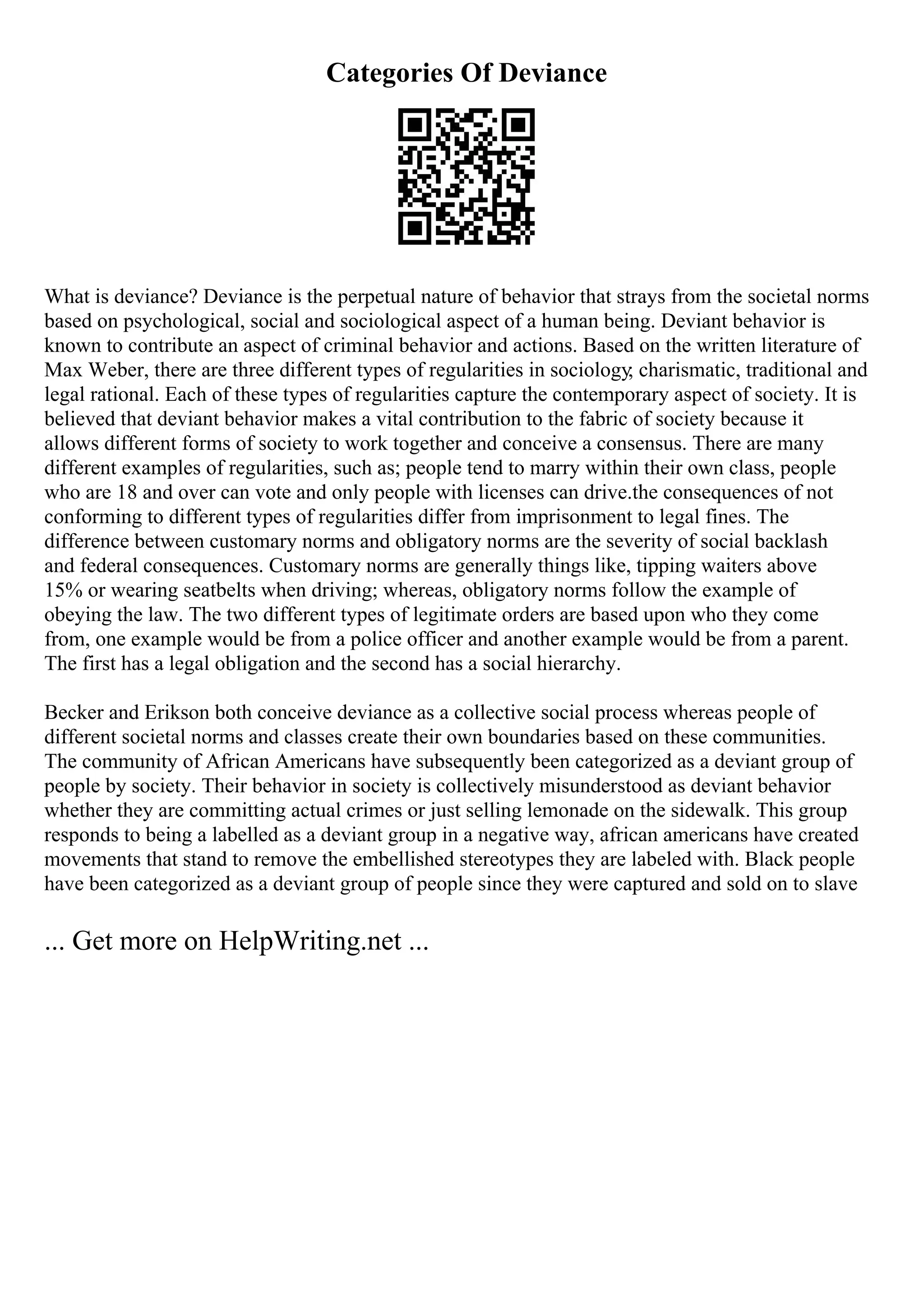 Categories Of Deviance
What is deviance? Deviance is the perpetual nature of behavior that strays from the societal norms
based on psychological, social and sociological aspect of a human being. Deviant behavior is
known to contribute an aspect of criminal behavior and actions. Based on the written literature of
Max Weber, there are three different types of regularities in sociology; charismatic, traditional and
legal rational. Each of these types of regularities capture the contemporary aspect of society. It is
believed that deviant behavior makes a vital contribution to the fabric of society because it
allows different forms of society to work together and conceive a consensus. There are many
different examples of regularities, such as; people tend to marry within their own class, people
who are 18 and over can vote and only people with licenses can drive.the consequences of not
conforming to different types of regularities differ from imprisonment to legal fines. The
difference between customary norms and obligatory norms are the severity of social backlash
and federal consequences. Customary norms are generally things like, tipping waiters above
15% or wearing seatbelts when driving; whereas, obligatory norms follow the example of
obeying the law. The two different types of legitimate orders are based upon who they come
from, one example would be from a police officer and another example would be from a parent.
The first has a legal obligation and the second has a social hierarchy.
Becker and Erikson both conceive deviance as a collective social process whereas people of
different societal norms and classes create their own boundaries based on these communities.
The community of African Americans have subsequently been categorized as a deviant group of
people by society. Their behavior in society is collectively misunderstood as deviant behavior
whether they are committing actual crimes or just selling lemonade on the sidewalk. This group
responds to being a labelled as a deviant group in a negative way, african americans have created
movements that stand to remove the embellished stereotypes they are labeled with. Black people
have been categorized as a deviant group of people since they were captured and sold on to slave
... Get more on HelpWriting.net ...
 