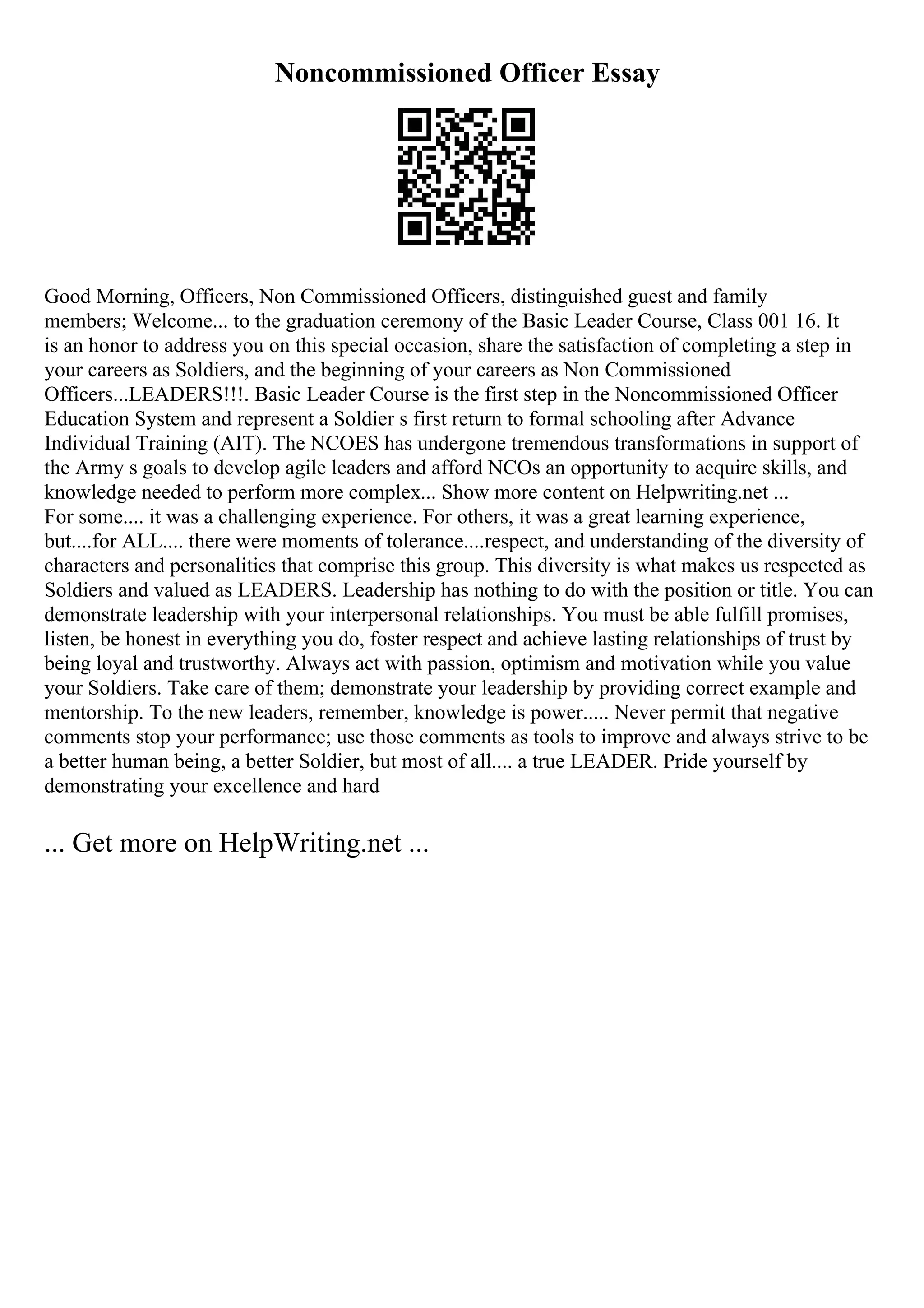 Noncommissioned Officer Essay
Good Morning, Officers, Non Commissioned Officers, distinguished guest and family
members; Welcome... to the graduation ceremony of the Basic Leader Course, Class 001 16. It
is an honor to address you on this special occasion, share the satisfaction of completing a step in
your careers as Soldiers, and the beginning of your careers as Non Commissioned
Officers...LEADERS!!!. Basic Leader Course is the first step in the Noncommissioned Officer
Education System and represent a Soldier s first return to formal schooling after Advance
Individual Training (AIT). The NCOES has undergone tremendous transformations in support of
the Army s goals to develop agile leaders and afford NCOs an opportunity to acquire skills, and
knowledge needed to perform more complex... Show more content on Helpwriting.net ...
For some.... it was a challenging experience. For others, it was a great learning experience,
but....for ALL.... there were moments of tolerance....respect, and understanding of the diversity of
characters and personalities that comprise this group. This diversity is what makes us respected as
Soldiers and valued as LEADERS. Leadership has nothing to do with the position or title. You can
demonstrate leadership with your interpersonal relationships. You must be able fulfill promises,
listen, be honest in everything you do, foster respect and achieve lasting relationships of trust by
being loyal and trustworthy. Always act with passion, optimism and motivation while you value
your Soldiers. Take care of them; demonstrate your leadership by providing correct example and
mentorship. To the new leaders, remember, knowledge is power..... Never permit that negative
comments stop your performance; use those comments as tools to improve and always strive to be
a better human being, a better Soldier, but most of all.... a true LEADER. Pride yourself by
demonstrating your excellence and hard
... Get more on HelpWriting.net ...
 