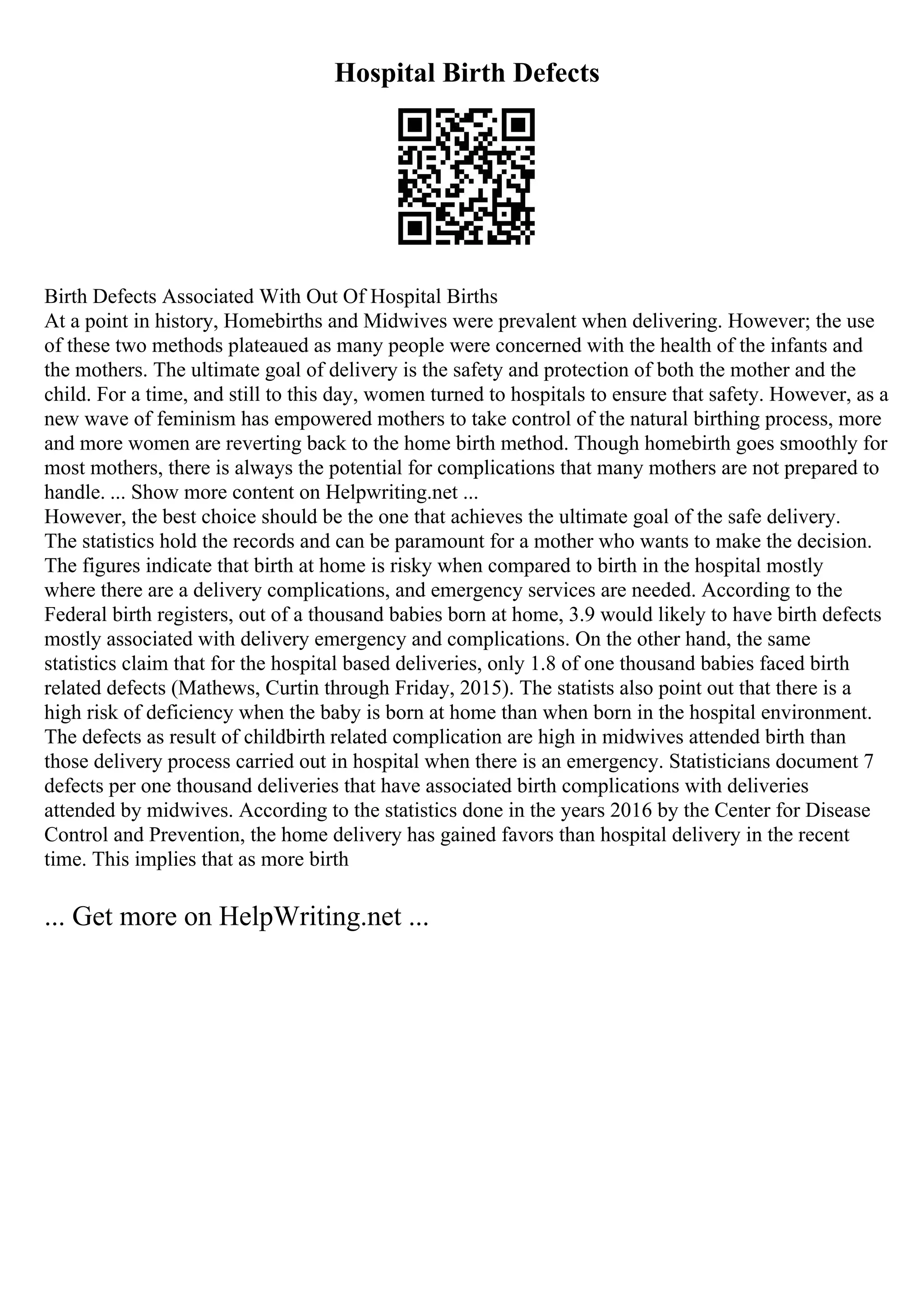 Hospital Birth Defects
Birth Defects Associated With Out Of Hospital Births
At a point in history, Homebirths and Midwives were prevalent when delivering. However; the use
of these two methods plateaued as many people were concerned with the health of the infants and
the mothers. The ultimate goal of delivery is the safety and protection of both the mother and the
child. For a time, and still to this day, women turned to hospitals to ensure that safety. However, as a
new wave of feminism has empowered mothers to take control of the natural birthing process, more
and more women are reverting back to the home birth method. Though homebirth goes smoothly for
most mothers, there is always the potential for complications that many mothers are not prepared to
handle. ... Show more content on Helpwriting.net ...
However, the best choice should be the one that achieves the ultimate goal of the safe delivery.
The statistics hold the records and can be paramount for a mother who wants to make the decision.
The figures indicate that birth at home is risky when compared to birth in the hospital mostly
where there are a delivery complications, and emergency services are needed. According to the
Federal birth registers, out of a thousand babies born at home, 3.9 would likely to have birth defects
mostly associated with delivery emergency and complications. On the other hand, the same
statistics claim that for the hospital based deliveries, only 1.8 of one thousand babies faced birth
related defects (Mathews, Curtin through Friday, 2015). The statists also point out that there is a
high risk of deficiency when the baby is born at home than when born in the hospital environment.
The defects as result of childbirth related complication are high in midwives attended birth than
those delivery process carried out in hospital when there is an emergency. Statisticians document 7
defects per one thousand deliveries that have associated birth complications with deliveries
attended by midwives. According to the statistics done in the years 2016 by the Center for Disease
Control and Prevention, the home delivery has gained favors than hospital delivery in the recent
time. This implies that as more birth
... Get more on HelpWriting.net ...
 