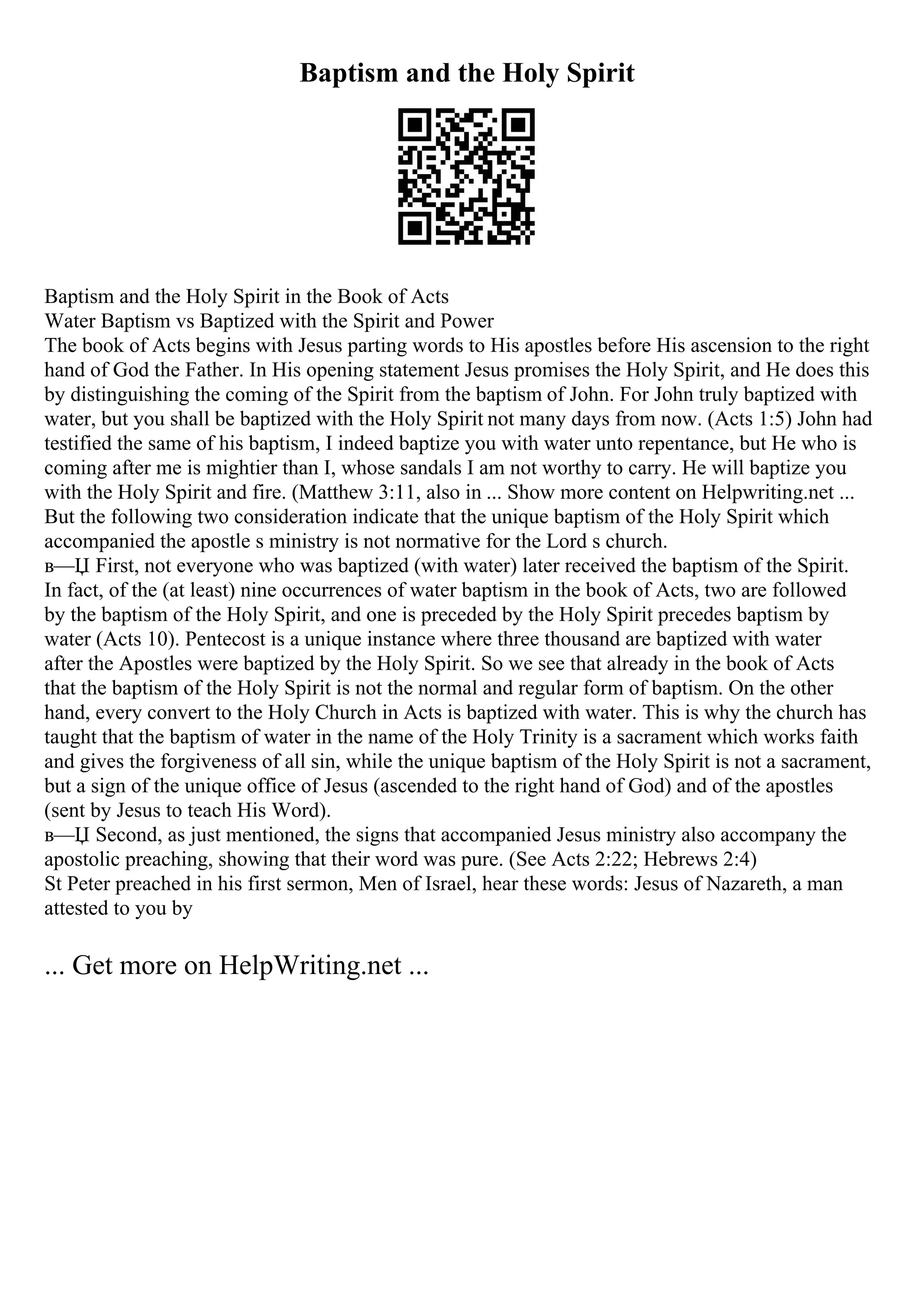 Baptism and the Holy Spirit
Baptism and the Holy Spirit in the Book of Acts
Water Baptism vs Baptized with the Spirit and Power
The book of Acts begins with Jesus parting words to His apostles before His ascension to the right
hand of God the Father. In His opening statement Jesus promises the Holy Spirit, and He does this
by distinguishing the coming of the Spirit from the baptism of John. For John truly baptized with
water, but you shall be baptized with the Holy Spirit not many days from now. (Acts 1:5) John had
testified the same of his baptism, I indeed baptize you with water unto repentance, but He who is
coming after me is mightier than I, whose sandals I am not worthy to carry. He will baptize you
with the Holy Spirit and fire. (Matthew 3:11, also in ... Show more content on Helpwriting.net ...
But the following two consideration indicate that the unique baptism of the Holy Spirit which
accompanied the apostle s ministry is not normative for the Lord s church.
в—Џ First, not everyone who was baptized (with water) later received the baptism of the Spirit.
In fact, of the (at least) nine occurrences of water baptism in the book of Acts, two are followed
by the baptism of the Holy Spirit, and one is preceded by the Holy Spirit precedes baptism by
water (Acts 10). Pentecost is a unique instance where three thousand are baptized with water
after the Apostles were baptized by the Holy Spirit. So we see that already in the book of Acts
that the baptism of the Holy Spirit is not the normal and regular form of baptism. On the other
hand, every convert to the Holy Church in Acts is baptized with water. This is why the church has
taught that the baptism of water in the name of the Holy Trinity is a sacrament which works faith
and gives the forgiveness of all sin, while the unique baptism of the Holy Spirit is not a sacrament,
but a sign of the unique office of Jesus (ascended to the right hand of God) and of the apostles
(sent by Jesus to teach His Word).
в—Џ Second, as just mentioned, the signs that accompanied Jesus ministry also accompany the
apostolic preaching, showing that their word was pure. (See Acts 2:22; Hebrews 2:4)
St Peter preached in his first sermon, Men of Israel, hear these words: Jesus of Nazareth, a man
attested to you by
... Get more on HelpWriting.net ...
 