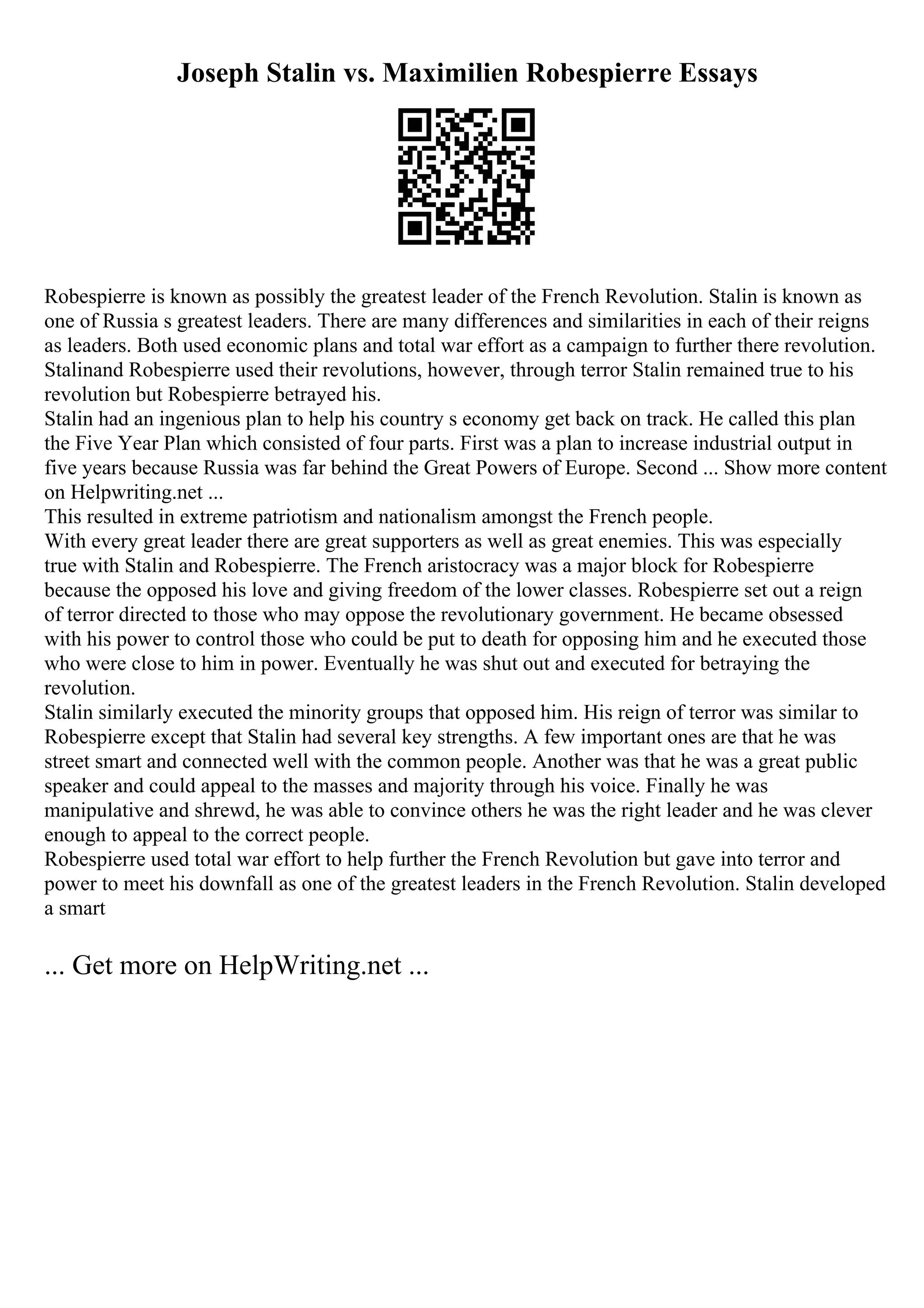Joseph Stalin vs. Maximilien Robespierre Essays
Robespierre is known as possibly the greatest leader of the French Revolution. Stalin is known as
one of Russia s greatest leaders. There are many differences and similarities in each of their reigns
as leaders. Both used economic plans and total war effort as a campaign to further there revolution.
Stalinand Robespierre used their revolutions, however, through terror Stalin remained true to his
revolution but Robespierre betrayed his.
Stalin had an ingenious plan to help his country s economy get back on track. He called this plan
the Five Year Plan which consisted of four parts. First was a plan to increase industrial output in
five years because Russia was far behind the Great Powers of Europe. Second ... Show more content
on Helpwriting.net ...
This resulted in extreme patriotism and nationalism amongst the French people.
With every great leader there are great supporters as well as great enemies. This was especially
true with Stalin and Robespierre. The French aristocracy was a major block for Robespierre
because the opposed his love and giving freedom of the lower classes. Robespierre set out a reign
of terror directed to those who may oppose the revolutionary government. He became obsessed
with his power to control those who could be put to death for opposing him and he executed those
who were close to him in power. Eventually he was shut out and executed for betraying the
revolution.
Stalin similarly executed the minority groups that opposed him. His reign of terror was similar to
Robespierre except that Stalin had several key strengths. A few important ones are that he was
street smart and connected well with the common people. Another was that he was a great public
speaker and could appeal to the masses and majority through his voice. Finally he was
manipulative and shrewd, he was able to convince others he was the right leader and he was clever
enough to appeal to the correct people.
Robespierre used total war effort to help further the French Revolution but gave into terror and
power to meet his downfall as one of the greatest leaders in the French Revolution. Stalin developed
a smart
... Get more on HelpWriting.net ...
 