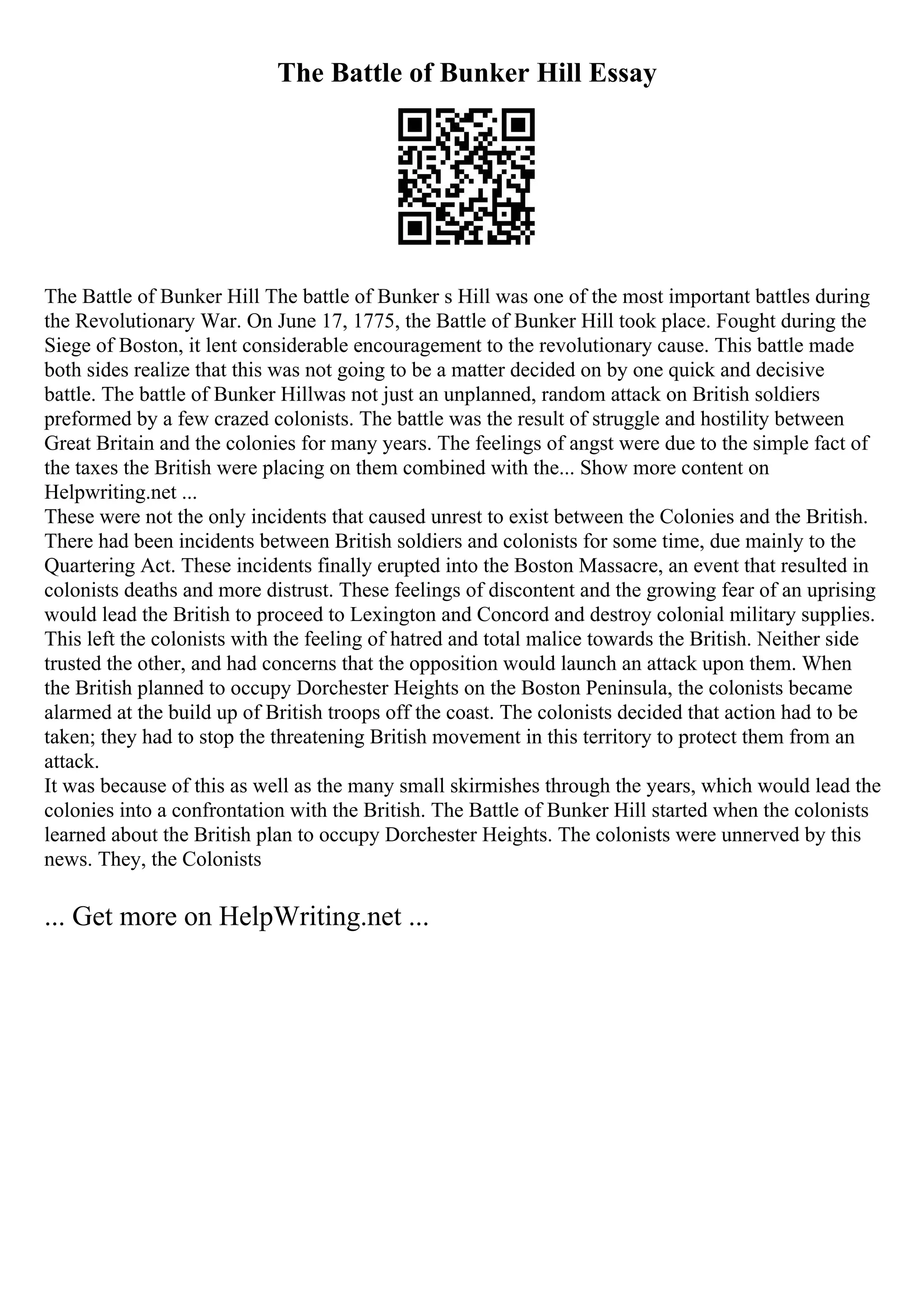 The Battle of Bunker Hill Essay
The Battle of Bunker Hill The battle of Bunker s Hill was one of the most important battles during
the Revolutionary War. On June 17, 1775, the Battle of Bunker Hill took place. Fought during the
Siege of Boston, it lent considerable encouragement to the revolutionary cause. This battle made
both sides realize that this was not going to be a matter decided on by one quick and decisive
battle. The battle of Bunker Hillwas not just an unplanned, random attack on British soldiers
preformed by a few crazed colonists. The battle was the result of struggle and hostility between
Great Britain and the colonies for many years. The feelings of angst were due to the simple fact of
the taxes the British were placing on them combined with the... Show more content on
Helpwriting.net ...
These were not the only incidents that caused unrest to exist between the Colonies and the British.
There had been incidents between British soldiers and colonists for some time, due mainly to the
Quartering Act. These incidents finally erupted into the Boston Massacre, an event that resulted in
colonists deaths and more distrust. These feelings of discontent and the growing fear of an uprising
would lead the British to proceed to Lexington and Concord and destroy colonial military supplies.
This left the colonists with the feeling of hatred and total malice towards the British. Neither side
trusted the other, and had concerns that the opposition would launch an attack upon them. When
the British planned to occupy Dorchester Heights on the Boston Peninsula, the colonists became
alarmed at the build up of British troops off the coast. The colonists decided that action had to be
taken; they had to stop the threatening British movement in this territory to protect them from an
attack.
It was because of this as well as the many small skirmishes through the years, which would lead the
colonies into a confrontation with the British. The Battle of Bunker Hill started when the colonists
learned about the British plan to occupy Dorchester Heights. The colonists were unnerved by this
news. They, the Colonists
... Get more on HelpWriting.net ...
 