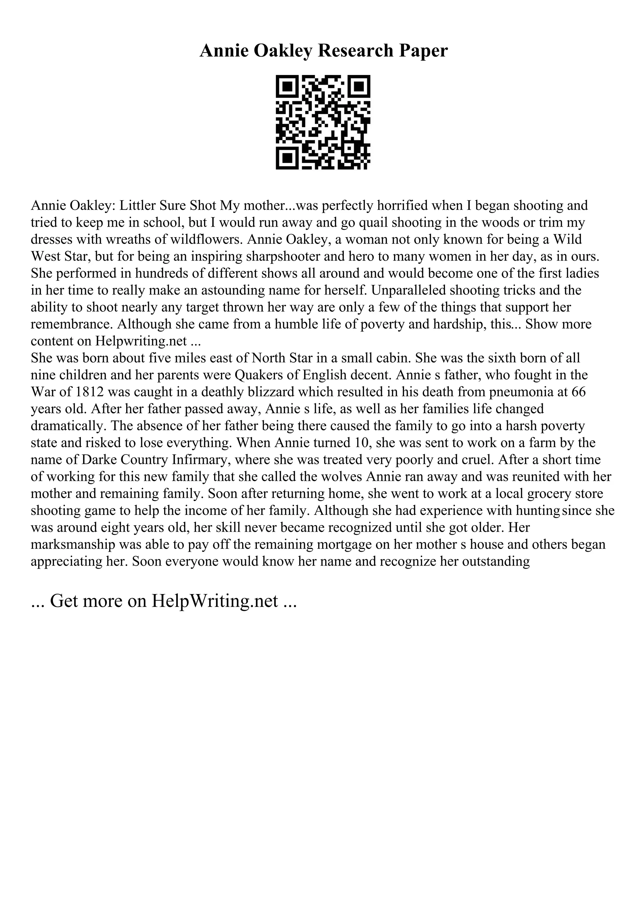 Annie Oakley Research Paper
Annie Oakley: Littler Sure Shot My mother...was perfectly horrified when I began shooting and
tried to keep me in school, but I would run away and go quail shooting in the woods or trim my
dresses with wreaths of wildflowers. Annie Oakley, a woman not only known for being a Wild
West Star, but for being an inspiring sharpshooter and hero to many women in her day, as in ours.
She performed in hundreds of different shows all around and would become one of the first ladies
in her time to really make an astounding name for herself. Unparalleled shooting tricks and the
ability to shoot nearly any target thrown her way are only a few of the things that support her
remembrance. Although she came from a humble life of poverty and hardship, this... Show more
content on Helpwriting.net ...
She was born about five miles east of North Star in a small cabin. She was the sixth born of all
nine children and her parents were Quakers of English decent. Annie s father, who fought in the
War of 1812 was caught in a deathly blizzard which resulted in his death from pneumonia at 66
years old. After her father passed away, Annie s life, as well as her families life changed
dramatically. The absence of her father being there caused the family to go into a harsh poverty
state and risked to lose everything. When Annie turned 10, she was sent to work on a farm by the
name of Darke Country Infirmary, where she was treated very poorly and cruel. After a short time
of working for this new family that she called the wolves Annie ran away and was reunited with her
mother and remaining family. Soon after returning home, she went to work at a local grocery store
shooting game to help the income of her family. Although she had experience with huntingsince she
was around eight years old, her skill never became recognized until she got older. Her
marksmanship was able to pay off the remaining mortgage on her mother s house and others began
appreciating her. Soon everyone would know her name and recognize her outstanding
... Get more on HelpWriting.net ...
 