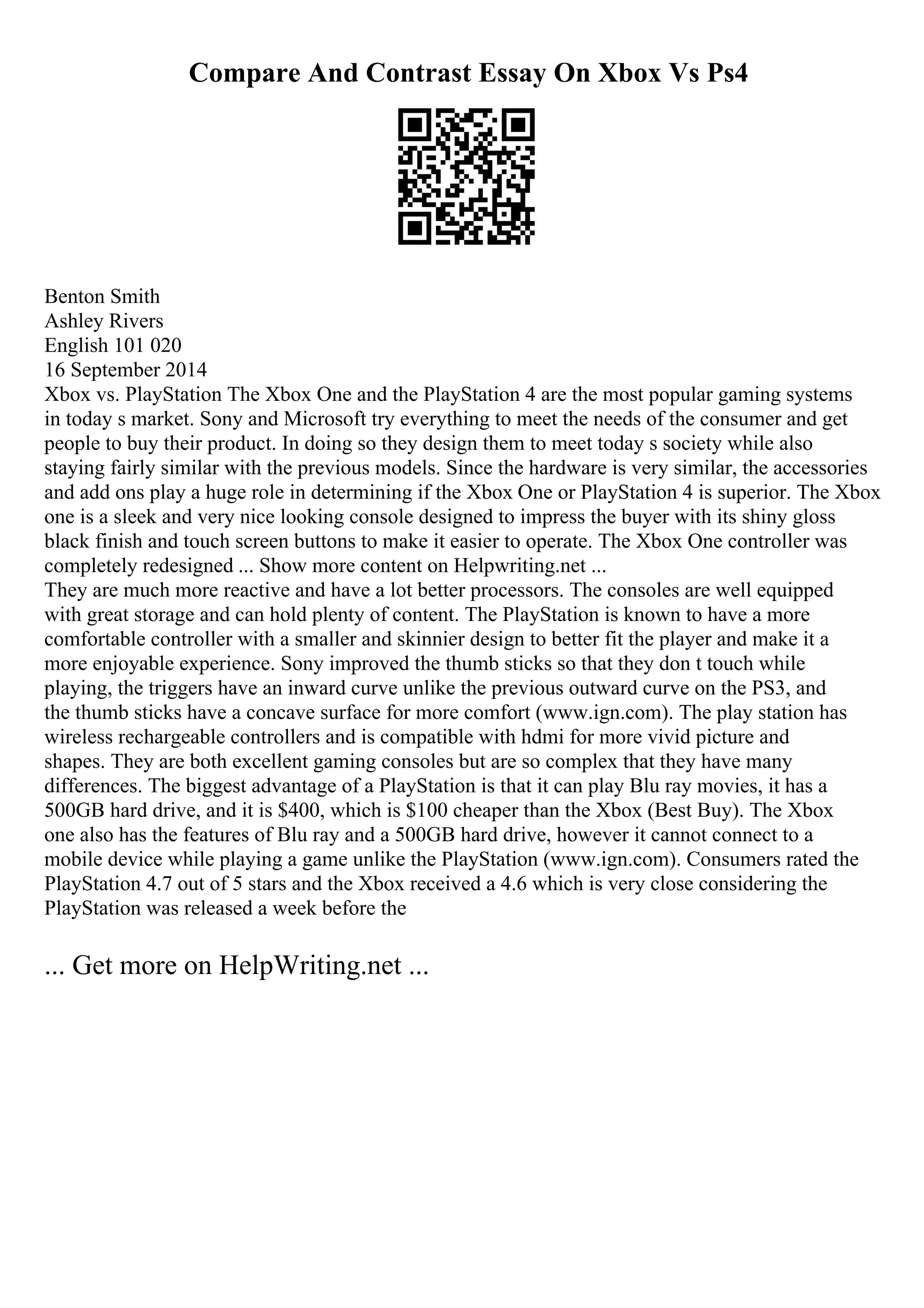 Compare And Contrast Essay On Xbox Vs Ps4
Benton Smith
Ashley Rivers
English 101 020
16 September 2014
Xbox vs. PlayStation The Xbox One and the PlayStation 4 are the most popular gaming systems
in today s market. Sony and Microsoft try everything to meet the needs of the consumer and get
people to buy their product. In doing so they design them to meet today s society while also
staying fairly similar with the previous models. Since the hardware is very similar, the accessories
and add ons play a huge role in determining if the Xbox One or PlayStation 4 is superior. The Xbox
one is a sleek and very nice looking console designed to impress the buyer with its shiny gloss
black finish and touch screen buttons to make it easier to operate. The Xbox One controller was
completely redesigned ... Show more content on Helpwriting.net ...
They are much more reactive and have a lot better processors. The consoles are well equipped
with great storage and can hold plenty of content. The PlayStation is known to have a more
comfortable controller with a smaller and skinnier design to better fit the player and make it a
more enjoyable experience. Sony improved the thumb sticks so that they don t touch while
playing, the triggers have an inward curve unlike the previous outward curve on the PS3, and
the thumb sticks have a concave surface for more comfort (www.ign.com). The play station has
wireless rechargeable controllers and is compatible with hdmi for more vivid picture and
shapes. They are both excellent gaming consoles but are so complex that they have many
differences. The biggest advantage of a PlayStation is that it can play Blu ray movies, it has a
500GB hard drive, and it is $400, which is $100 cheaper than the Xbox (Best Buy). The Xbox
one also has the features of Blu ray and a 500GB hard drive, however it cannot connect to a
mobile device while playing a game unlike the PlayStation (www.ign.com). Consumers rated the
PlayStation 4.7 out of 5 stars and the Xbox received a 4.6 which is very close considering the
PlayStation was released a week before the
... Get more on HelpWriting.net ...
 