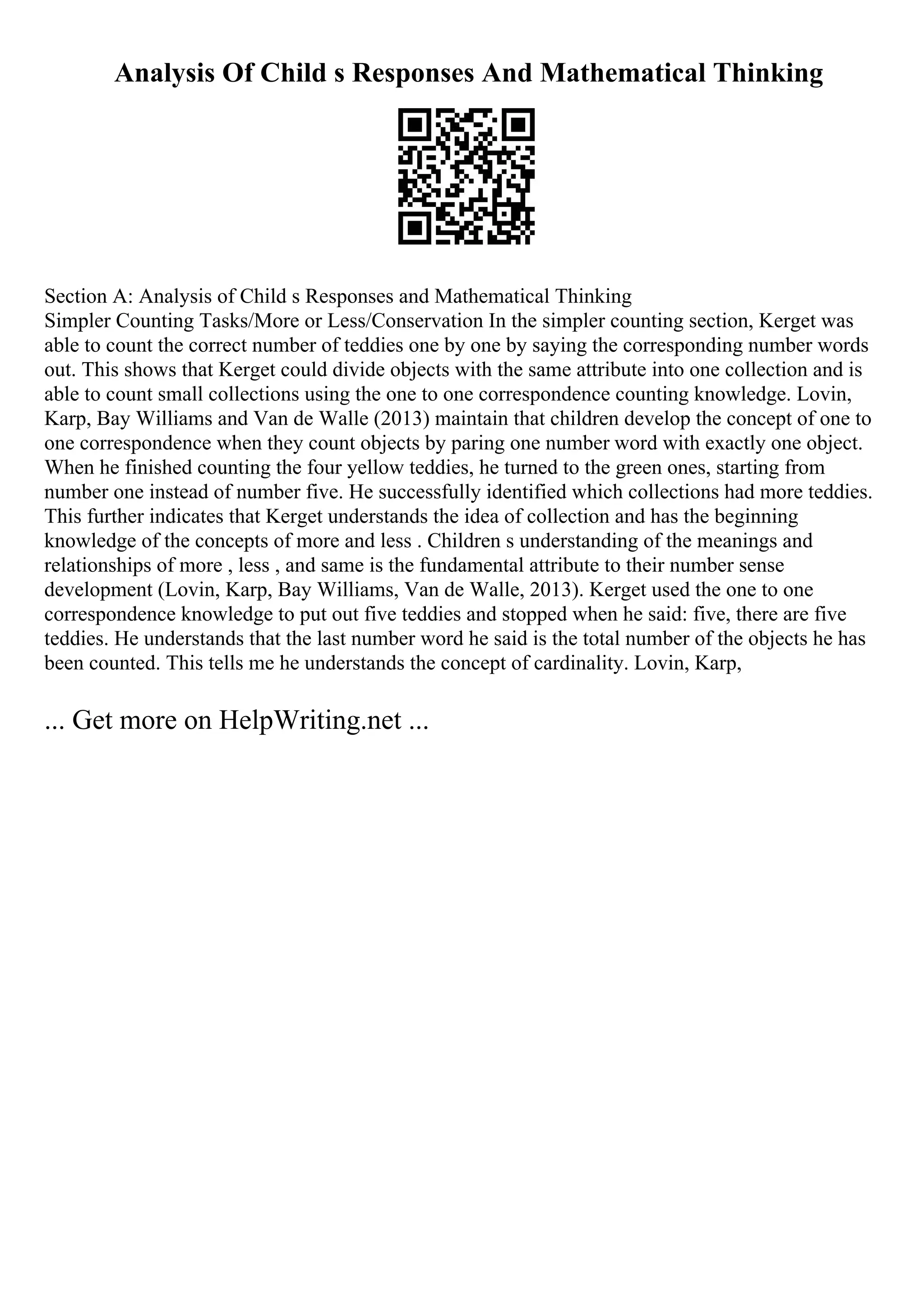 Analysis Of Child s Responses And Mathematical Thinking
Section A: Analysis of Child s Responses and Mathematical Thinking
Simpler Counting Tasks/More or Less/Conservation In the simpler counting section, Kerget was
able to count the correct number of teddies one by one by saying the corresponding number words
out. This shows that Kerget could divide objects with the same attribute into one collection and is
able to count small collections using the one to one correspondence counting knowledge. Lovin,
Karp, Bay Williams and Van de Walle (2013) maintain that children develop the concept of one to
one correspondence when they count objects by paring one number word with exactly one object.
When he finished counting the four yellow teddies, he turned to the green ones, starting from
number one instead of number five. He successfully identified which collections had more teddies.
This further indicates that Kerget understands the idea of collection and has the beginning
knowledge of the concepts of more and less . Children s understanding of the meanings and
relationships of more , less , and same is the fundamental attribute to their number sense
development (Lovin, Karp, Bay Williams, Van de Walle, 2013). Kerget used the one to one
correspondence knowledge to put out five teddies and stopped when he said: five, there are five
teddies. He understands that the last number word he said is the total number of the objects he has
been counted. This tells me he understands the concept of cardinality. Lovin, Karp,
... Get more on HelpWriting.net ...
 
