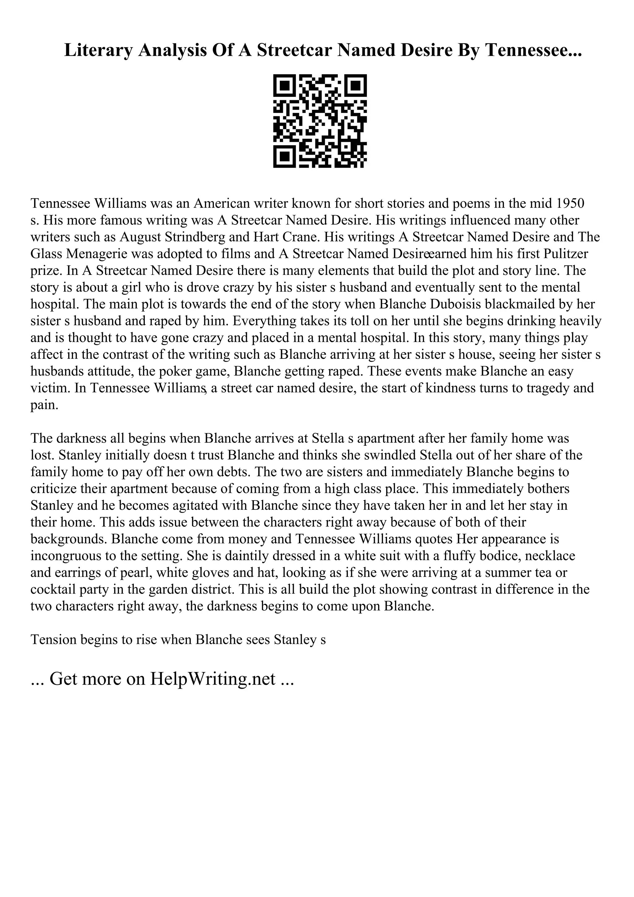 Literary Analysis Of A Streetcar Named Desire By Tennessee...
Tennessee Williams was an American writer known for short stories and poems in the mid 1950
s. His more famous writing was A Streetcar Named Desire. His writings influenced many other
writers such as August Strindberg and Hart Crane. His writings A Streetcar Named Desire and The
Glass Menagerie was adopted to films and A Streetcar Named Desireearned him his first Pulitzer
prize. In A Streetcar Named Desire there is many elements that build the plot and story line. The
story is about a girl who is drove crazy by his sister s husband and eventually sent to the mental
hospital. The main plot is towards the end of the story when Blanche Duboisis blackmailed by her
sister s husband and raped by him. Everything takes its toll on her until she begins drinking heavily
and is thought to have gone crazy and placed in a mental hospital. In this story, many things play
affect in the contrast of the writing such as Blanche arriving at her sister s house, seeing her sister s
husbands attitude, the poker game, Blanche getting raped. These events make Blanche an easy
victim. In Tennessee Williams, a street car named desire, the start of kindness turns to tragedy and
pain.
The darkness all begins when Blanche arrives at Stella s apartment after her family home was
lost. Stanley initially doesn t trust Blanche and thinks she swindled Stella out of her share of the
family home to pay off her own debts. The two are sisters and immediately Blanche begins to
criticize their apartment because of coming from a high class place. This immediately bothers
Stanley and he becomes agitated with Blanche since they have taken her in and let her stay in
their home. This adds issue between the characters right away because of both of their
backgrounds. Blanche come from money and Tennessee Williams quotes Her appearance is
incongruous to the setting. She is daintily dressed in a white suit with a fluffy bodice, necklace
and earrings of pearl, white gloves and hat, looking as if she were arriving at a summer tea or
cocktail party in the garden district. This is all build the plot showing contrast in difference in the
two characters right away, the darkness begins to come upon Blanche.
Tension begins to rise when Blanche sees Stanley s
... Get more on HelpWriting.net ...
 