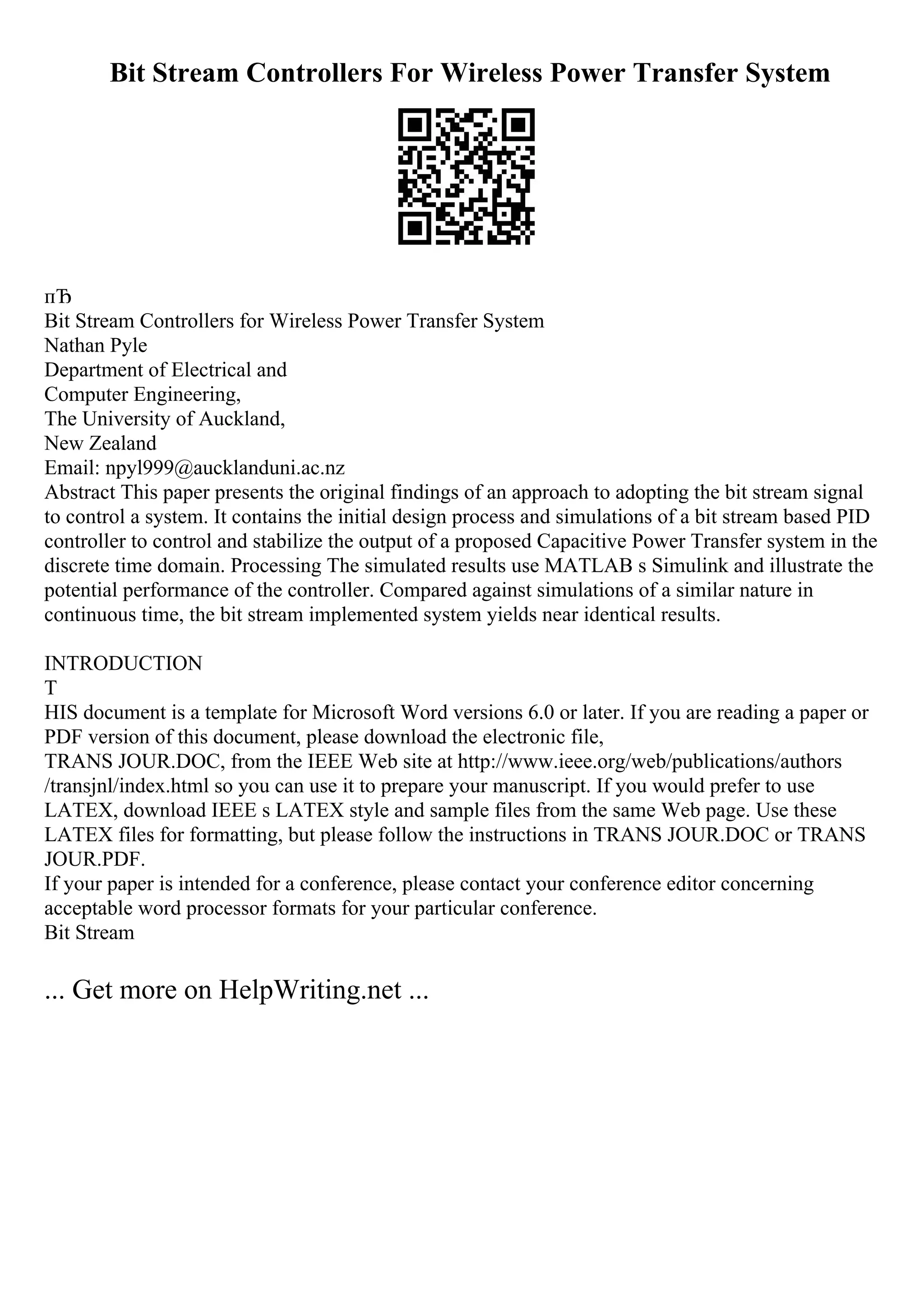 Bit Stream Controllers For Wireless Power Transfer System
пЂ
Bit Stream Controllers for Wireless Power Transfer System
Nathan Pyle
Department of Electrical and
Computer Engineering,
The University of Auckland,
New Zealand
Email: npyl999@aucklanduni.ac.nz
Abstract This paper presents the original findings of an approach to adopting the bit stream signal
to control a system. It contains the initial design process and simulations of a bit stream based PID
controller to control and stabilize the output of a proposed Capacitive Power Transfer system in the
discrete time domain. Processing The simulated results use MATLAB s Simulink and illustrate the
potential performance of the controller. Compared against simulations of a similar nature in
continuous time, the bit stream implemented system yields near identical results.
INTRODUCTION
T
HIS document is a template for Microsoft Word versions 6.0 or later. If you are reading a paper or
PDF version of this document, please download the electronic file,
TRANS JOUR.DOC, from the IEEE Web site at http://www.ieee.org/web/publications/authors
/transjnl/index.html so you can use it to prepare your manuscript. If you would prefer to use
LATEX, download IEEE s LATEX style and sample files from the same Web page. Use these
LATEX files for formatting, but please follow the instructions in TRANS JOUR.DOC or TRANS
JOUR.PDF.
If your paper is intended for a conference, please contact your conference editor concerning
acceptable word processor formats for your particular conference.
Bit Stream
... Get more on HelpWriting.net ...
 