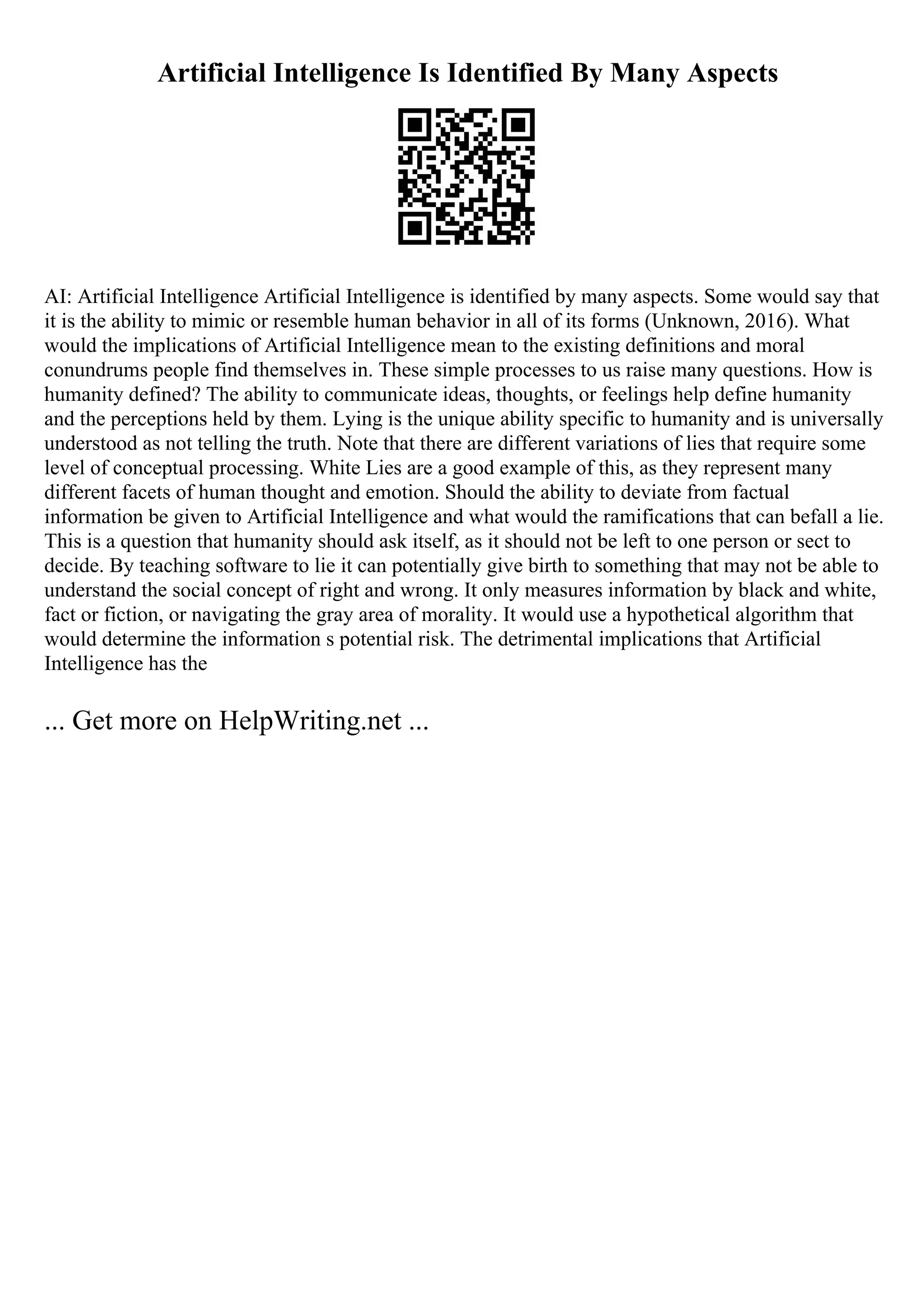 Artificial Intelligence Is Identified By Many Aspects
AI: Artificial Intelligence Artificial Intelligence is identified by many aspects. Some would say that
it is the ability to mimic or resemble human behavior in all of its forms (Unknown, 2016). What
would the implications of Artificial Intelligence mean to the existing definitions and moral
conundrums people find themselves in. These simple processes to us raise many questions. How is
humanity defined? The ability to communicate ideas, thoughts, or feelings help define humanity
and the perceptions held by them. Lying is the unique ability specific to humanity and is universally
understood as not telling the truth. Note that there are different variations of lies that require some
level of conceptual processing. White Lies are a good example of this, as they represent many
different facets of human thought and emotion. Should the ability to deviate from factual
information be given to Artificial Intelligence and what would the ramifications that can befall a lie.
This is a question that humanity should ask itself, as it should not be left to one person or sect to
decide. By teaching software to lie it can potentially give birth to something that may not be able to
understand the social concept of right and wrong. It only measures information by black and white,
fact or fiction, or navigating the gray area of morality. It would use a hypothetical algorithm that
would determine the information s potential risk. The detrimental implications that Artificial
Intelligence has the
... Get more on HelpWriting.net ...
 