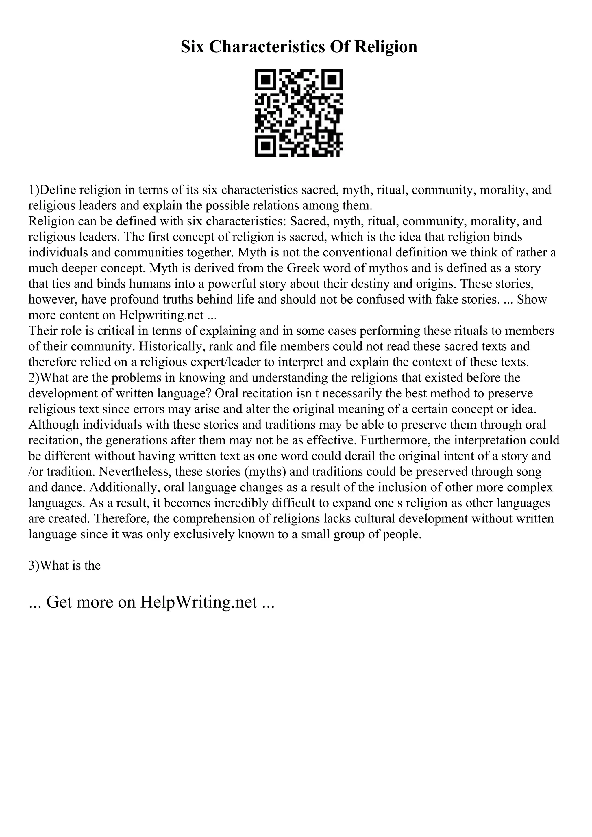 Six Characteristics Of Religion
1)Define religion in terms of its six characteristics sacred, myth, ritual, community, morality, and
religious leaders and explain the possible relations among them.
Religion can be defined with six characteristics: Sacred, myth, ritual, community, morality, and
religious leaders. The first concept of religion is sacred, which is the idea that religion binds
individuals and communities together. Myth is not the conventional definition we think of rather a
much deeper concept. Myth is derived from the Greek word of mythos and is defined as a story
that ties and binds humans into a powerful story about their destiny and origins. These stories,
however, have profound truths behind life and should not be confused with fake stories. ... Show
more content on Helpwriting.net ...
Their role is critical in terms of explaining and in some cases performing these rituals to members
of their community. Historically, rank and file members could not read these sacred texts and
therefore relied on a religious expert/leader to interpret and explain the context of these texts.
2)What are the problems in knowing and understanding the religions that existed before the
development of written language? Oral recitation isn t necessarily the best method to preserve
religious text since errors may arise and alter the original meaning of a certain concept or idea.
Although individuals with these stories and traditions may be able to preserve them through oral
recitation, the generations after them may not be as effective. Furthermore, the interpretation could
be different without having written text as one word could derail the original intent of a story and
/or tradition. Nevertheless, these stories (myths) and traditions could be preserved through song
and dance. Additionally, oral language changes as a result of the inclusion of other more complex
languages. As a result, it becomes incredibly difficult to expand one s religion as other languages
are created. Therefore, the comprehension of religions lacks cultural development without written
language since it was only exclusively known to a small group of people.
3)What is the
... Get more on HelpWriting.net ...
 