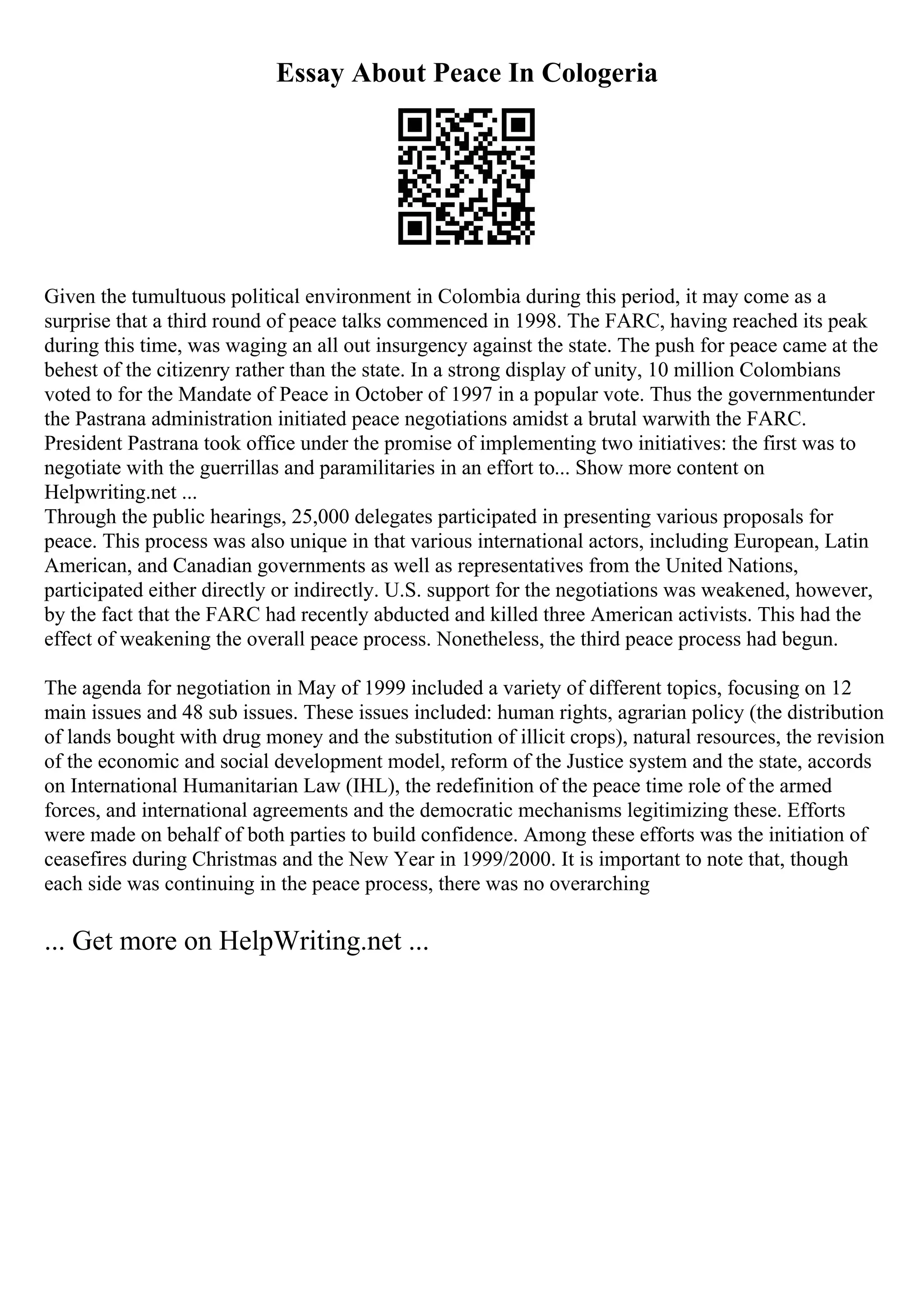 Essay About Peace In Cologeria
Given the tumultuous political environment in Colombia during this period, it may come as a
surprise that a third round of peace talks commenced in 1998. The FARC, having reached its peak
during this time, was waging an all out insurgency against the state. The push for peace came at the
behest of the citizenry rather than the state. In a strong display of unity, 10 million Colombians
voted to for the Mandate of Peace in October of 1997 in a popular vote. Thus the governmentunder
the Pastrana administration initiated peace negotiations amidst a brutal warwith the FARC.
President Pastrana took office under the promise of implementing two initiatives: the first was to
negotiate with the guerrillas and paramilitaries in an effort to... Show more content on
Helpwriting.net ...
Through the public hearings, 25,000 delegates participated in presenting various proposals for
peace. This process was also unique in that various international actors, including European, Latin
American, and Canadian governments as well as representatives from the United Nations,
participated either directly or indirectly. U.S. support for the negotiations was weakened, however,
by the fact that the FARC had recently abducted and killed three American activists. This had the
effect of weakening the overall peace process. Nonetheless, the third peace process had begun.
The agenda for negotiation in May of 1999 included a variety of different topics, focusing on 12
main issues and 48 sub issues. These issues included: human rights, agrarian policy (the distribution
of lands bought with drug money and the substitution of illicit crops), natural resources, the revision
of the economic and social development model, reform of the Justice system and the state, accords
on International Humanitarian Law (IHL), the redefinition of the peace time role of the armed
forces, and international agreements and the democratic mechanisms legitimizing these. Efforts
were made on behalf of both parties to build confidence. Among these efforts was the initiation of
ceasefires during Christmas and the New Year in 1999/2000. It is important to note that, though
each side was continuing in the peace process, there was no overarching
... Get more on HelpWriting.net ...
 