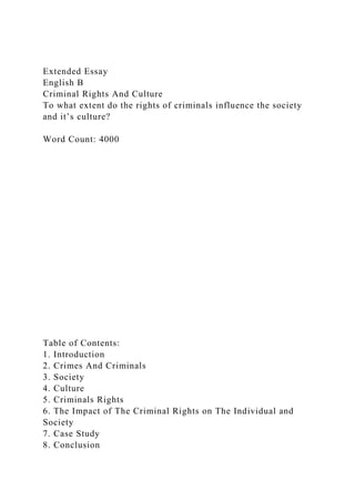 Extended Essay
English B
Criminal Rights And Culture
To what extent do the rights of criminals influence the society
and it’s culture?
Word Count: 4000
Table of Contents:
1. Introduction
2. Crimes And Criminals
3. Society
4. Culture
5. Criminals Rights
6. The Impact of The Criminal Rights on The Individual and
Society
7. Case Study
8. Conclusion
 