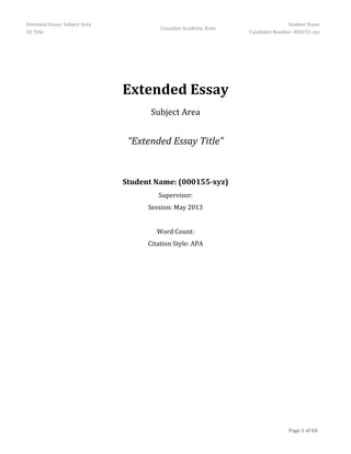 Extended Essay: Subject Area                                                     Student Name
                                         Canadian Academy, Kobe
EE Title                                                          Candidate Number: 000155-xyz




                               Extended Essay
                                     Subject Area


                                “Extended Essay Title”


                               Student Name: (000155-xyz)
                                        Supervisor:
                                     Session: May 2013


                                        Word Count:
                                     Citation Style: APA




                                                                                 Page 1 of XX
 