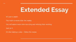 Extended Essay
It’s just a paper
The myth is worse than the reality
You will spend more time worrying and whining than working
Just do it
It’s like baking a cake – follow the recipe
 