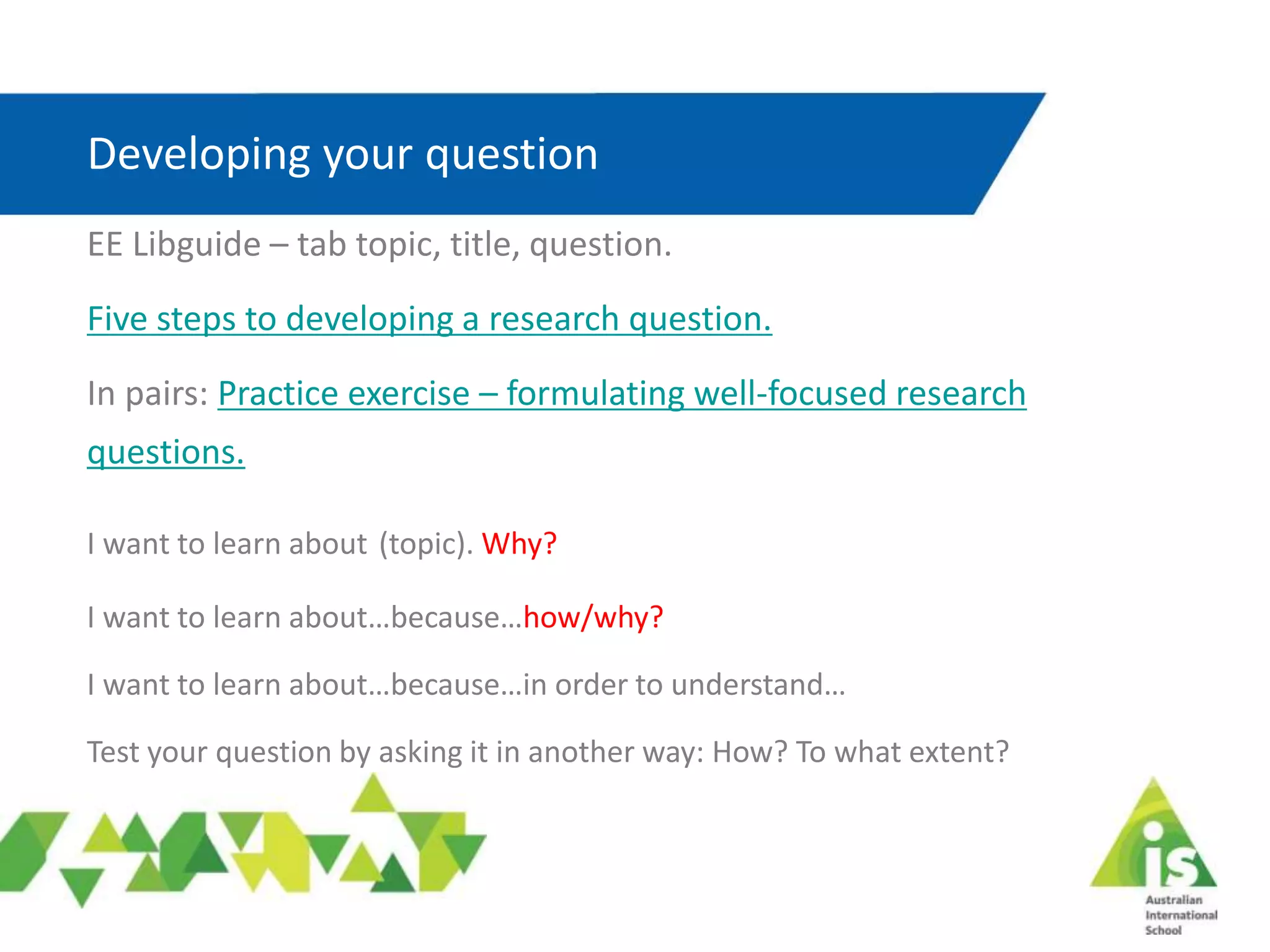 Developing your question
EE Libguide – tab topic, title, question.
Five steps to developing a research question.
In pairs: Practice exercise – formulating well-focused research
questions.
I want to learn about (topic). Why?
I want to learn about…because…how/why?
I want to learn about…because…in order to understand…
Test your question by asking it in another way: How? To what extent?
 