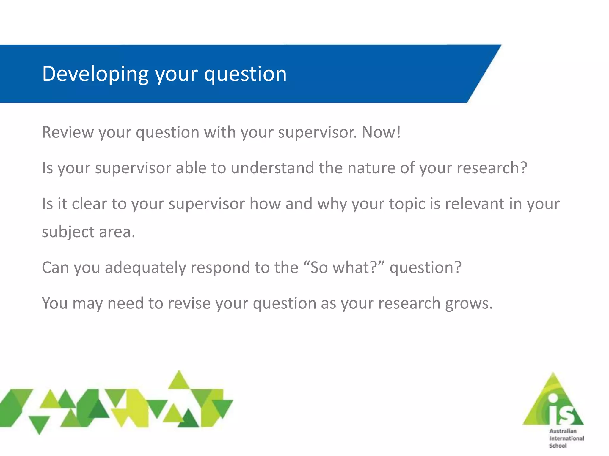 Developing your question
Review your question with your supervisor. Now!
Is your supervisor able to understand the nature of your research?
Is it clear to your supervisor how and why your topic is relevant in your
subject area.
Can you adequately respond to the “So what?” question?
You may need to revise your question as your research grows.
 