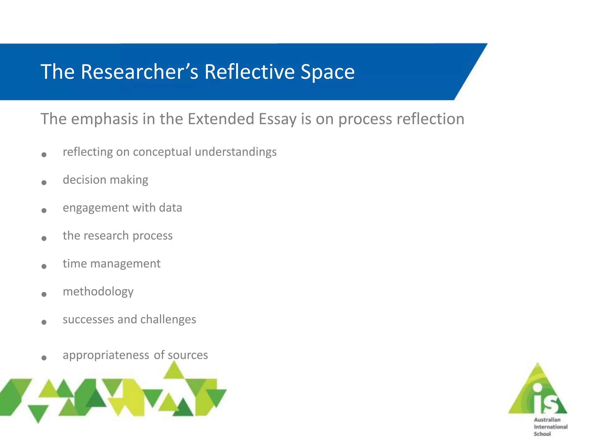 The Researcher’s Reflective Space
The emphasis in the Extended Essay is on process reflection
• reflecting on conceptual understandings
• decision making
• engagement with data
• the research process
• time management
• methodology
• successes and challenges
• appropriateness of sources
 