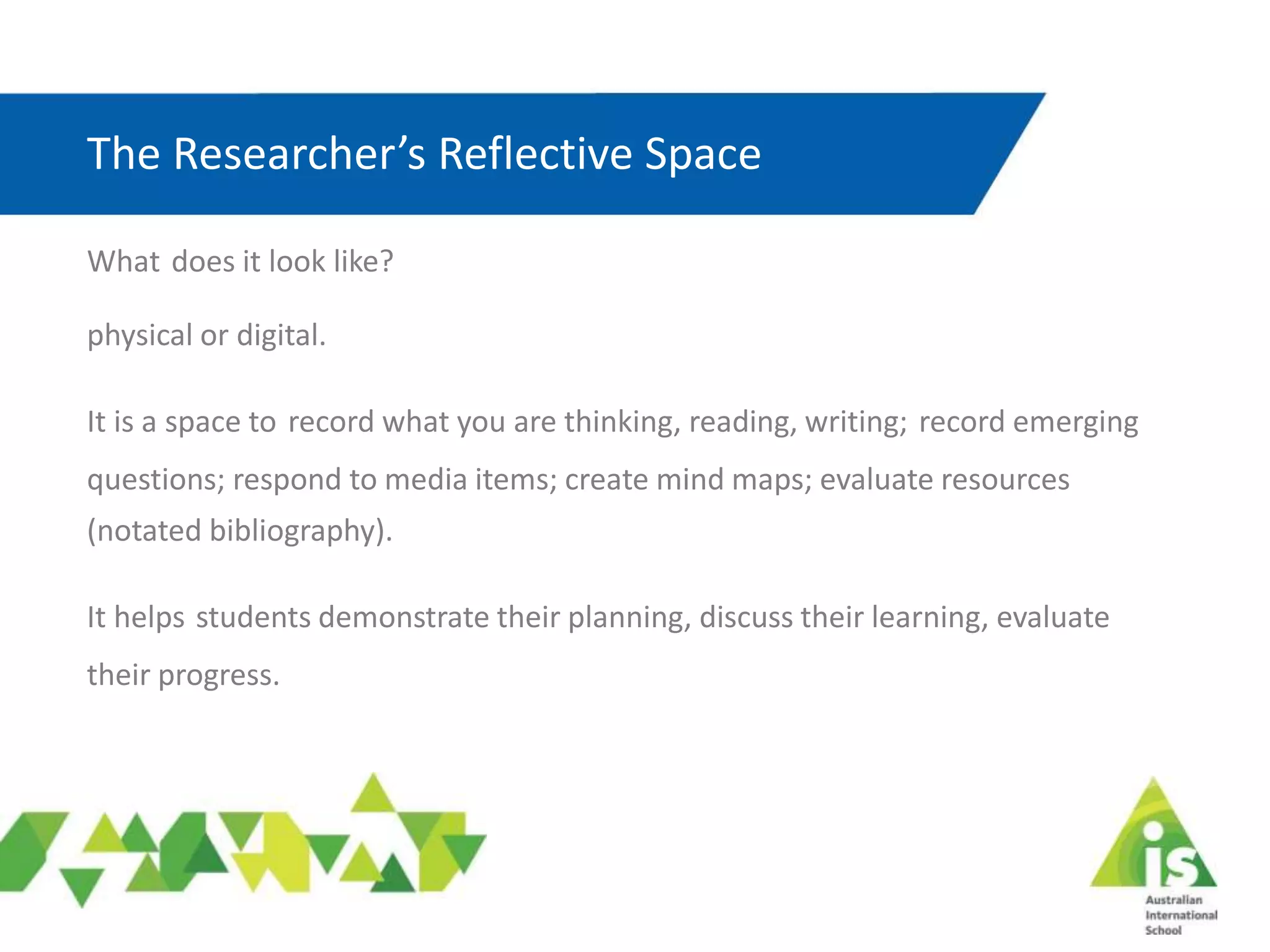 The Researcher’s Reflective Space
What does it look like?
physical or digital.
It is a space to record what you are thinking, reading, writing; record emerging
questions; respond to media items; create mind maps; evaluate resources
(notated bibliography).
It helps students demonstrate their planning, discuss their learning, evaluate
their progress.
 